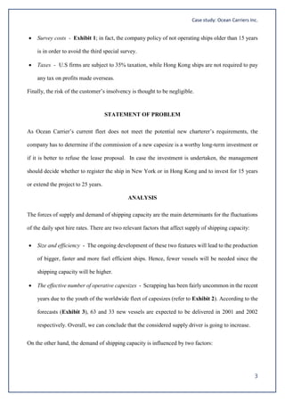 Case study: Ocean Carriers Inc.
3
 Survey costs - Exhibit 1; in fact, the company policy of not operating ships older than 15 years
is in order to avoid the third special survey.
 Taxes - U.S firms are subject to 35% taxation, while Hong Kong ships are not required to pay
any tax on profits made overseas.
Finally, the risk of the customer’s insolvency is thought to be negligible.
STATEMENT OF PROBLEM
As Ocean Carrier’s current fleet does not meet the potential new charterer’s requirements, the
company has to determine if the commission of a new capesize is a worthy long-term investment or
if it is better to refuse the lease proposal. In case the investment is undertaken, the management
should decide whether to register the ship in New York or in Hong Kong and to invest for 15 years
or extend the project to 25 years.
ANALYSIS
The forces of supply and demand of shipping capacity are the main determinants for the fluctuations
of the daily spot hire rates. There are two relevant factors that affect supply of shipping capacity:
 Size and efficiency - The ongoing development of these two features will lead to the production
of bigger, faster and more fuel efficient ships. Hence, fewer vessels will be needed since the
shipping capacity will be higher.
 The effective number of operative capesizes - Scrapping has been fairly uncommon in the recent
years due to the youth of the worldwide fleet of capesizes (refer to Exhibit 2). According to the
forecasts (Exhibit 3), 63 and 33 new vessels are expected to be delivered in 2001 and 2002
respectively. Overall, we can conclude that the considered supply driver is going to increase.
On the other hand, the demand of shipping capacity is influenced by two factors:
 