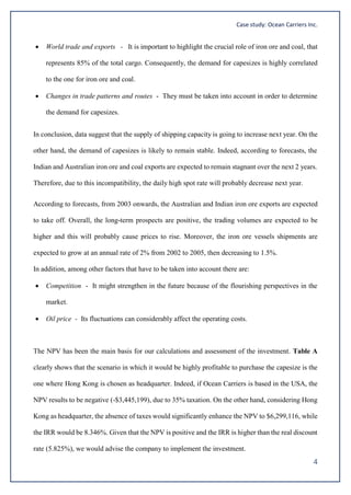 Case study: Ocean Carriers Inc.
4
 World trade and exports - It is important to highlight the crucial role of iron ore and coal, that
represents 85% of the total cargo. Consequently, the demand for capesizes is highly correlated
to the one for iron ore and coal.
 Changes in trade patterns and routes - They must be taken into account in order to determine
the demand for capesizes.
In conclusion, data suggest that the supply of shipping capacity is going to increase next year. On the
other hand, the demand of capesizes is likely to remain stable. Indeed, according to forecasts, the
Indian and Australian iron ore and coal exports are expected to remain stagnant over the next 2 years.
Therefore, due to this incompatibility, the daily high spot rate will probably decrease next year.
According to forecasts, from 2003 onwards, the Australian and Indian iron ore exports are expected
to take off. Overall, the long-term prospects are positive, the trading volumes are expected to be
higher and this will probably cause prices to rise. Moreover, the iron ore vessels shipments are
expected to grow at an annual rate of 2% from 2002 to 2005, then decreasing to 1.5%.
In addition, among other factors that have to be taken into account there are:
 Competition - It might strengthen in the future because of the flourishing perspectives in the
market.
 Oil price - Its fluctuations can considerably affect the operating costs.
The NPV has been the main basis for our calculations and assessment of the investment. Table A
clearly shows that the scenario in which it would be highly profitable to purchase the capesize is the
one where Hong Kong is chosen as headquarter. Indeed, if Ocean Carriers is based in the USA, the
NPV results to be negative (-$3,445,199), due to 35% taxation. On the other hand, considering Hong
Kong as headquarter, the absence of taxes would significantly enhance the NPV to $6,299,116, while
the IRR would be 8.346%. Given that the NPV is positive and the IRR is higher than the real discount
rate (5.825%), we would advise the company to implement the investment.
 