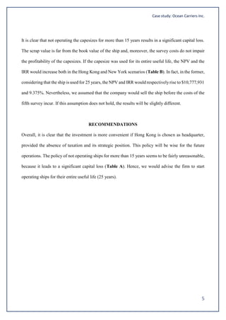 Case study: Ocean Carriers Inc.
5
It is clear that not operating the capesizes for more than 15 years results in a significant capital loss.
The scrap value is far from the book value of the ship and, moreover, the survey costs do not impair
the profitability of the capesizes. If the capesize was used for its entire useful life, the NPV and the
IRR would increase both in the Hong Kong and New York scenarios (Table B). In fact, in the former,
considering that the ship is used for 25 years, the NPV and IRR would respectivelyrise to $10,777,931
and 9.375%. Nevertheless, we assumed that the company would sell the ship before the costs of the
fifth survey incur. If this assumption does not hold, the results will be slightly different.
RECOMMENDATIONS
Overall, it is clear that the investment is more convenient if Hong Kong is chosen as headquarter,
provided the absence of taxation and its strategic position. This policy will be wise for the future
operations. The policy of not operating ships for more than 15 years seems to be fairly unreasonable,
because it leads to a significant capital loss (Table A). Hence, we would advise the firm to start
operating ships for their entire useful life (25 years).
 