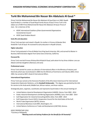 KINGDOM INTERNATIONAL ECONOMIC DEVELOPMENT CORPORATION
1
KIEDC PROPRIETARY 2016
*Courtesy of Wikipedia
“Meeting needs and Solving Problems for the Benefit for All Humanity”
Turki Bin Mohammed Bin Nasser Bin Abdulaziz Al-Saud *
Prince Turki Bin Mohammed Bin Nasser Bin Abdulaziz Al-Saud (born on 1969, Riyadh
Saudi Arabia) is a member of Saudi Royal Family House of Saud. Prince Turki is the
eldest son of HRH Prince Mohammed Bin Nasser Bin Abdulaziz Al-Saud, Prince of
Jizan. He is chairman of the
 KIEDC International Coalition of Non-Governmental Organizations
Humanitarian Council
 KIEDC Saudi Arabian Branch
Early life and education
Prince Turki was born and raised in Riyadh, his mother is Princess Al-Bandari Bint
Khalid Bin Turki Al Saud. He received his early education in Riyadh Schools.
Higher education
Prince Turki graduated in Press & Media from King Saud University, KSA, and earned his Master in
Business Administration degree from Santa Clara University, California.
Personal life
Prince Turki married Princess Kholoud Bint Khaled Al Saud, with whom he has three children: one son
(Naser) and two daughters (Alanoud, and Lana)
Professional career
Prince Turki started his career as a director of international affairs in the Ministry of Industry and
Electricity which was reconstituted in 2000 into the Ministry of Commerce and Industry (MCI). Since
2002, has served as MCI's Head of International Affairs.
International Organizations
Prince Turki was named as the Honorary President of the Afro-Asian Arab Council for International
Cooperation Diplomatic Relations, as the Goodwill Ambassador. This degree was granted by the USA
for service to the Arab world, Middle East, African nations, and Asian nations.
Strategically plans, organizes, coordinates and represents Saudi Arabia in the annual meetings of:
 United Nations Industrial Development Organization (UNIDO), Vienna. from 2002 - 2014
 Arabic Industrial Development and Mining Organization (AIDMO), Cairo. from 2002 - 2014
 Gulf Organization for Industrial Consulting (GOIC), Doha. from 2009 - 2014
 Gulf Cooperation Council (GCC), Cooperation Council for the Arab States of the Gulf.
 World Trade Organization (WTO), Geneva.
 International Monetary Fund (IMF), Washington, D.C
 United Nations Conference on Trade and Development (UNCTAD), Geneva.
 