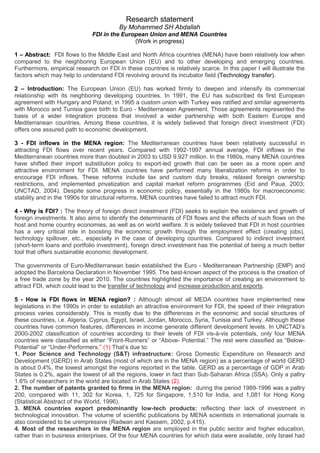 Research statement
By Mohammed SH Abdallah
FDI in the European Union and MENA Countries
(Work in progress)
1 – Abstract: FDI flows to the Middle East and North Africa countries (MENA) have been relatively low when
compared to the neighboring European Union (EU) and to other developing and emerging countries.
Furthermore, empirical research on FDI in these countries is relatively scarce. In this paper I will illustrate the
factors which may help to understand FDI revolving around its incubator field (Technology transfer).
2 – Introduction: The European Union (EU) has worked firmly to deepen and intensify its commercial
relationship with its neighboring developing countries. In 1991, the EU has subscribed its first European
agreement with Hungary and Poland; in 1995 a custom union with Turkey was ratified and similar agreements
with Morocco and Tunisia gave birth to Euro - Mediterranean Agreement. Those agreements represented the
basis of a wider integration process that involved a wider partnership with both Eastern Europe and
Mediterranean countries. Among these countries, it is widely believed that foreign direct investment (FDI)
offers one assured path to economic development.
3 - FDI inflows in the MENA region: The Mediterranean countries have been relatively successful in
attracting FDI flows over recent years. Compared with 1992-1997 annual average, FDI inflows in the
Mediterranean countries more than doubled in 2003 to USD 9.927 million. In the 1980s, many MENA countries
have shifted their import substitution policy to export-led growth that can be seen as a more open and
attractive environment for FDI. MENA countries have performed many liberalization reforms in order to
encourage FDI inflows. These reforms include tax and custom duty breaks, relaxed foreign ownership
restrictions, and implemented privatization and capital market reform programmes (Eid and Paua, 2003;
UNCTAD, 2004). Despite some progress in economic policy, essentially in the 1980s for macroeconomic
stability and in the 1990s for structural reforms, MENA countries have failed to attract much FDI.
4 - Why is FDI? : The theory of foreign direct investment (FDI) seeks to explain the existence and growth of
foreign investments. It also aims to identify the determinants of FDI flows and the effects of such flows on the
host and home country economies, as well as on world welfare. It is widely believed that FDI in host countries
has a very critical role in boosting the economic growth through the employment effect (creating jobs),
technology spillover, etc., especially in the case of developing countries. Compared to indirect investment
(short-term loans and portfolio investment), foreign direct investment has the potential of being a much better
tool that offers sustainable economic development.
The governments of Euro-Mediterranean basin established the Euro - Mediterranean Partnership (EMP) and
adopted the Barcelona Declaration in November 1995. The best-known aspect of the process is the creation of
a free trade zone by the year 2010. The countries highlighted the importance of creating an environment to
attract FDI, which could lead to the transfer of technology and increase production and exports.
5 - How is FDI flows in MENA region? : Although almost all MEDA countries have implemented new
legislations in the 1990s in order to establish an attractive environment for FDI, the speed of their integration
process varies considerably. This is mostly due to the differences in the economic and social structures of
these countries, i.e. Algeria, Cyprus, Egypt, Israel, Jordan, Morocco, Syria, Tunisia and Turkey. Although these
countries have common features, differences in income generate different development levels. In UNCTAD’s
2000-2002 classification of countries according to their levels of FDI vis-à-vis potentials, only four MENA
countries were classified as either “Front-Runners” or “Above- Potential.” The rest were classified as “Below-
Potential” or “Under-Performers.” (1) That’s due to:
1. Poor Science and Technology (S&T) infrastructure: Gross Domestic Expenditure on Research and
Development (GERD) in Arab States (most of which are in the MENA region) as a percentage of world GERD
is about 0.4%, the lowest amongst the regions reported in the table. GERD as a percentage of GDP in Arab
States is 0.2%, again the lowest of all the regions, lower in fact than Sub-Saharan Africa (SSA). Only a paltry
1.6% of researchers in the world are located in Arab States (2).
2. The number of patents granted to firms in the MENA region: during the period 1989-1996 was a paltry
200, compared with 11, 302 for Korea, 1, 725 for Singapore, 1,510 for India, and 1,081 for Hong Kong
(Statistical Abstract of the World, 1996).
3. MENA countries export predominantly low-tech products: reflecting their lack of investment in
technological innovation. The volume of scientific publications by MENA scientists in international journals is
also considered to be unimpressive (Radwan and Kassem, 2002, p.415).
4. Most of the researchers in the MENA region are employed in the public sector and higher education,
rather than in business enterprises. Of the four MENA countries for which data were available, only Israel had
 
