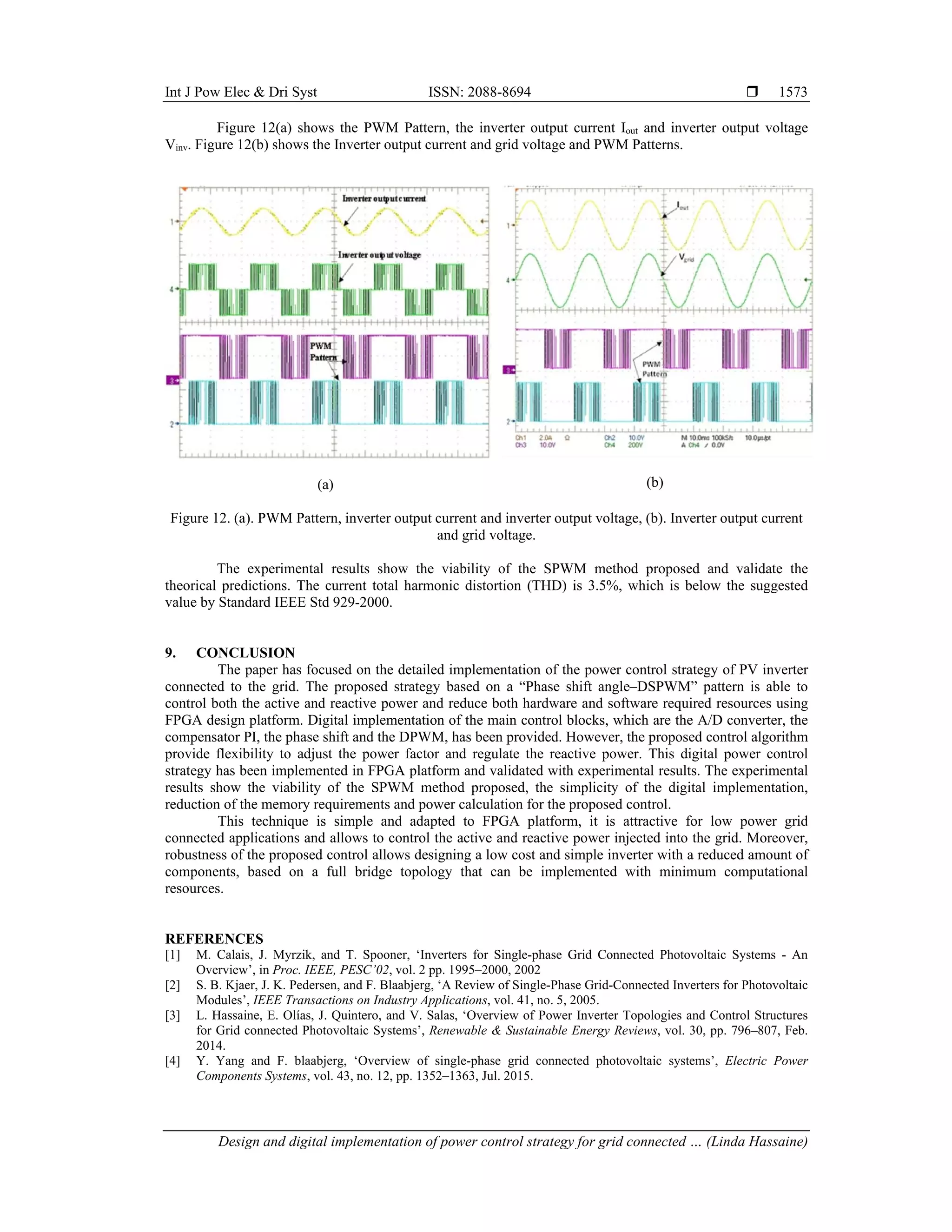 Int J Pow Elec & Dri Syst ISSN: 2088-8694 
Design and digital implementation of power control strategy for grid connected … (Linda Hassaine)
1573
Figure 12(a) shows the PWM Pattern, the inverter output current Iout and inverter output voltage
Vinv. Figure 12(b) shows the Inverter output current and grid voltage and PWM Patterns.
(a) (b)
Figure 12. (a). PWM Pattern, inverter output current and inverter output voltage, (b). Inverter output current
and grid voltage.
The experimental results show the viability of the SPWM method proposed and validate the
theorical predictions. The current total harmonic distortion (THD) is 3.5%, which is below the suggested
value by Standard IEEE Std 929-2000.
9. CONCLUSION
The paper has focused on the detailed implementation of the power control strategy of PV inverter
connected to the grid. The proposed strategy based on a “Phase shift angle–DSPWM” pattern is able to
control both the active and reactive power and reduce both hardware and software required resources using
FPGA design platform. Digital implementation of the main control blocks, which are the A/D converter, the
compensator PI, the phase shift and the DPWM, has been provided. However, the proposed control algorithm
provide flexibility to adjust the power factor and regulate the reactive power. This digital power control
strategy has been implemented in FPGA platform and validated with experimental results. The experimental
results show the viability of the SPWM method proposed, the simplicity of the digital implementation,
reduction of the memory requirements and power calculation for the proposed control.
This technique is simple and adapted to FPGA platform, it is attractive for low power grid
connected applications and allows to control the active and reactive power injected into the grid. Moreover,
robustness of the proposed control allows designing a low cost and simple inverter with a reduced amount of
components, based on a full bridge topology that can be implemented with minimum computational
resources.
REFERENCES
[1] M. Calais, J. Myrzik, and T. Spooner, ‘Inverters for Single-phase Grid Connected Photovoltaic Systems - An
Overview’, in Proc. IEEE, PESC’02, vol. 2 pp. 1995–2000, 2002
[2] S. B. Kjaer, J. K. Pedersen, and F. Blaabjerg, ‘A Review of Single-Phase Grid-Connected Inverters for Photovoltaic
Modules’, IEEE Transactions on Industry Applications, vol. 41, no. 5, 2005.
[3] L. Hassaine, E. Olías, J. Quintero, and V. Salas, ‘Overview of Power Inverter Topologies and Control Structures
for Grid connected Photovoltaic Systems’, Renewable & Sustainable Energy Reviews, vol. 30, pp. 796–807, Feb.
2014.
[4] Y. Yang and F. blaabjerg, ‘Overview of single-phase grid connected photovoltaic systems’, Electric Power
Components Systems, vol. 43, no. 12, pp. 1352–1363, Jul. 2015.
 
