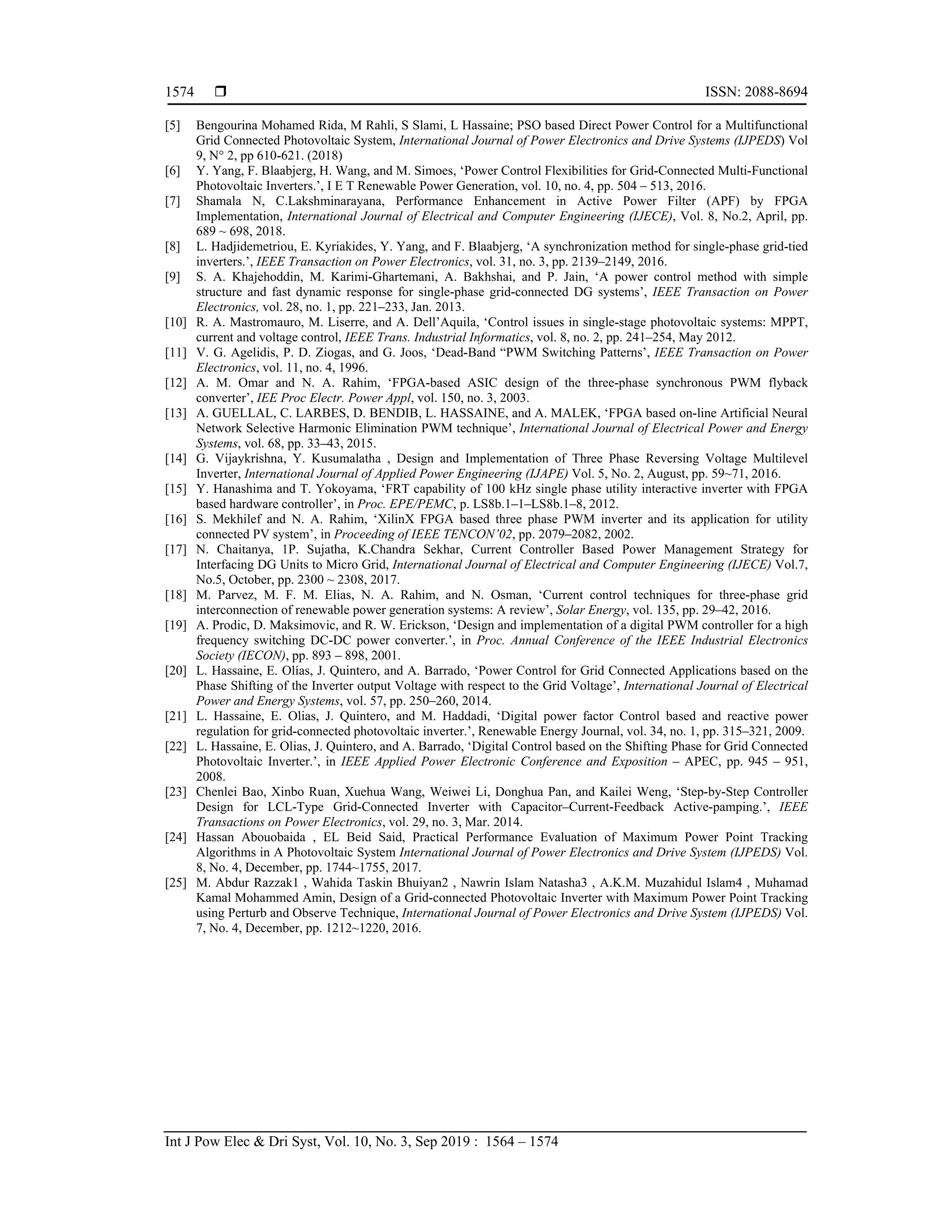  ISSN: 2088-8694
Int J Pow Elec & Dri Syst, Vol. 10, No. 3, Sep 2019 : 1564 – 1574
1574
[5] Bengourina Mohamed Rida, M Rahli, S Slami, L Hassaine; PSO based Direct Power Control for a Multifunctional
Grid Connected Photovoltaic System, International Journal of Power Electronics and Drive Systems (IJPEDS) Vol
9, N° 2, pp 610-621. (2018)
[6] Y. Yang, F. Blaabjerg, H. Wang, and M. Simoes, ‘Power Control Flexibilities for Grid-Connected Multi-Functional
Photovoltaic Inverters.’, I E T Renewable Power Generation, vol. 10, no. 4, pp. 504 – 513, 2016.
[7] Shamala N, C.Lakshminarayana, Performance Enhancement in Active Power Filter (APF) by FPGA
Implementation, International Journal of Electrical and Computer Engineering (IJECE), Vol. 8, No.2, April, pp.
689 ~ 698, 2018.
[8] L. Hadjidemetriou, E. Kyriakides, Y. Yang, and F. Blaabjerg, ‘A synchronization method for single-phase grid-tied
inverters.’, IEEE Transaction on Power Electronics, vol. 31, no. 3, pp. 2139–2149, 2016.
[9] S. A. Khajehoddin, M. Karimi-Ghartemani, A. Bakhshai, and P. Jain, ‘A power control method with simple
structure and fast dynamic response for single-phase grid-connected DG systems’, IEEE Transaction on Power
Electronics, vol. 28, no. 1, pp. 221–233, Jan. 2013.
[10] R. A. Mastromauro, M. Liserre, and A. Dell’Aquila, ‘Control issues in single-stage photovoltaic systems: MPPT,
current and voltage control, IEEE Trans. Industrial Informatics, vol. 8, no. 2, pp. 241–254, May 2012.
[11] V. G. Agelidis, P. D. Ziogas, and G. Joos, ‘Dead-Band “PWM Switching Patterns’, IEEE Transaction on Power
Electronics, vol. 11, no. 4, 1996.
[12] A. M. Omar and N. A. Rahim, ‘FPGA-based ASIC design of the three-phase synchronous PWM flyback
converter’, IEE Proc Electr. Power Appl, vol. 150, no. 3, 2003.
[13] A. GUELLAL, C. LARBES, D. BENDIB, L. HASSAINE, and A. MALEK, ‘FPGA based on-line Artificial Neural
Network Selective Harmonic Elimination PWM technique’, International Journal of Electrical Power and Energy
Systems, vol. 68, pp. 33–43, 2015.
[14] G. Vijaykrishna, Y. Kusumalatha , Design and Implementation of Three Phase Reversing Voltage Multilevel
Inverter, International Journal of Applied Power Engineering (IJAPE) Vol. 5, No. 2, August, pp. 59~71, 2016.
[15] Y. Hanashima and T. Yokoyama, ‘FRT capability of 100 kHz single phase utility interactive inverter with FPGA
based hardware controller’, in Proc. EPE/PEMC, p. LS8b.1–1–LS8b.1–8, 2012.
[16] S. Mekhilef and N. A. Rahim, ‘XilinX FPGA based three phase PWM inverter and its application for utility
connected PV system’, in Proceeding of IEEE TENCON’02, pp. 2079–2082, 2002.
[17] N. Chaitanya, 1P. Sujatha, K.Chandra Sekhar, Current Controller Based Power Management Strategy for
Interfacing DG Units to Micro Grid, International Journal of Electrical and Computer Engineering (IJECE) Vol.7,
No.5, October, pp. 2300 ~ 2308, 2017.
[18] M. Parvez, M. F. M. Elias, N. A. Rahim, and N. Osman, ‘Current control techniques for three-phase grid
interconnection of renewable power generation systems: A review’, Solar Energy, vol. 135, pp. 29–42, 2016.
[19] A. Prodic, D. Maksimovic, and R. W. Erickson, ‘Design and implementation of a digital PWM controller for a high
frequency switching DC-DC power converter.’, in Proc. Annual Conference of the IEEE Industrial Electronics
Society (IECON), pp. 893 – 898, 2001.
[20] L. Hassaine, E. Olías, J. Quintero, and A. Barrado, ‘Power Control for Grid Connected Applications based on the
Phase Shifting of the Inverter output Voltage with respect to the Grid Voltage’, International Journal of Electrical
Power and Energy Systems, vol. 57, pp. 250–260, 2014.
[21] L. Hassaine, E. Olias, J. Quintero, and M. Haddadi, ‘Digital power factor Control based and reactive power
regulation for grid-connected photovoltaic inverter.’, Renewable Energy Journal, vol. 34, no. 1, pp. 315–321, 2009.
[22] L. Hassaine, E. Olias, J. Quintero, and A. Barrado, ‘Digital Control based on the Shifting Phase for Grid Connected
Photovoltaic Inverter.’, in IEEE Applied Power Electronic Conference and Exposition – APEC, pp. 945 – 951,
2008.
[23] Chenlei Bao, Xinbo Ruan, Xuehua Wang, Weiwei Li, Donghua Pan, and Kailei Weng, ‘Step-by-Step Controller
Design for LCL-Type Grid-Connected Inverter with Capacitor–Current-Feedback Active-pamping.’, IEEE
Transactions on Power Electronics, vol. 29, no. 3, Mar. 2014.
[24] Hassan Abouobaida , EL Beid Said, Practical Performance Evaluation of Maximum Power Point Tracking
Algorithms in A Photovoltaic System International Journal of Power Electronics and Drive System (IJPEDS) Vol.
8, No. 4, December, pp. 1744~1755, 2017.
[25] M. Abdur Razzak1 , Wahida Taskin Bhuiyan2 , Nawrin Islam Natasha3 , A.K.M. Muzahidul Islam4 , Muhamad
Kamal Mohammed Amin, Design of a Grid-connected Photovoltaic Inverter with Maximum Power Point Tracking
using Perturb and Observe Technique, International Journal of Power Electronics and Drive System (IJPEDS) Vol.
7, No. 4, December, pp. 1212~1220, 2016.
 