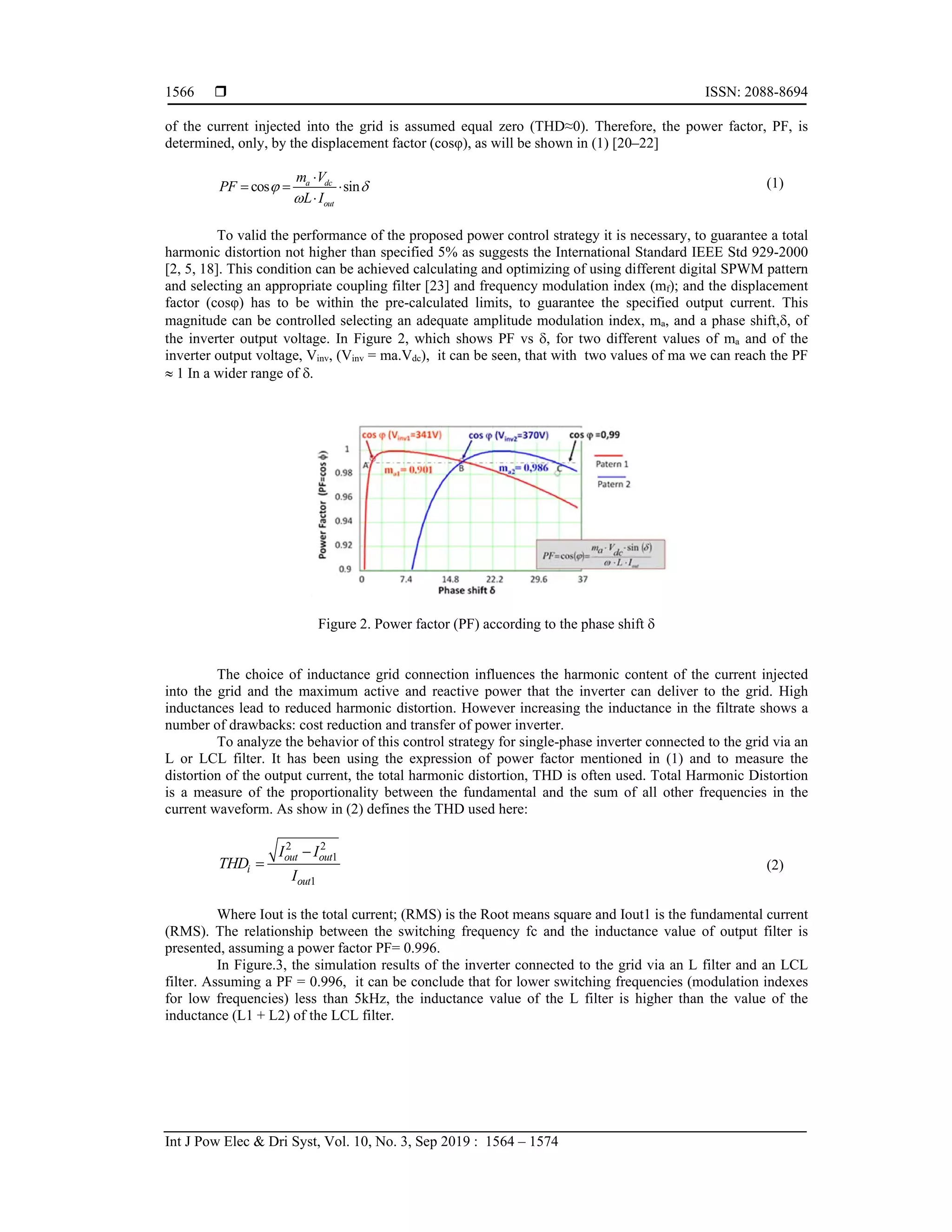  ISSN: 2088-8694
Int J Pow Elec & Dri Syst, Vol. 10, No. 3, Sep 2019 : 1564 – 1574
1566
of the current injected into the grid is assumed equal zero (THD≈0). Therefore, the power factor, PF, is
determined, only, by the displacement factor (cosφ), as will be shown in (1) [20–22]
cos sin
a dc
out
m V
PF
L I
 


  

(1)
To valid the performance of the proposed power control strategy it is necessary, to guarantee a total
harmonic distortion not higher than specified 5% as suggests the International Standard IEEE Std 929-2000
[2, 5, 18]. This condition can be achieved calculating and optimizing of using different digital SPWM pattern
and selecting an appropriate coupling filter [23] and frequency modulation index (mf); and the displacement
factor (cosφ) has to be within the pre-calculated limits, to guarantee the specified output current. This
magnitude can be controlled selecting an adequate amplitude modulation index, ma, and a phase shift,, of
the inverter output voltage. In Figure 2, which shows PF vs , for two different values of ma and of the
inverter output voltage, Vinv, (Vinv = ma.Vdc), it can be seen, that with two values of ma we can reach the PF
 1 In a wider range of .
Figure 2. Power factor (PF) according to the phase shift 
The choice of inductance grid connection influences the harmonic content of the current injected
into the grid and the maximum active and reactive power that the inverter can deliver to the grid. High
inductances lead to reduced harmonic distortion. However increasing the inductance in the filtrate shows a
number of drawbacks: cost reduction and transfer of power inverter.
To analyze the behavior of this control strategy for single-phase inverter connected to the grid via an
L or LCL filter. It has been using the expression of power factor mentioned in (1) and to measure the
distortion of the output current, the total harmonic distortion, THD is often used. Total Harmonic Distortion
is a measure of the proportionality between the fundamental and the sum of all other frequencies in the
current waveform. As show in (2) defines the THD used here:
2 2
1
1
out out
i
out
I I
THD
I

 (2)
Where Iout is the total current; (RMS) is the Root means square and Iout1 is the fundamental current
(RMS). The relationship between the switching frequency fc and the inductance value of output filter is
presented, assuming a power factor PF= 0.996.
In Figure.3, the simulation results of the inverter connected to the grid via an L filter and an LCL
filter. Assuming a PF = 0.996, it can be conclude that for lower switching frequencies (modulation indexes
for low frequencies) less than 5kHz, the inductance value of the L filter is higher than the value of the
inductance (L1 + L2) of the LCL filter.
 