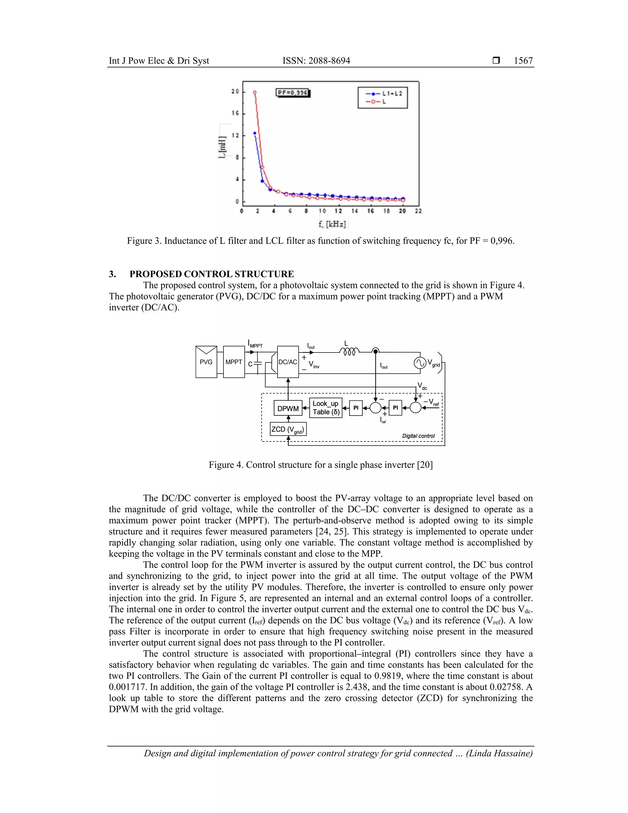 Int J Pow Elec & Dri Syst ISSN: 2088-8694 
Design and digital implementation of power control strategy for grid connected … (Linda Hassaine)
1567
Figure 3. Inductance of L filter and LCL filter as function of switching frequency fc, for PF = 0,996.
3. PROPOSED CONTROL STRUCTURE
The proposed control system, for a photovoltaic system connected to the grid is shown in Figure 4.
The photovoltaic generator (PVG), DC/DC for a maximum power point tracking (MPPT) and a PWM
inverter (DC/AC).
Figure 4. Control structure for a single phase inverter [20]
The DC/DC converter is employed to boost the PV-array voltage to an appropriate level based on
the magnitude of grid voltage, while the controller of the DC–DC converter is designed to operate as a
maximum power point tracker (MPPT). The perturb-and-observe method is adopted owing to its simple
structure and it requires fewer measured parameters [24, 25]. This strategy is implemented to operate under
rapidly changing solar radiation, using only one variable. The constant voltage method is accomplished by
keeping the voltage in the PV terminals constant and close to the MPP.
The control loop for the PWM inverter is assured by the output current control, the DC bus control
and synchronizing to the grid, to inject power into the grid at all time. The output voltage of the PWM
inverter is already set by the utility PV modules. Therefore, the inverter is controlled to ensure only power
injection into the grid. In Figure 5, are represented an internal and an external control loops of a controller.
The internal one in order to control the inverter output current and the external one to control the DC bus Vdc.
The reference of the output current (Iref) depends on the DC bus voltage (Vdc) and its reference (Vref). A low
pass Filter is incorporate in order to ensure that high frequency switching noise present in the measured
inverter output current signal does not pass through to the PI controller.
The control structure is associated with proportional–integral (PI) controllers since they have a
satisfactory behavior when regulating dc variables. The gain and time constants has been calculated for the
two PI controllers. The Gain of the current PI controller is equal to 0.9819, where the time constant is about
0.001717. In addition, the gain of the voltage PI controller is 2.438, and the time constant is about 0.02758. A
look up table to store the different patterns and the zero crossing detector (ZCD) for synchronizing the
DPWM with the grid voltage.
Vref
IMPPT
Digital control
DPWM
ZCD (Vgrid)
PI
Look_up
Table (δ)
PI
Vgrid
L
Iout
Iref
Iout
MPPT
PVG DC/AC
Vdc
Vinv
C
Vref
IMPPT
Digital control
DPWM
DPWM
ZCD (Vgrid)
PI
Look_up
Table (δ)
Look_up
Table (δ)
PI
Vgrid
L
Iout
Iref
Iout
MPPT
PVG DC/AC
Vdc
Vinv
C
 