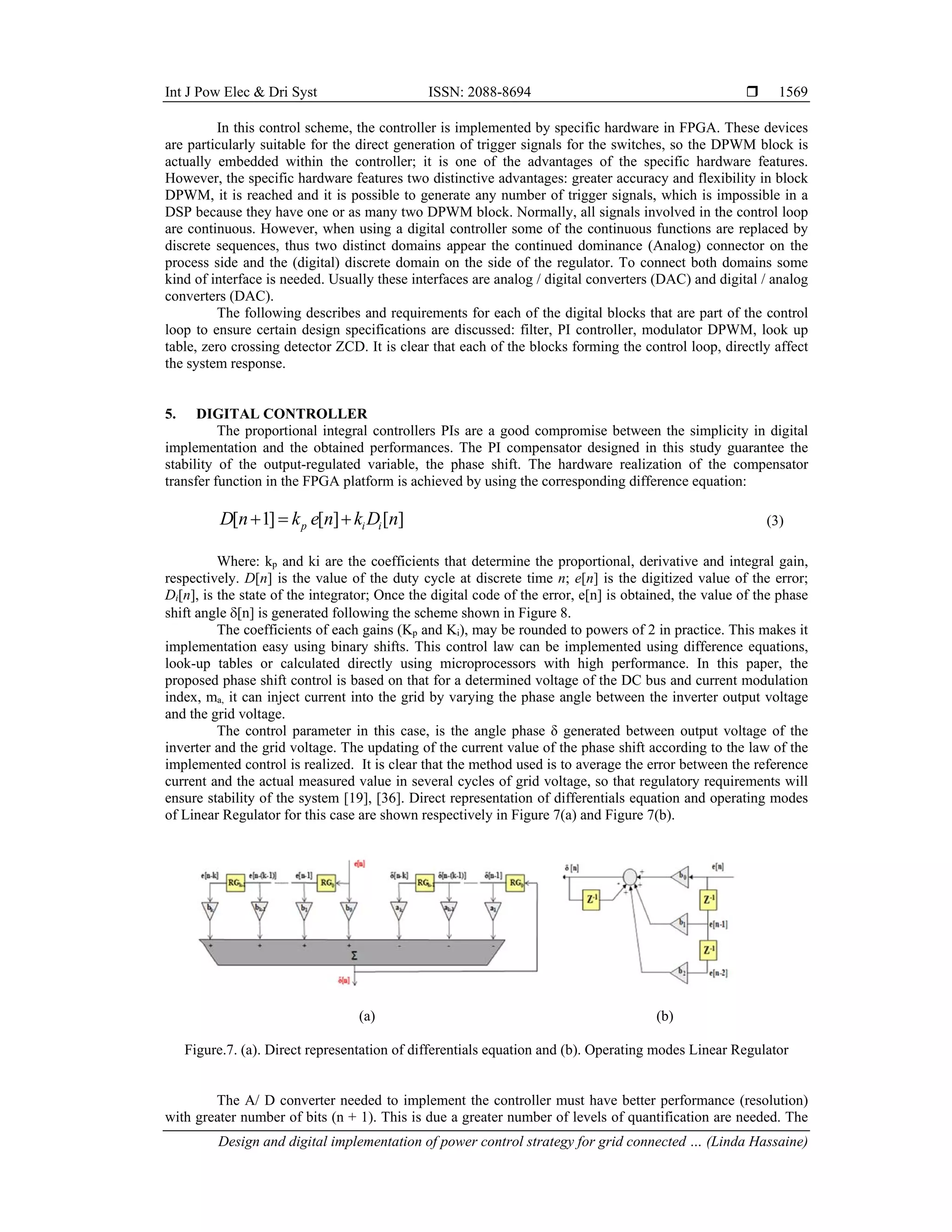 Int J Pow Elec & Dri Syst ISSN: 2088-8694 
Design and digital implementation of power control strategy for grid connected … (Linda Hassaine)
1569
In this control scheme, the controller is implemented by specific hardware in FPGA. These devices
are particularly suitable for the direct generation of trigger signals for the switches, so the DPWM block is
actually embedded within the controller; it is one of the advantages of the specific hardware features.
However, the specific hardware features two distinctive advantages: greater accuracy and flexibility in block
DPWM, it is reached and it is possible to generate any number of trigger signals, which is impossible in a
DSP because they have one or as many two DPWM block. Normally, all signals involved in the control loop
are continuous. However, when using a digital controller some of the continuous functions are replaced by
discrete sequences, thus two distinct domains appear the continued dominance (Analog) connector on the
process side and the (digital) discrete domain on the side of the regulator. To connect both domains some
kind of interface is needed. Usually these interfaces are analog / digital converters (DAC) and digital / analog
converters (DAC).
The following describes and requirements for each of the digital blocks that are part of the control
loop to ensure certain design specifications are discussed: filter, PI controller, modulator DPWM, look up
table, zero crossing detector ZCD. It is clear that each of the blocks forming the control loop, directly affect
the system response.
5. DIGITAL CONTROLLER
The proportional integral controllers PIs are a good compromise between the simplicity in digital
implementation and the obtained performances. The PI compensator designed in this study guarantee the
stability of the output-regulated variable, the phase shift. The hardware realization of the compensator
transfer function in the FPGA platform is achieved by using the corresponding difference equation:
[ 1] [ ] [ ]
p i i
D n k e n k D n
   (3)
Where: kp and ki are the coefficients that determine the proportional, derivative and integral gain,
respectively. D[n] is the value of the duty cycle at discrete time n; e[n] is the digitized value of the error;
Di[n], is the state of the integrator; Once the digital code of the error, e[n] is obtained, the value of the phase
shift angle [n] is generated following the scheme shown in Figure 8.
The coefficients of each gains (Kp and Ki), may be rounded to powers of 2 in practice. This makes it
implementation easy using binary shifts. This control law can be implemented using difference equations,
look-up tables or calculated directly using microprocessors with high performance. In this paper, the
proposed phase shift control is based on that for a determined voltage of the DC bus and current modulation
index, ma, it can inject current into the grid by varying the phase angle between the inverter output voltage
and the grid voltage.
The control parameter in this case, is the angle phase δ generated between output voltage of the
inverter and the grid voltage. The updating of the current value of the phase shift according to the law of the
implemented control is realized. It is clear that the method used is to average the error between the reference
current and the actual measured value in several cycles of grid voltage, so that regulatory requirements will
ensure stability of the system [19], [36]. Direct representation of differentials equation and operating modes
of Linear Regulator for this case are shown respectively in Figure 7(a) and Figure 7(b).
(a) (b)
Figure.7. (a). Direct representation of differentials equation and (b). Operating modes Linear Regulator
The A/ D converter needed to implement the controller must have better performance (resolution)
with greater number of bits (n + 1). This is due a greater number of levels of quantification are needed. The
 