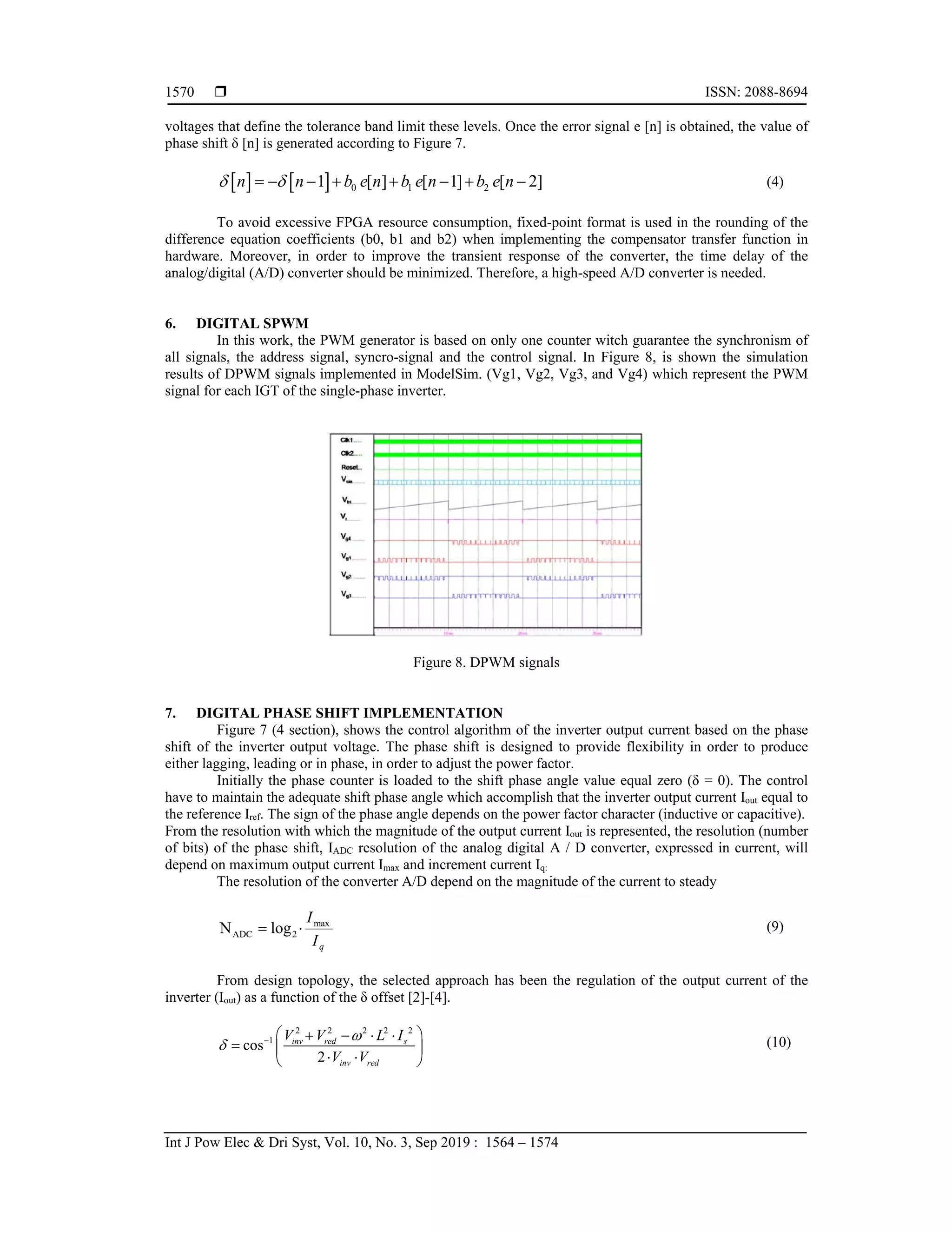  ISSN: 2088-8694
Int J Pow Elec & Dri Syst, Vol. 10, No. 3, Sep 2019 : 1564 – 1574
1570
voltages that define the tolerance band limit these levels. Once the error signal e [n] is obtained, the value of
phase shift δ [n] is generated according to Figure 7.
    0 1 2
1 [ ] [ 1] [ 2]
n n b e n b e n b e n
 
        (4)
To avoid excessive FPGA resource consumption, fixed-point format is used in the rounding of the
difference equation coefficients (b0, b1 and b2) when implementing the compensator transfer function in
hardware. Moreover, in order to improve the transient response of the converter, the time delay of the
analog/digital (A/D) converter should be minimized. Therefore, a high-speed A/D converter is needed.
6. DIGITAL SPWM
In this work, the PWM generator is based on only one counter witch guarantee the synchronism of
all signals, the address signal, syncro-signal and the control signal. In Figure 8, is shown the simulation
results of DPWM signals implemented in ModelSim. (Vg1, Vg2, Vg3, and Vg4) which represent the PWM
signal for each IGT of the single-phase inverter.
Figure 8. DPWM signals
7. DIGITAL PHASE SHIFT IMPLEMENTATION
Figure 7 (4 section), shows the control algorithm of the inverter output current based on the phase
shift of the inverter output voltage. The phase shift is designed to provide flexibility in order to produce
either lagging, leading or in phase, in order to adjust the power factor.
Initially the phase counter is loaded to the shift phase angle value equal zero (δ = 0). The control
have to maintain the adequate shift phase angle which accomplish that the inverter output current Iout equal to
the reference Iref. The sign of the phase angle depends on the power factor character (inductive or capacitive).
From the resolution with which the magnitude of the output current Iout is represented, the resolution (number
of bits) of the phase shift, IADC resolution of the analog digital A / D converter, expressed in current, will
depend on maximum output current Imax and increment current Iq:
The resolution of the converter A/D depend on the magnitude of the current to steady
q
I
Imax
2
ADC log
N 
 (9)
From design topology, the selected approach has been the regulation of the output current of the
inverter (Iout) as a function of the δ offset [2]-[4].
2 2 2 2 2
1
cos
2
inv red s
inv red
V V L I
V V

   
   
  
 
 
(10)
 
