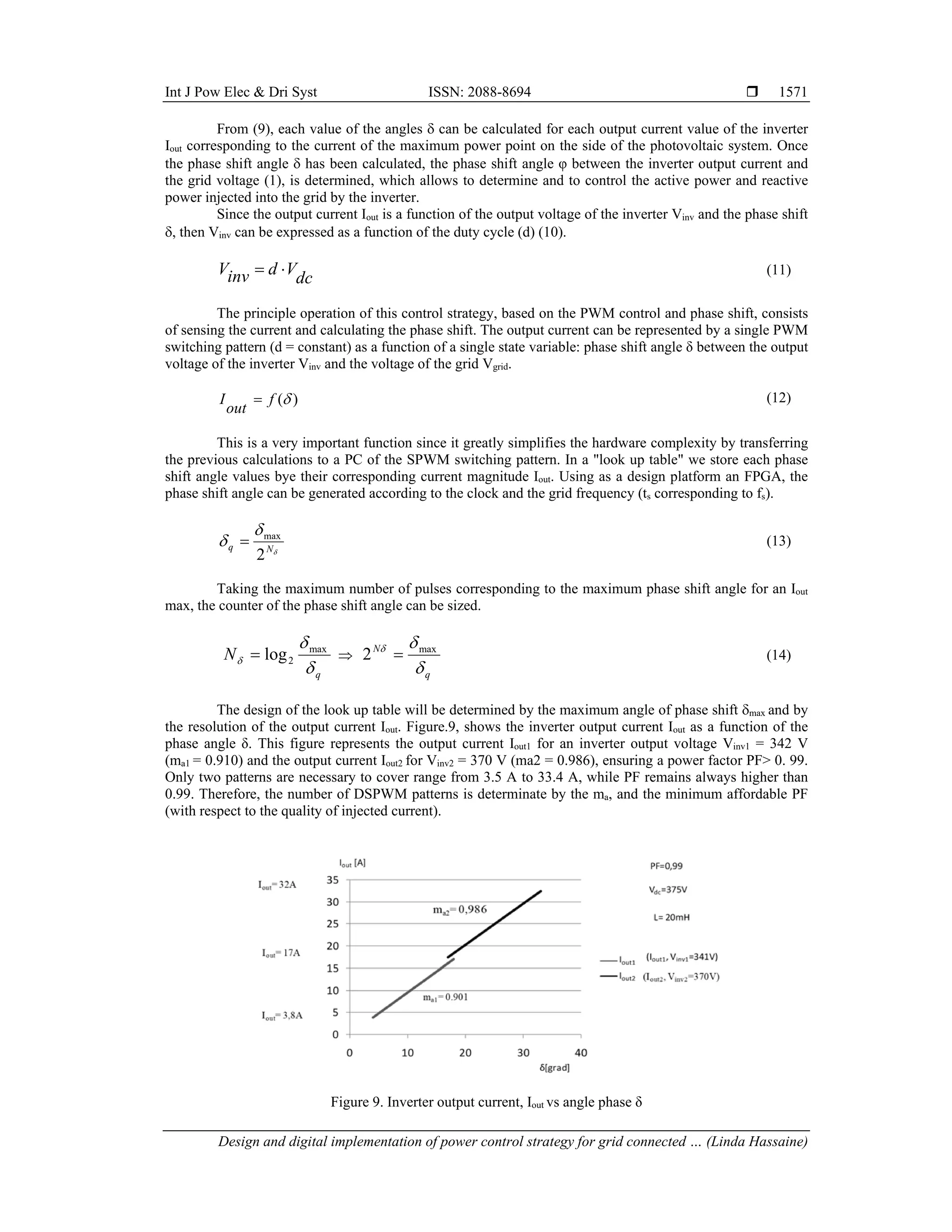Int J Pow Elec & Dri Syst ISSN: 2088-8694 
Design and digital implementation of power control strategy for grid connected … (Linda Hassaine)
1571
From (9), each value of the angles  can be calculated for each output current value of the inverter
Iout corresponding to the current of the maximum power point on the side of the photovoltaic system. Once
the phase shift angle  has been calculated, the phase shift angle φ between the inverter output current and
the grid voltage (1), is determined, which allows to determine and to control the active power and reactive
power injected into the grid by the inverter.
Since the output current Iout is a function of the output voltage of the inverter Vinv and the phase shift
, then Vinv can be expressed as a function of the duty cycle (d) (10).
dc
V
d
inv
V 
 (11)
The principle operation of this control strategy, based on the PWM control and phase shift, consists
of sensing the current and calculating the phase shift. The output current can be represented by a single PWM
switching pattern (d = constant) as a function of a single state variable: phase shift angle δ between the output
voltage of the inverter Vinv and the voltage of the grid Vgrid.
)
(
f
out
I  (12)
This is a very important function since it greatly simplifies the hardware complexity by transferring
the previous calculations to a PC of the SPWM switching pattern. In a "look up table" we store each phase
shift angle values bye their corresponding current magnitude Iout. Using as a design platform an FPGA, the
phase shift angle can be generated according to the clock and the grid frequency (ts corresponding to fs).


 N
q
2
max
 (13)
Taking the maximum number of pulses corresponding to the maximum phase shift angle for an Iout
max, the counter of the phase shift angle can be sized.
q
N



max
2
log
 
q
N


 max
2  (14)
The design of the look up table will be determined by the maximum angle of phase shift max and by
the resolution of the output current Iout. Figure.9, shows the inverter output current Iout as a function of the
phase angle δ. This figure represents the output current Iout1 for an inverter output voltage Vinv1 = 342 V
(ma1 = 0.910) and the output current Iout2 for Vinv2 = 370 V (ma2 = 0.986), ensuring a power factor PF> 0. 99.
Only two patterns are necessary to cover range from 3.5 A to 33.4 A, while PF remains always higher than
0.99. Therefore, the number of DSPWM patterns is determinate by the ma, and the minimum affordable PF
(with respect to the quality of injected current).
Figure 9. Inverter output current, Iout vs angle phase δ
 