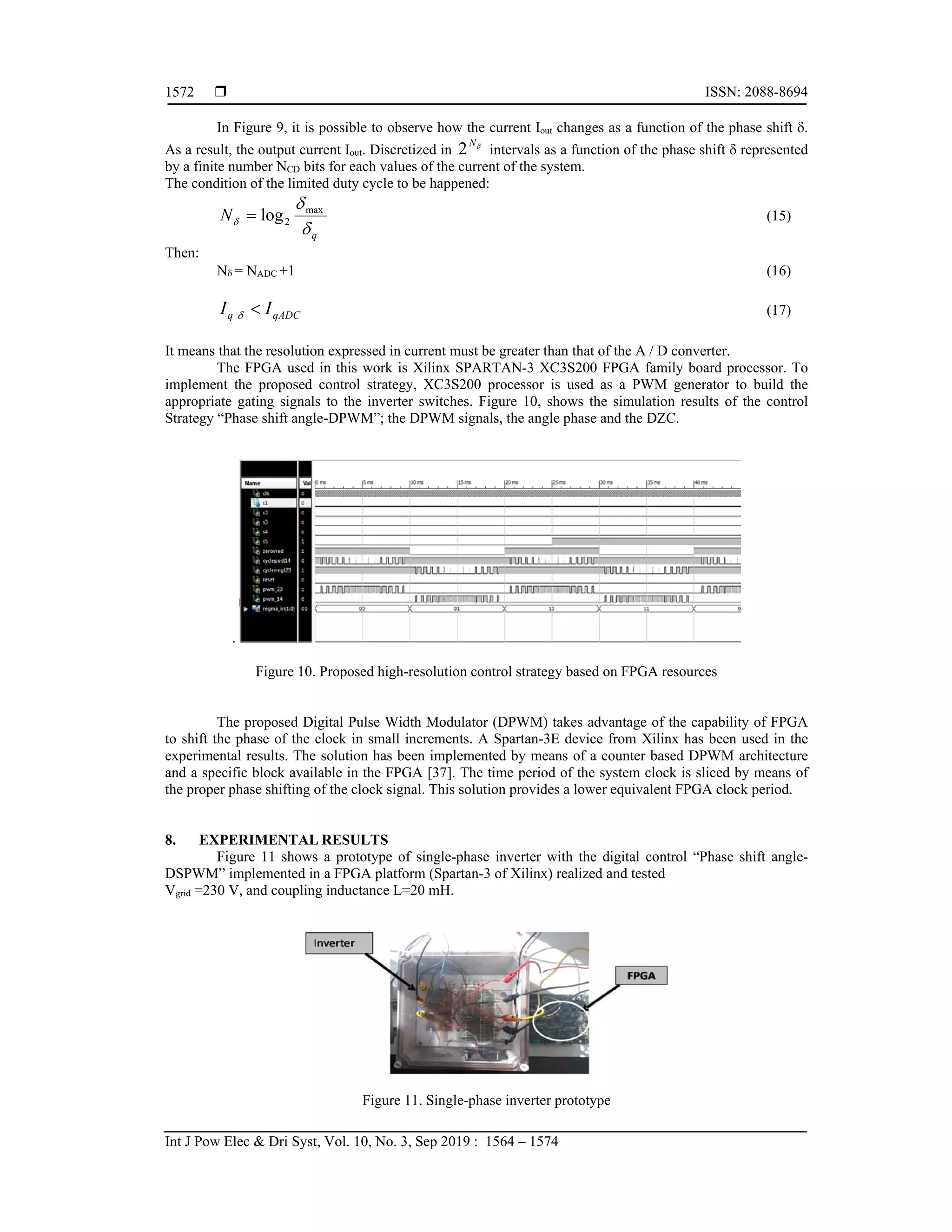  ISSN: 2088-8694
Int J Pow Elec & Dri Syst, Vol. 10, No. 3, Sep 2019 : 1564 – 1574
1572
In Figure 9, it is possible to observe how the current Iout changes as a function of the phase shift .
As a result, the output current Iout. Discretized in 
N
2 intervals as a function of the phase shift  represented
by a finite number NCD bits for each values of the current of the system.
The condition of the limited duty cycle to be happened:
q
N



max
2
log
 (15)
Then:
N = NADC +1 (16)
qADC
q I
I 
 (17)
It means that the resolution expressed in current must be greater than that of the A / D converter.
The FPGA used in this work is Xilinx SPARTAN-3 XC3S200 FPGA family board processor. To
implement the proposed control strategy, XC3S200 processor is used as a PWM generator to build the
appropriate gating signals to the inverter switches. Figure 10, shows the simulation results of the control
Strategy “Phase shift angle-DPWM”; the DPWM signals, the angle phase and the DZC.
.
Figure 10. Proposed high-resolution control strategy based on FPGA resources
The proposed Digital Pulse Width Modulator (DPWM) takes advantage of the capability of FPGA
to shift the phase of the clock in small increments. A Spartan-3E device from Xilinx has been used in the
experimental results. The solution has been implemented by means of a counter based DPWM architecture
and a specific block available in the FPGA [37]. The time period of the system clock is sliced by means of
the proper phase shifting of the clock signal. This solution provides a lower equivalent FPGA clock period.
8. EXPERIMENTAL RESULTS
Figure 11 shows a prototype of single-phase inverter with the digital control “Phase shift angle-
DSPWM” implemented in a FPGA platform (Spartan-3 of Xilinx) realized and tested
Vgrid =230 V, and coupling inductance L=20 mH.
Figure 11. Single-phase inverter prototype
 