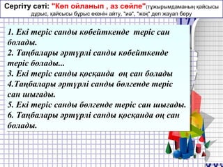Сергіту сәті: "Көп ойланып , аз сөйле"(тұжырымдаманың қайсысы
дұрыс, қайсысы бұрыс екенін айту, "иә", "жоқ" деп жауап беру
1. Екі теріс санды көбейткенде теріс сан
болады.
2. Таңбалары әртүрлі санды көбейткенде
теріс болады...
3. Екі теріс санды қосқанда оң сан болады
4.Таңбалары әртүрлі санды бөлгенде теріс
сан шығады.
5. Екі теріс санды бөлгенде теріс сан шығады.
6. Таңбалары әртүрлі санды қосқанда оң сан
болады.
1. Екі теріс санды көбейткенде теріс сан
болады.
2. Таңбалары әртүрлі санды көбейткенде
теріс болады...
3. Екі теріс санды қосқанда оң сан болады
4.Таңбалары әртүрлі санды бөлгенде теріс
сан шығады.
5. Екі теріс санды бөлгенде теріс сан шығады.
6. Таңбалары әртүрлі санды қосқанда оң сан
болады.
 