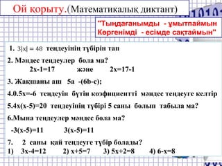 Ой қорыту.(Математикалық диктант)
"Тыңдағанымды - ұмытпаймын
Көргенімді - есімде сақтаймын"
1. теңдеуінің түбірін тап
2. Мәндес теңдеулер бола ма?
2x-1=17 және 2x=17-1
3. Жақшаны аш 5a -(6b-c);
4.0.5x=-6 теңдеуін бүтін коэфициентті мәндес теңдеуге келтір
5.4x(x-5)=20 теңдеуінің түбірі 5 саны болып табыла ма?
6.Мына теңдеулер мәндес бола ма?
-3(x-5)=11 3(x-5)=11
7. 2 саны қай теңдеуге түбір болады?
1) 3x-4=12 2) x+5=7 3) 5x+2=8 4) 6-x=8
 