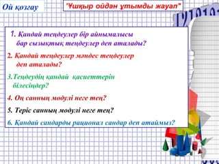 Ой қозғау
.
"Ұшқыр ойдан ұтымды жауап"
1. Қандай теңдеулер бір айнымалысы
бар сызықтық теңдеулер деп аталады?
2. Қандай теңдеулер мәндес теңдеулер
деп аталады?
3.Теңдеудің қандай қасиеттерін
білесіңдер?
4. Оң санның модулі неге тең?
5. Теріс санның модулі неге тең?
6. Қандай сандарды рационал сандар деп атаймыз?
 