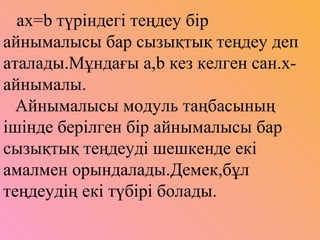 ах=b түріндегі теңдеу бір
айнымалысы бар сызықтық теңдеу деп
аталады.Мұндағы а,b кез келген сан.х-
айнымалы.
Айнымалысы модуль таңбасының
ішінде берілген бір айнымалысы бар
сызықтық теңдеуді шешкенде екі
амалмен орындалады.Демек,бұл
теңдеудің екі түбірі болады.
 
