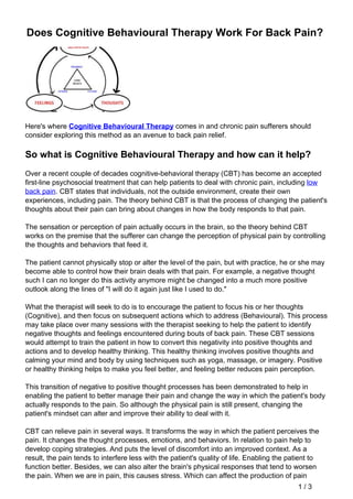 Does Cognitive Behavioural Therapy Work For Back Pain?
Here's where Cognitive Behavioural Therapy comes in and chronic pain sufferers should
consider exploring this method as an avenue to back pain relief.
So what is Cognitive Behavioural Therapy and how can it help?
Over a recent couple of decades cognitive-behavioral therapy (CBT) has become an accepted
first-line psychosocial treatment that can help patients to deal with chronic pain, including low
back pain. CBT states that individuals, not the outside environment, create their own
experiences, including pain. The theory behind CBT is that the process of changing the patient's
thoughts about their pain can bring about changes in how the body responds to that pain.
The sensation or perception of pain actually occurs in the brain, so the theory behind CBT
works on the premise that the sufferer can change the perception of physical pain by controlling
the thoughts and behaviors that feed it.
The patient cannot physically stop or alter the level of the pain, but with practice, he or she may
become able to control how their brain deals with that pain. For example, a negative thought
such I can no longer do this activity anymore might be changed into a much more positive
outlook along the lines of "I will do it again just like I used to do."
What the therapist will seek to do is to encourage the patient to focus his or her thoughts
(Cognitive), and then focus on subsequent actions which to address (Behavioural). This process
may take place over many sessions with the therapist seeking to help the patient to identify
negative thoughts and feelings encountered during bouts of back pain. These CBT sessions
would attempt to train the patient in how to convert this negativity into positive thoughts and
actions and to develop healthy thinking. This healthy thinking involves positive thoughts and
calming your mind and body by using techniques such as yoga, massage, or imagery. Positive
or healthy thinking helps to make you feel better, and feeling better reduces pain perception.
This transition of negative to positive thought processes has been demonstrated to help in
enabling the patient to better manage their pain and change the way in which the patient's body
actually responds to the pain. So although the physical pain is still present, changing the
patient's mindset can alter and improve their ability to deal with it.
CBT can relieve pain in several ways. It transforms the way in which the patient perceives the
pain. It changes the thought processes, emotions, and behaviors. In relation to pain help to
develop coping strategies. And puts the level of discomfort into an improved context. As a
result, the pain tends to interfere less with the patient's quality of life. Enabling the patient to
function better. Besides, we can also alter the brain's physical responses that tend to worsen
the pain. When we are in pain, this causes stress. Which can affect the production of pain
1 / 3
 