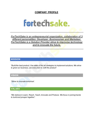 COMPANY PROFILE
ForTechSake is an entrepreneurial organization, collaboration of 3
different personalities: Developer, Businessman and Marketeer.
ForTechSake is a Solution Provider strive to improvise technology
and to innovate the future.
MISSION
“Build the best product, Use state of the art strategies to implement solutions. We strive
to grow our business, use every tool to craft the product”.
VISION
“Strive to innovate tomorrow“.
VALUES
“We believe in Learn, Reach, Teach, Innovate and Produce. We focus in joining hands
to build and prosper together”.
 