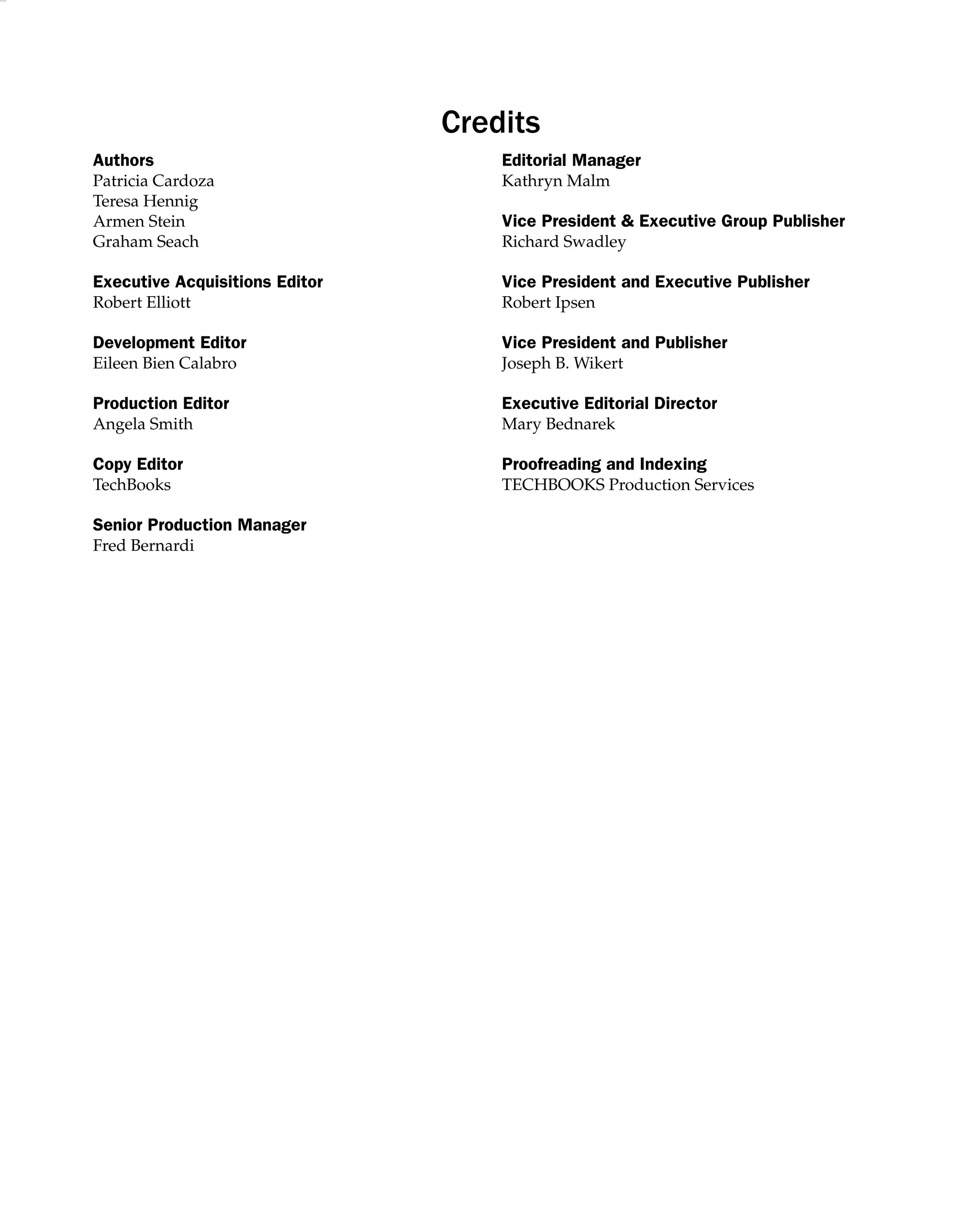 Credits
Authors Editorial Manager
Patricia Cardoza Kathryn Malm
Teresa Hennig
Armen Stein Vice President  Executive Group Publisher
Graham Seach Richard Swadley
Executive Acquisitions Editor Vice President and Executive Publisher
Robert Elliott Robert Ipsen
Development Editor Vice President and Publisher
Eileen Bien Calabro Joseph B. Wikert
Production Editor Executive Editorial Director
Angela Smith Mary Bednarek
Copy Editor Proofreading and Indexing
TechBooks TECHBOOKS Production Services
Senior Production Manager
Fred Bernardi
 