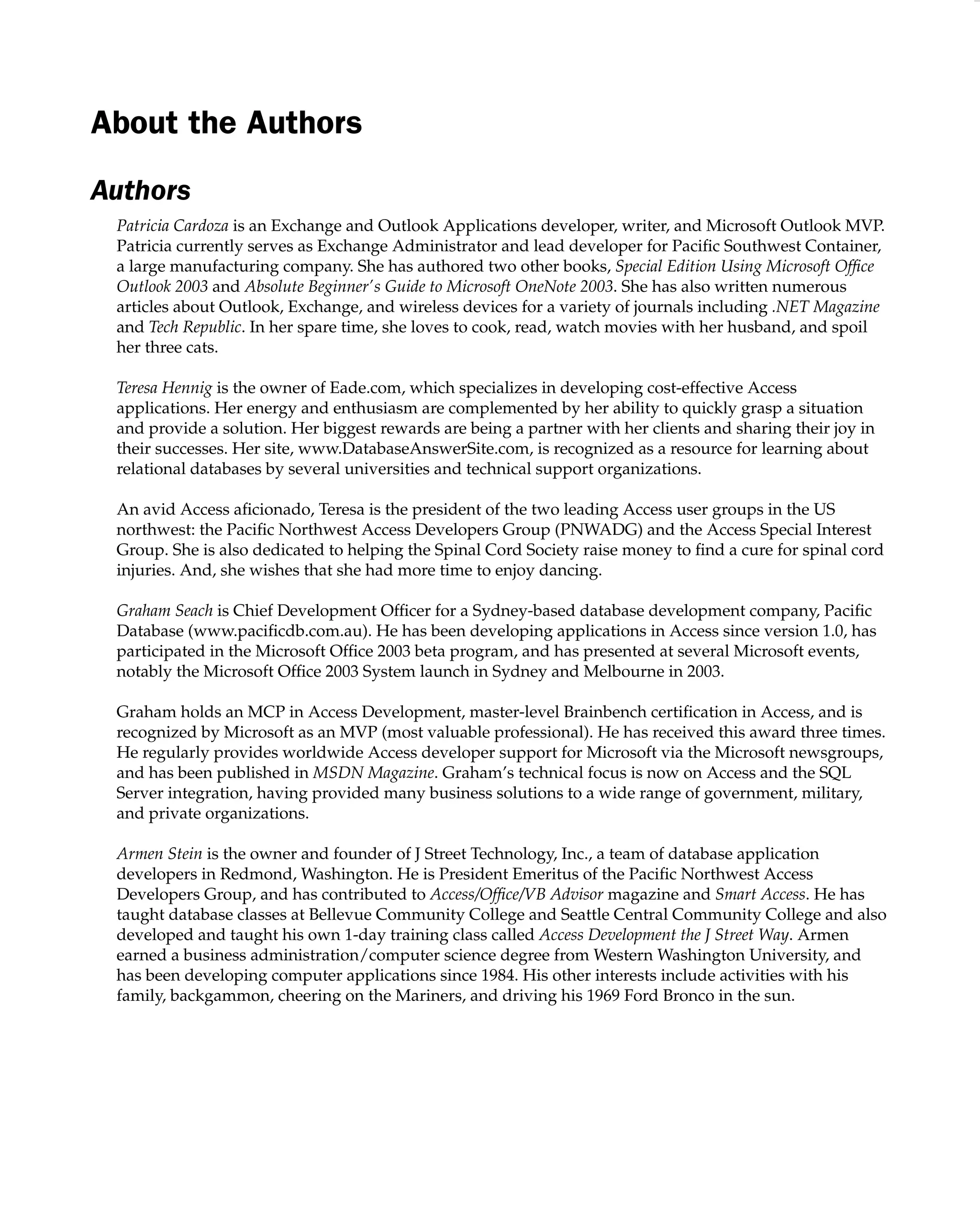 About the Authors
Authors
Patricia Cardoza is an Exchange and Outlook Applications developer, writer, and Microsoft Outlook MVP.
Patricia currently serves as Exchange Administrator and lead developer for Paciﬁc Southwest Container,
a large manufacturing company. She has authored two other books, Special Edition Using Microsoft Ofﬁce
Outlook 2003 and Absolute Beginner’s Guide to Microsoft OneNote 2003. She has also written numerous
articles about Outlook, Exchange, and wireless devices for a variety of journals including .NET Magazine
and Tech Republic. In her spare time, she loves to cook, read, watch movies with her husband, and spoil
her three cats.
Teresa Hennig is the owner of Eade.com, which specializes in developing cost-effective Access
applications. Her energy and enthusiasm are complemented by her ability to quickly grasp a situation
and provide a solution. Her biggest rewards are being a partner with her clients and sharing their joy in
their successes. Her site, www.DatabaseAnswerSite.com, is recognized as a resource for learning about
relational databases by several universities and technical support organizations.
An avid Access aﬁcionado, Teresa is the president of the two leading Access user groups in the US
northwest: the Paciﬁc Northwest Access Developers Group (PNWADG) and the Access Special Interest
Group. She is also dedicated to helping the Spinal Cord Society raise money to ﬁnd a cure for spinal cord
injuries. And, she wishes that she had more time to enjoy dancing.
Graham Seach is Chief Development Ofﬁcer for a Sydney-based database development company, Paciﬁc
Database (www.paciﬁcdb.com.au). He has been developing applications in Access since version 1.0, has
participated in the Microsoft Ofﬁce 2003 beta program, and has presented at several Microsoft events,
notably the Microsoft Ofﬁce 2003 System launch in Sydney and Melbourne in 2003.
Graham holds an MCP in Access Development, master-level Brainbench certiﬁcation in Access, and is
recognized by Microsoft as an MVP (most valuable professional). He has received this award three times.
He regularly provides worldwide Access developer support for Microsoft via the Microsoft newsgroups,
and has been published in MSDN Magazine. Graham’s technical focus is now on Access and the SQL
Server integration, having provided many business solutions to a wide range of government, military,
and private organizations.
Armen Stein is the owner and founder of J Street Technology, Inc., a team of database application
developers in Redmond, Washington. He is President Emeritus of the Paciﬁc Northwest Access
Developers Group, and has contributed to Access/Ofﬁce/VB Advisor magazine and Smart Access. He has
taught database classes at Bellevue Community College and Seattle Central Community College and also
developed and taught his own 1-day training class called Access Development the J Street Way. Armen
earned a business administration/computer science degree from Western Washington University, and
has been developing computer applications since 1984. His other interests include activities with his
family, backgammon, cheering on the Mariners, and driving his 1969 Ford Bronco in the sun.
 