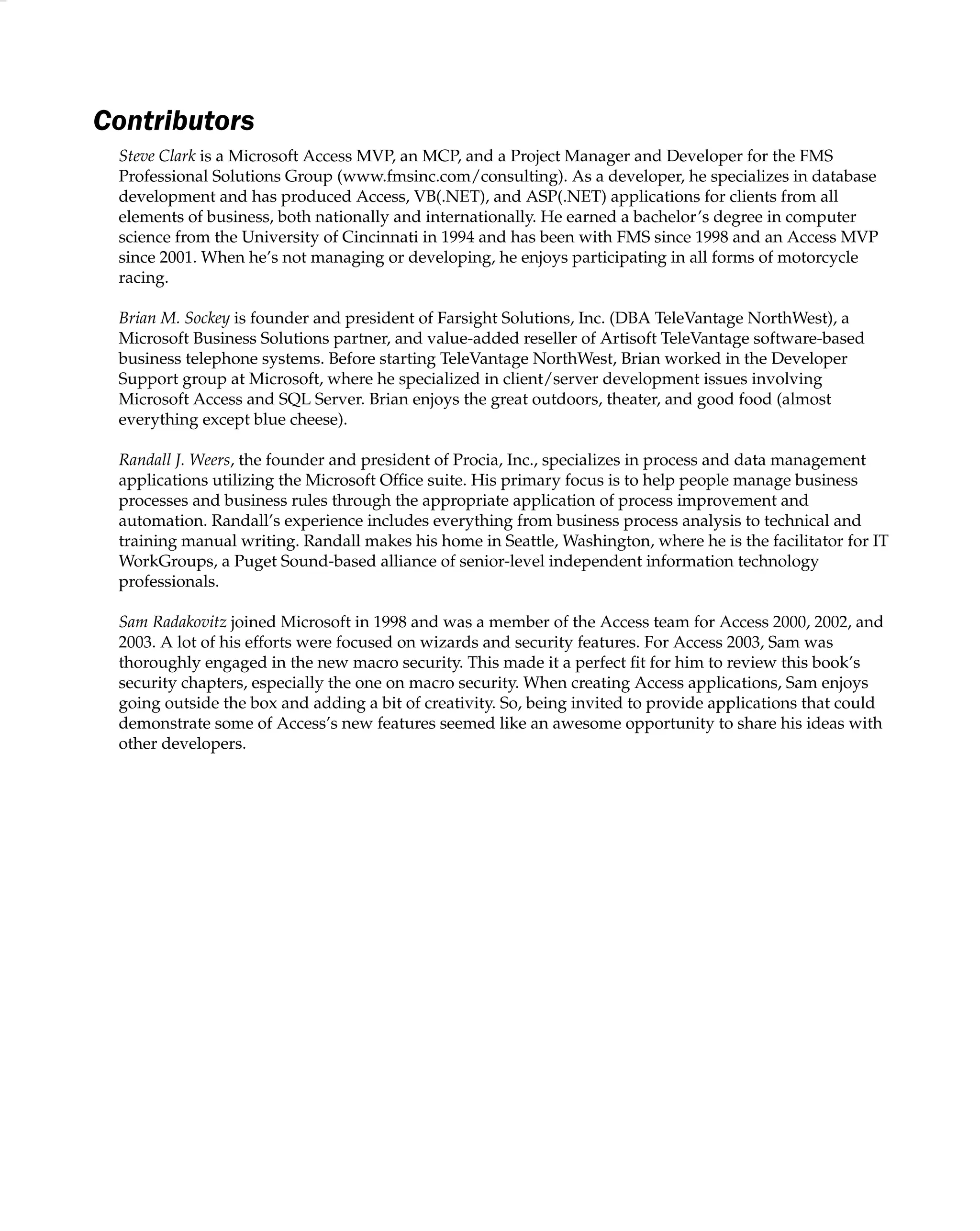 Contributors
Steve Clark is a Microsoft Access MVP, an MCP, and a Project Manager and Developer for the FMS
Professional Solutions Group (www.fmsinc.com/consulting). As a developer, he specializes in database
development and has produced Access, VB(.NET), and ASP(.NET) applications for clients from all
elements of business, both nationally and internationally. He earned a bachelor’s degree in computer
science from the University of Cincinnati in 1994 and has been with FMS since 1998 and an Access MVP
since 2001. When he’s not managing or developing, he enjoys participating in all forms of motorcycle
racing.
Brian M. Sockey is founder and president of Farsight Solutions, Inc. (DBA TeleVantage NorthWest), a
Microsoft Business Solutions partner, and value-added reseller of Artisoft TeleVantage software-based
business telephone systems. Before starting TeleVantage NorthWest, Brian worked in the Developer
Support group at Microsoft, where he specialized in client/server development issues involving
Microsoft Access and SQL Server. Brian enjoys the great outdoors, theater, and good food (almost
everything except blue cheese).
Randall J. Weers, the founder and president of Procia, Inc., specializes in process and data management
applications utilizing the Microsoft Ofﬁce suite. His primary focus is to help people manage business
processes and business rules through the appropriate application of process improvement and
automation. Randall’s experience includes everything from business process analysis to technical and
training manual writing. Randall makes his home in Seattle, Washington, where he is the facilitator for IT
WorkGroups, a Puget Sound-based alliance of senior-level independent information technology
professionals.
Sam Radakovitz joined Microsoft in 1998 and was a member of the Access team for Access 2000, 2002, and
2003. A lot of his efforts were focused on wizards and security features. For Access 2003, Sam was
thoroughly engaged in the new macro security. This made it a perfect ﬁt for him to review this book’s
security chapters, especially the one on macro security. When creating Access applications, Sam enjoys
going outside the box and adding a bit of creativity. So, being invited to provide applications that could
demonstrate some of Access’s new features seemed like an awesome opportunity to share his ideas with
other developers.
 
