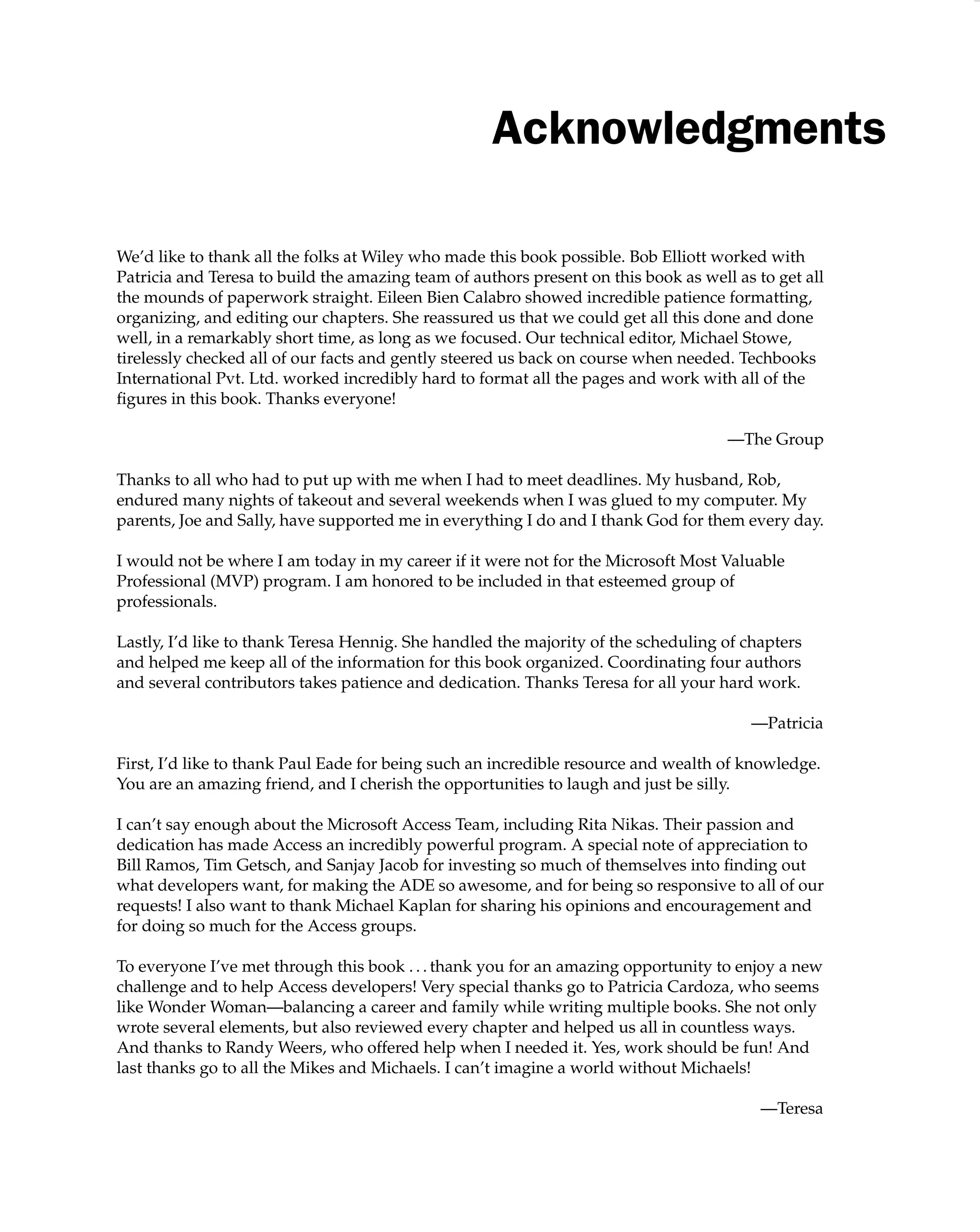 Acknowledgments
We’d like to thank all the folks at Wiley who made this book possible. Bob Elliott worked with
Patricia and Teresa to build the amazing team of authors present on this book as well as to get all
the mounds of paperwork straight. Eileen Bien Calabro showed incredible patience formatting,
organizing, and editing our chapters. She reassured us that we could get all this done and done
well, in a remarkably short time, as long as we focused. Our technical editor, Michael Stowe,
tirelessly checked all of our facts and gently steered us back on course when needed. Techbooks
International Pvt. Ltd. worked incredibly hard to format all the pages and work with all of the
ﬁgures in this book. Thanks everyone!
—The Group
Thanks to all who had to put up with me when I had to meet deadlines. My husband, Rob,
endured many nights of takeout and several weekends when I was glued to my computer. My
parents, Joe and Sally, have supported me in everything I do and I thank God for them every day.
I would not be where I am today in my career if it were not for the Microsoft Most Valuable
Professional (MVP) program. I am honored to be included in that esteemed group of
professionals.
Lastly, I’d like to thank Teresa Hennig. She handled the majority of the scheduling of chapters
and helped me keep all of the information for this book organized. Coordinating four authors
and several contributors takes patience and dedication. Thanks Teresa for all your hard work.
—Patricia
First, I’d like to thank Paul Eade for being such an incredible resource and wealth of knowledge.
You are an amazing friend, and I cherish the opportunities to laugh and just be silly.
I can’t say enough about the Microsoft Access Team, including Rita Nikas. Their passion and
dedication has made Access an incredibly powerful program. A special note of appreciation to
Bill Ramos, Tim Getsch, and Sanjay Jacob for investing so much of themselves into ﬁnding out
what developers want, for making the ADE so awesome, and for being so responsive to all of our
requests! I also want to thank Michael Kaplan for sharing his opinions and encouragement and
for doing so much for the Access groups.
To everyone I’ve met through this book . . . thank you for an amazing opportunity to enjoy a new
challenge and to help Access developers! Very special thanks go to Patricia Cardoza, who seems
like Wonder Woman—balancing a career and family while writing multiple books. She not only
wrote several elements, but also reviewed every chapter and helped us all in countless ways.
And thanks to Randy Weers, who offered help when I needed it. Yes, work should be fun! And
last thanks go to all the Mikes and Michaels. I can’t imagine a world without Michaels!
—Teresa
 