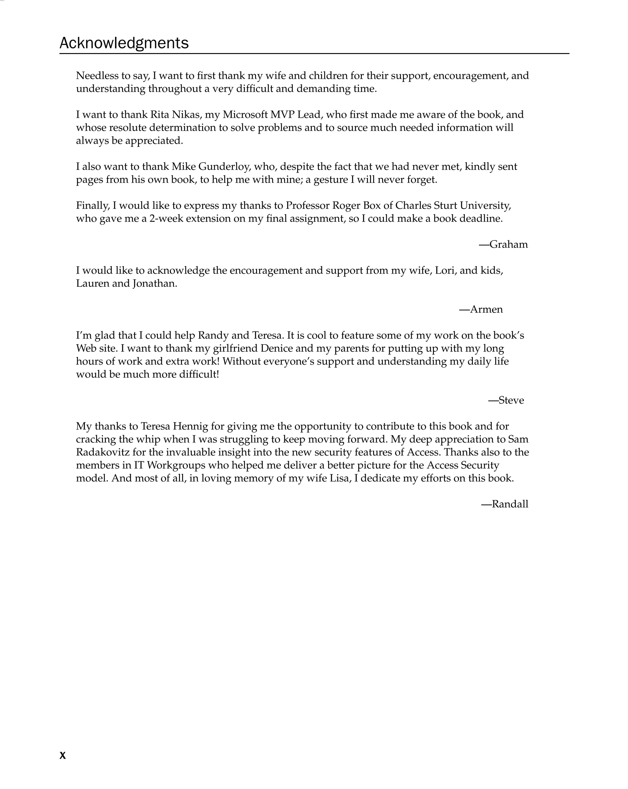 Acknowledgments
Needless to say, I want to ﬁrst thank my wife and children for their support, encouragement, and
understanding throughout a very difﬁcult and demanding time.
I want to thank Rita Nikas, my Microsoft MVP Lead, who ﬁrst made me aware of the book, and
whose resolute determination to solve problems and to source much needed information will
always be appreciated.
I also want to thank Mike Gunderloy, who, despite the fact that we had never met, kindly sent
pages from his own book, to help me with mine; a gesture I will never forget.
Finally, I would like to express my thanks to Professor Roger Box of Charles Sturt University,
who gave me a 2-week extension on my ﬁnal assignment, so I could make a book deadline.
—Graham
I would like to acknowledge the encouragement and support from my wife, Lori, and kids,
Lauren and Jonathan.
—Armen
I’m glad that I could help Randy and Teresa. It is cool to feature some of my work on the book’s
Web site. I want to thank my girlfriend Denice and my parents for putting up with my long
hours of work and extra work! Without everyone’s support and understanding my daily life
would be much more difﬁcult!
—Steve
My thanks to Teresa Hennig for giving me the opportunity to contribute to this book and for
cracking the whip when I was struggling to keep moving forward. My deep appreciation to Sam
Radakovitz for the invaluable insight into the new security features of Access. Thanks also to the
members in IT Workgroups who helped me deliver a better picture for the Access Security
model. And most of all, in loving memory of my wife Lisa, I dedicate my efforts on this book.
—Randall
x
 