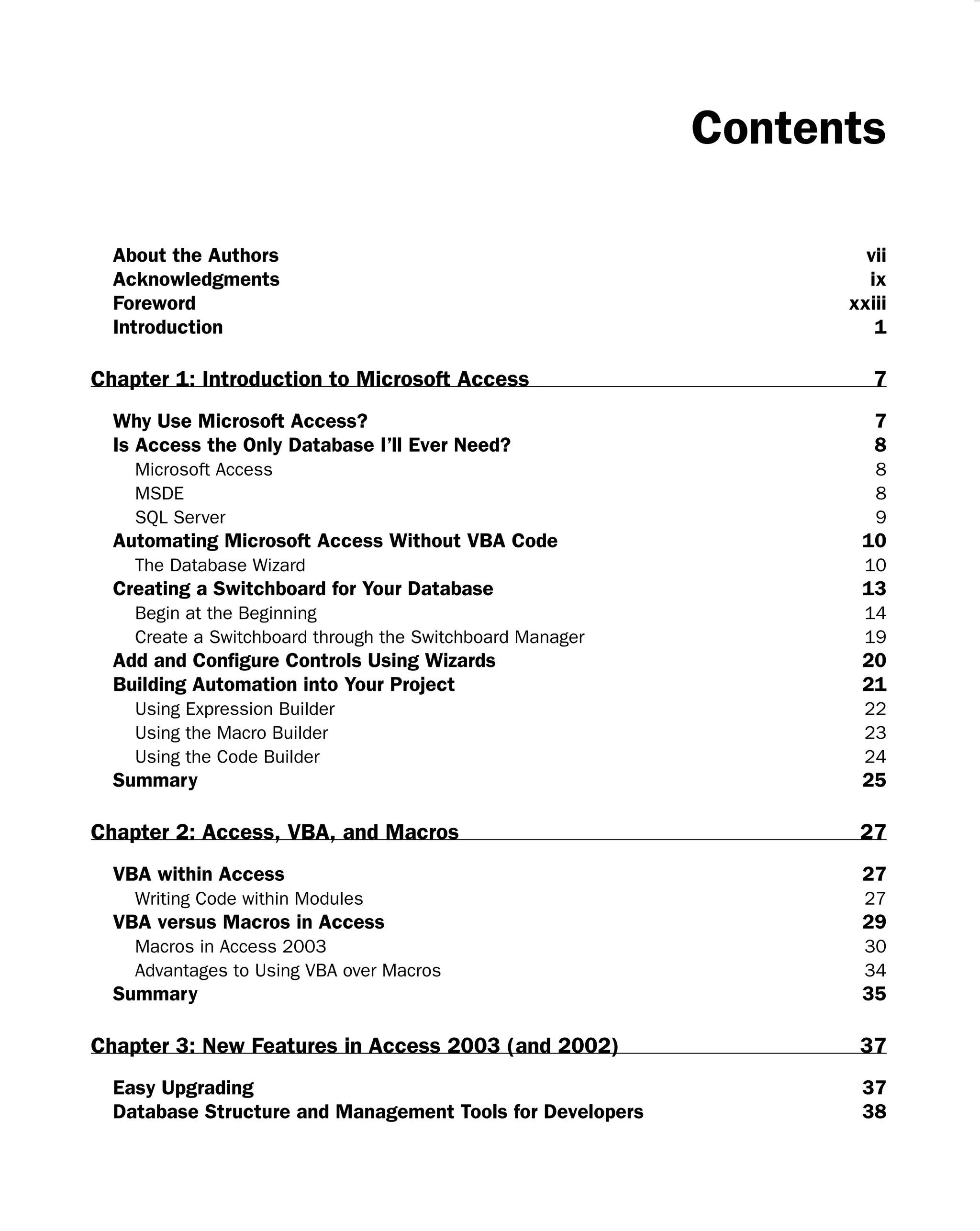 Contents
About the Authors vii
Acknowledgments ix
Foreword xxiii
Introduction 1
Chapter 1: Introduction to Microsoft Access 7
Why Use Microsoft Access? 7
Is Access the Only Database I’ll Ever Need? 8
Microsoft Access 8
MSDE 8
SQL Server 9
Automating Microsoft Access Without VBA Code 10
The Database Wizard 10
Creating a Switchboard for Your Database 13
Begin at the Beginning 14
Create a Switchboard through the Switchboard Manager 19
Add and Conﬁgure Controls Using Wizards 20
Building Automation into Your Project 21
Using Expression Builder 22
Using the Macro Builder 23
Using the Code Builder 24
Summary 25
Chapter 2: Access, VBA, and Macros 27
VBA within Access 27
Writing Code within Modules 27
VBA versus Macros in Access 29
Macros in Access 2003 30
Advantages to Using VBA over Macros 34
Summary 35
Chapter 3: New Features in Access 2003 (and 2002) 37
Easy Upgrading 37
Database Structure and Management Tools for Developers 38
 