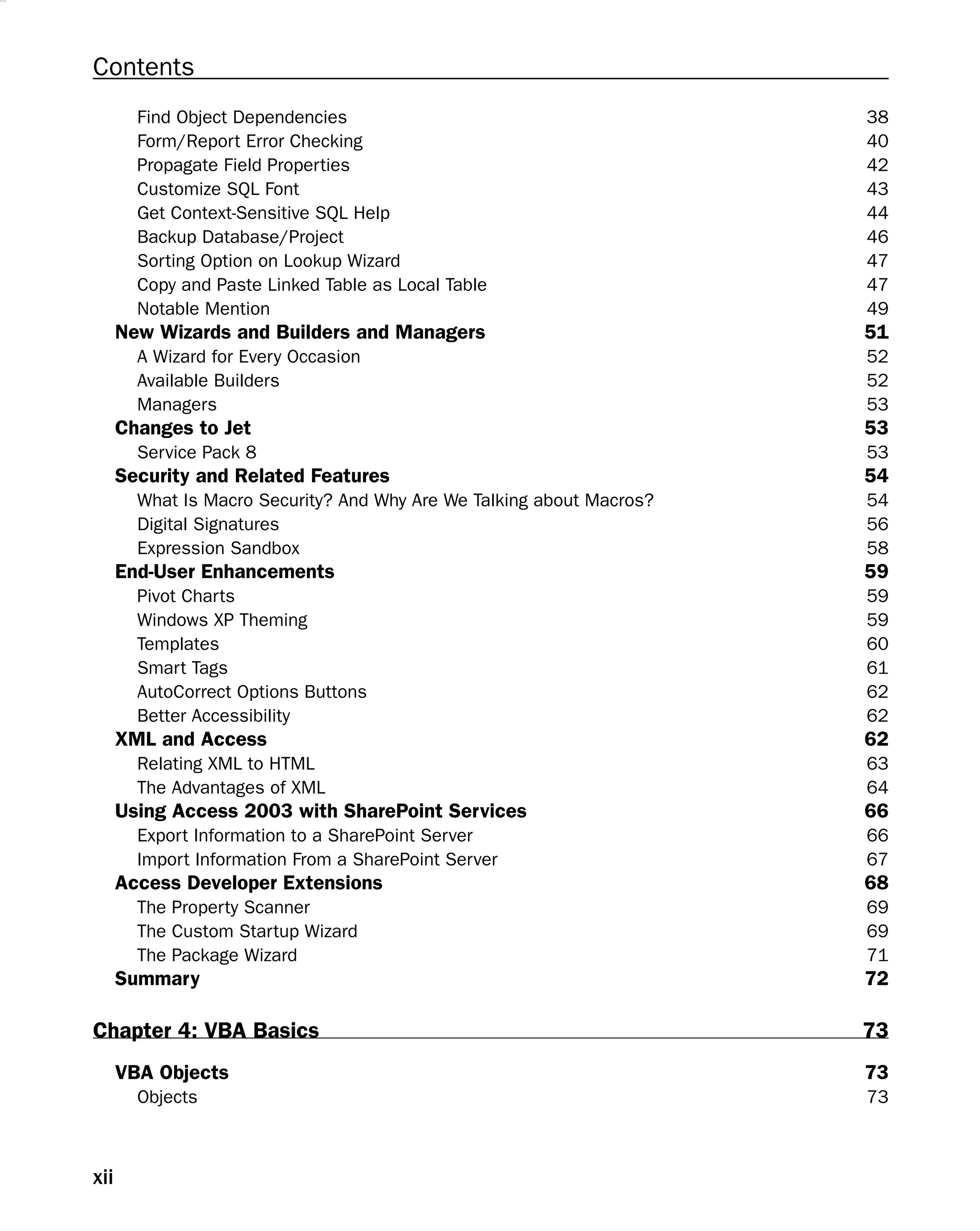 Contents
Find Object Dependencies 38
Form/Report Error Checking 40
Propagate Field Properties 42
Customize SQL Font 43
Get Context-Sensitive SQL Help 44
Backup Database/Project 46
Sorting Option on Lookup Wizard 47
Copy and Paste Linked Table as Local Table 47
Notable Mention 49
New Wizards and Builders and Managers 51
A Wizard for Every Occasion 52
Available Builders 52
Managers 53
Changes to Jet 53
Service Pack 8 53
Security and Related Features 54
What Is Macro Security? And Why Are We Talking about Macros? 54
Digital Signatures 56
Expression Sandbox 58
End-User Enhancements 59
Pivot Charts 59
Windows XP Theming 59
Templates 60
Smart Tags 61
AutoCorrect Options Buttons 62
Better Accessibility 62
XML and Access 62
Relating XML to HTML 63
The Advantages of XML 64
Using Access 2003 with SharePoint Services 66
Export Information to a SharePoint Server 66
Import Information From a SharePoint Server 67
Access Developer Extensions 68
The Property Scanner 69
The Custom Startup Wizard 69
The Package Wizard 71
Summary 72
Chapter 4: VBA Basics 73
VBA Objects 73
Objects 73
xii
 