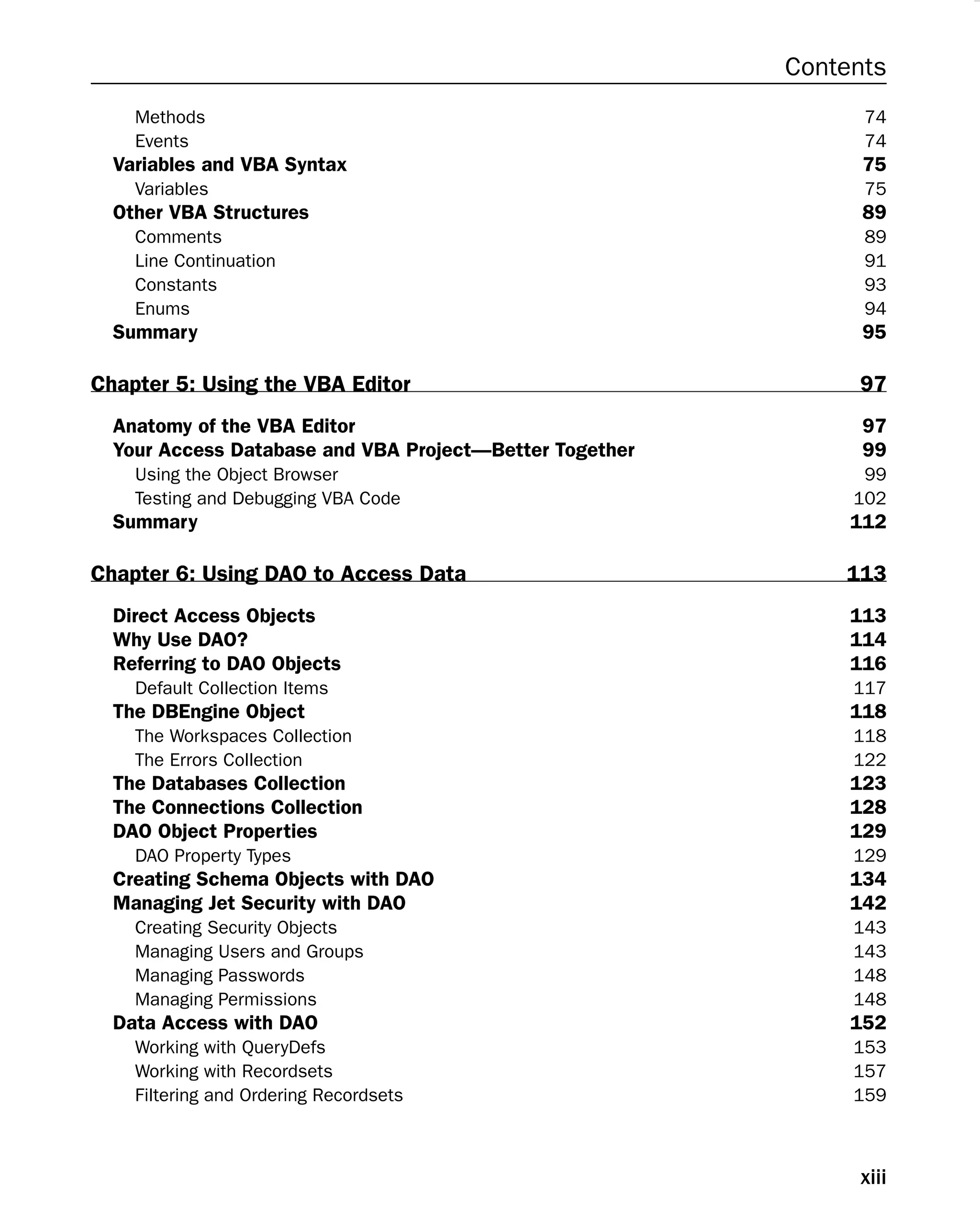 Contents
Methods 74
Events 74
Variables and VBA Syntax 75
Variables 75
Other VBA Structures 89
Comments 89
Line Continuation 91
Constants 93
Enums 94
Summary 95
Chapter 5: Using the VBA Editor 97
Anatomy of the VBA Editor 97
Your Access Database and VBA Project—Better Together 99
Using the Object Browser 99
Testing and Debugging VBA Code 102
Summary 112
Chapter 6: Using DAO to Access Data 113
Direct Access Objects 113
Why Use DAO? 114
Referring to DAO Objects 116
Default Collection Items 117
The DBEngine Object 118
The Workspaces Collection 118
The Errors Collection 122
The Databases Collection 123
The Connections Collection 128
DAO Object Properties 129
DAO Property Types 129
Creating Schema Objects with DAO 134
Managing Jet Security with DAO 142
Creating Security Objects 143
Managing Users and Groups 143
Managing Passwords 148
Managing Permissions 148
Data Access with DAO 152
Working with QueryDefs 153
Working with Recordsets 157
Filtering and Ordering Recordsets 159
xiii
 
