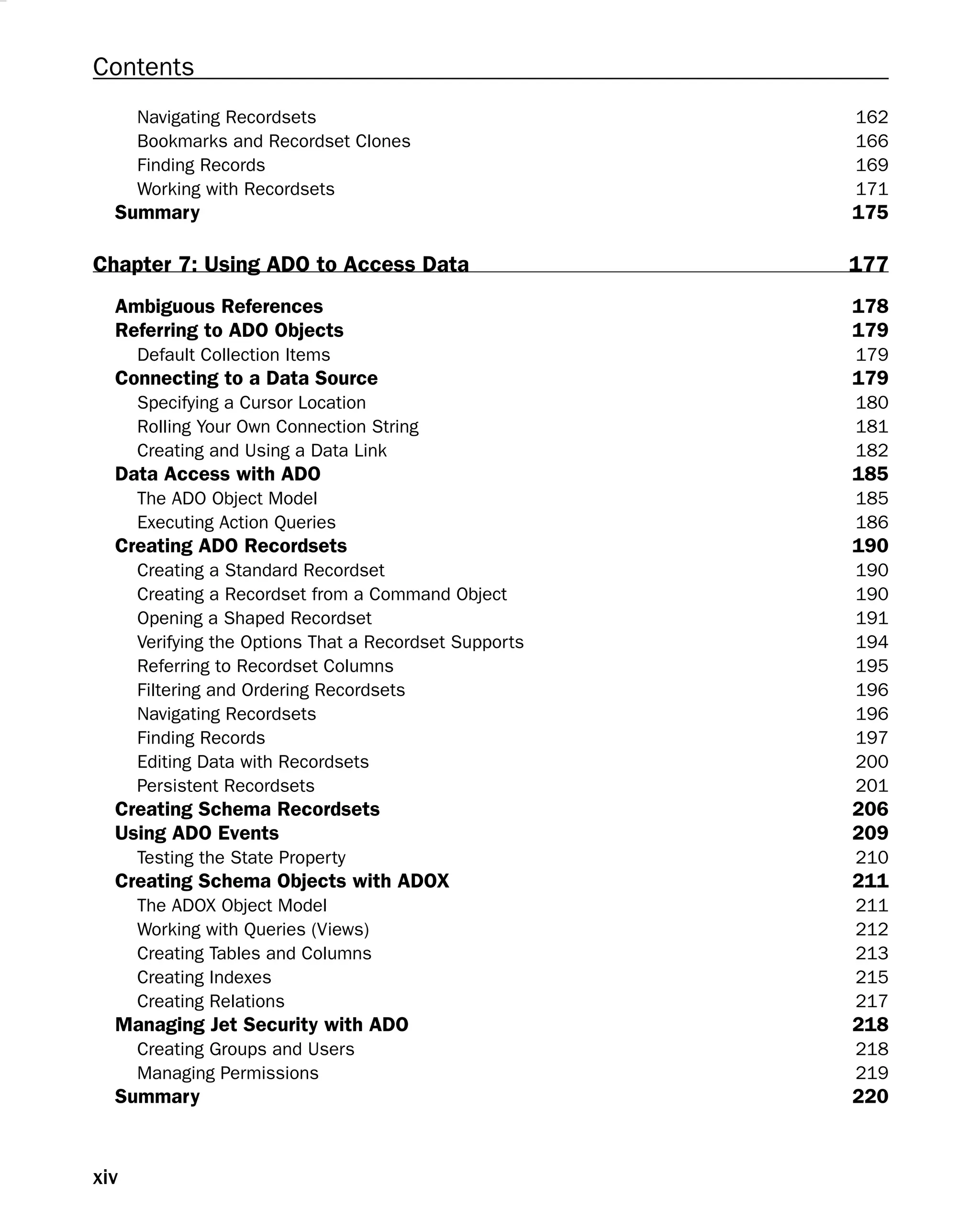 Contents
Navigating Recordsets 162
Bookmarks and Recordset Clones 166
Finding Records 169
Working with Recordsets 171
Summary 175
Chapter 7: Using ADO to Access Data 177
Ambiguous References 178
Referring to ADO Objects 179
Default Collection Items 179
Connecting to a Data Source 179
Specifying a Cursor Location 180
Rolling Your Own Connection String 181
Creating and Using a Data Link 182
Data Access with ADO 185
The ADO Object Model 185
Executing Action Queries 186
Creating ADO Recordsets 190
Creating a Standard Recordset 190
Creating a Recordset from a Command Object 190
Opening a Shaped Recordset 191
Verifying the Options That a Recordset Supports 194
Referring to Recordset Columns 195
Filtering and Ordering Recordsets 196
Navigating Recordsets 196
Finding Records 197
Editing Data with Recordsets 200
Persistent Recordsets 201
Creating Schema Recordsets 206
Using ADO Events 209
Testing the State Property 210
Creating Schema Objects with ADOX 211
The ADOX Object Model 211
Working with Queries (Views) 212
Creating Tables and Columns 213
Creating Indexes 215
Creating Relations 217
Managing Jet Security with ADO 218
Creating Groups and Users 218
Managing Permissions 219
Summary 220
xiv
 