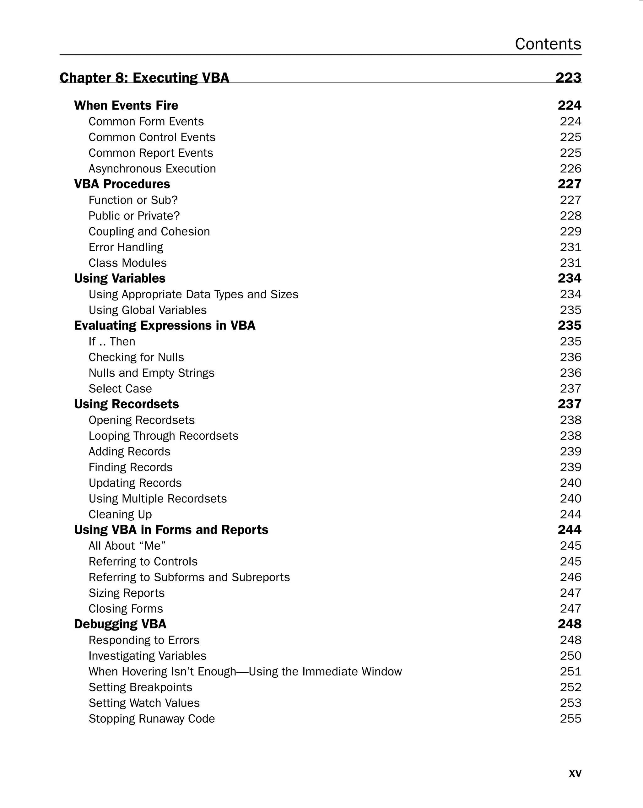 Contents
Chapter 8: Executing VBA 223
When Events Fire 224
Common Form Events 224
Common Control Events 225
Common Report Events 225
Asynchronous Execution 226
VBA Procedures 227
Function or Sub? 227
Public or Private? 228
Coupling and Cohesion 229
Error Handling 231
Class Modules 231
Using Variables 234
Using Appropriate Data Types and Sizes 234
Using Global Variables 235
Evaluating Expressions in VBA 235
If .. Then 235
Checking for Nulls 236
Nulls and Empty Strings 236
Select Case 237
Using Recordsets 237
Opening Recordsets 238
Looping Through Recordsets 238
Adding Records 239
Finding Records 239
Updating Records 240
Using Multiple Recordsets 240
Cleaning Up 244
Using VBA in Forms and Reports 244
All About “Me” 245
Referring to Controls 245
Referring to Subforms and Subreports 246
Sizing Reports 247
Closing Forms 247
Debugging VBA 248
Responding to Errors 248
Investigating Variables 250
When Hovering Isn’t Enough—Using the Immediate Window 251
Setting Breakpoints 252
Setting Watch Values 253
Stopping Runaway Code 255
xv
 