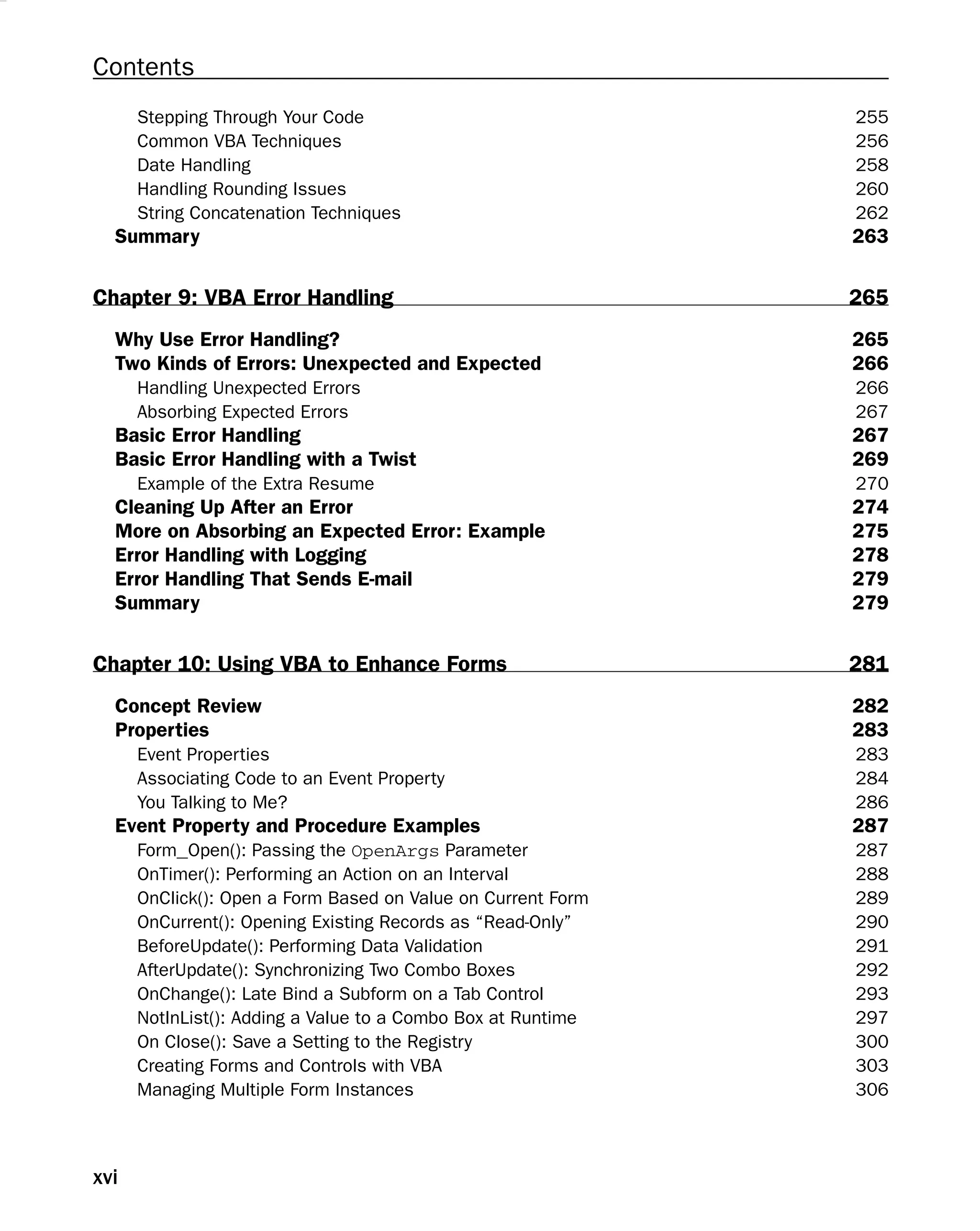 Contents
Stepping Through Your Code 255
Common VBA Techniques 256
Date Handling 258
Handling Rounding Issues 260
String Concatenation Techniques 262
Summary 263
Chapter 9: VBA Error Handling 265
Why Use Error Handling? 265
Two Kinds of Errors: Unexpected and Expected 266
Handling Unexpected Errors 266
Absorbing Expected Errors 267
Basic Error Handling 267
Basic Error Handling with a Twist 269
Example of the Extra Resume 270
Cleaning Up After an Error 274
More on Absorbing an Expected Error: Example 275
Error Handling with Logging 278
Error Handling That Sends E-mail 279
Summary 279
Chapter 10: Using VBA to Enhance Forms 281
Concept Review 282
Properties 283
Event Properties 283
Associating Code to an Event Property 284
You Talking to Me? 286
Event Property and Procedure Examples 287
Form_Open(): Passing the OpenArgs Parameter 287
OnTimer(): Performing an Action on an Interval 288
OnClick(): Open a Form Based on Value on Current Form 289
OnCurrent(): Opening Existing Records as “Read-Only” 290
BeforeUpdate(): Performing Data Validation 291
AfterUpdate(): Synchronizing Two Combo Boxes 292
OnChange(): Late Bind a Subform on a Tab Control 293
NotInList(): Adding a Value to a Combo Box at Runtime 297
On Close(): Save a Setting to the Registry 300
Creating Forms and Controls with VBA 303
Managing Multiple Form Instances 306
xvi
 