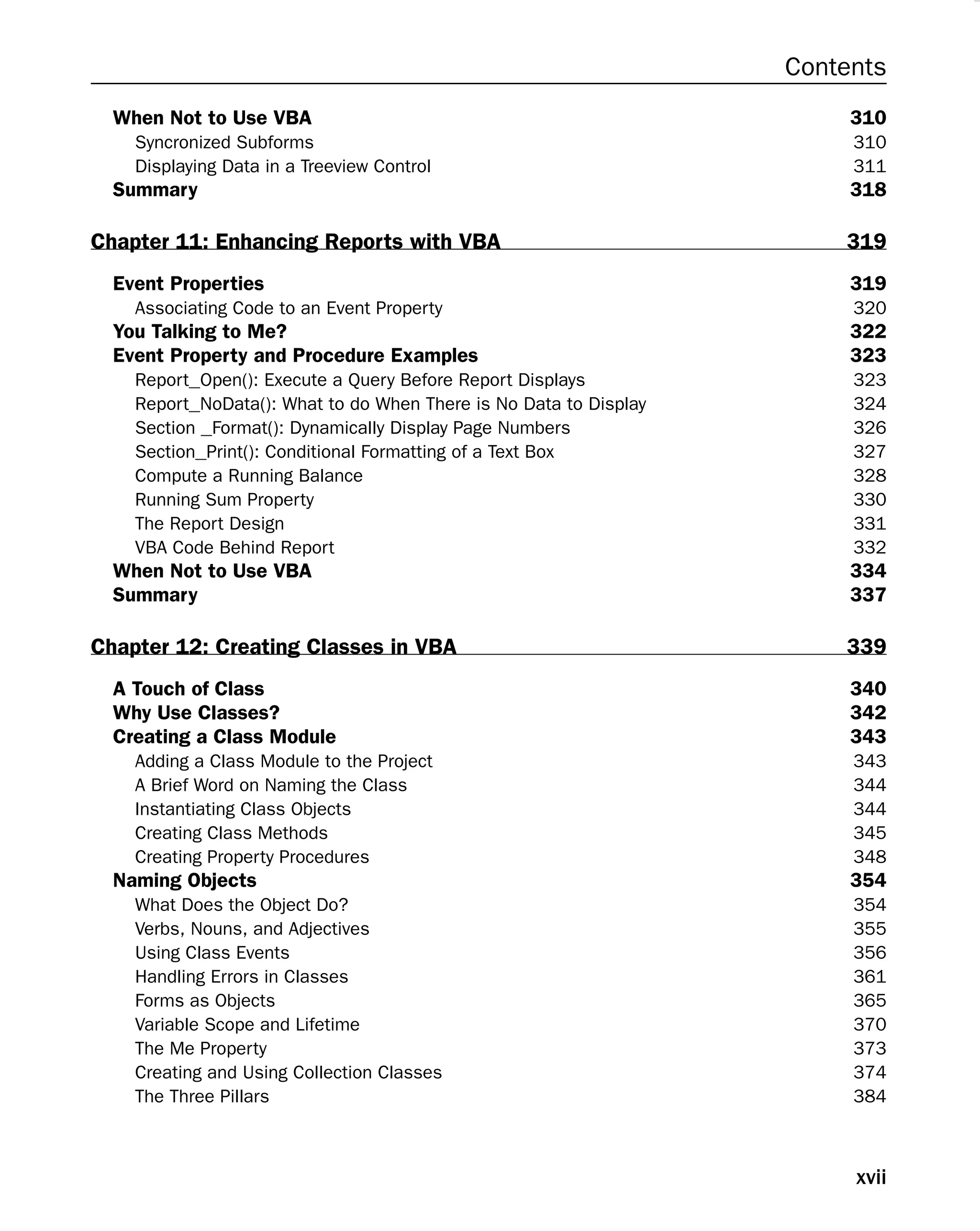 Contents
When Not to Use VBA 310
Syncronized Subforms 310
Displaying Data in a Treeview Control 311
Summary 318
Chapter 11: Enhancing Reports with VBA 319
Event Properties 319
Associating Code to an Event Property 320
You Talking to Me? 322
Event Property and Procedure Examples 323
Report_Open(): Execute a Query Before Report Displays 323
Report_NoData(): What to do When There is No Data to Display 324
Section _Format(): Dynamically Display Page Numbers 326
Section_Print(): Conditional Formatting of a Text Box 327
Compute a Running Balance 328
Running Sum Property 330
The Report Design 331
VBA Code Behind Report 332
When Not to Use VBA 334
Summary 337
Chapter 12: Creating Classes in VBA 339
A Touch of Class 340
Why Use Classes? 342
Creating a Class Module 343
Adding a Class Module to the Project 343
A Brief Word on Naming the Class 344
Instantiating Class Objects 344
Creating Class Methods 345
Creating Property Procedures 348
Naming Objects 354
What Does the Object Do? 354
Verbs, Nouns, and Adjectives 355
Using Class Events 356
Handling Errors in Classes 361
Forms as Objects 365
Variable Scope and Lifetime 370
The Me Property 373
Creating and Using Collection Classes 374
The Three Pillars 384
xvii
 
