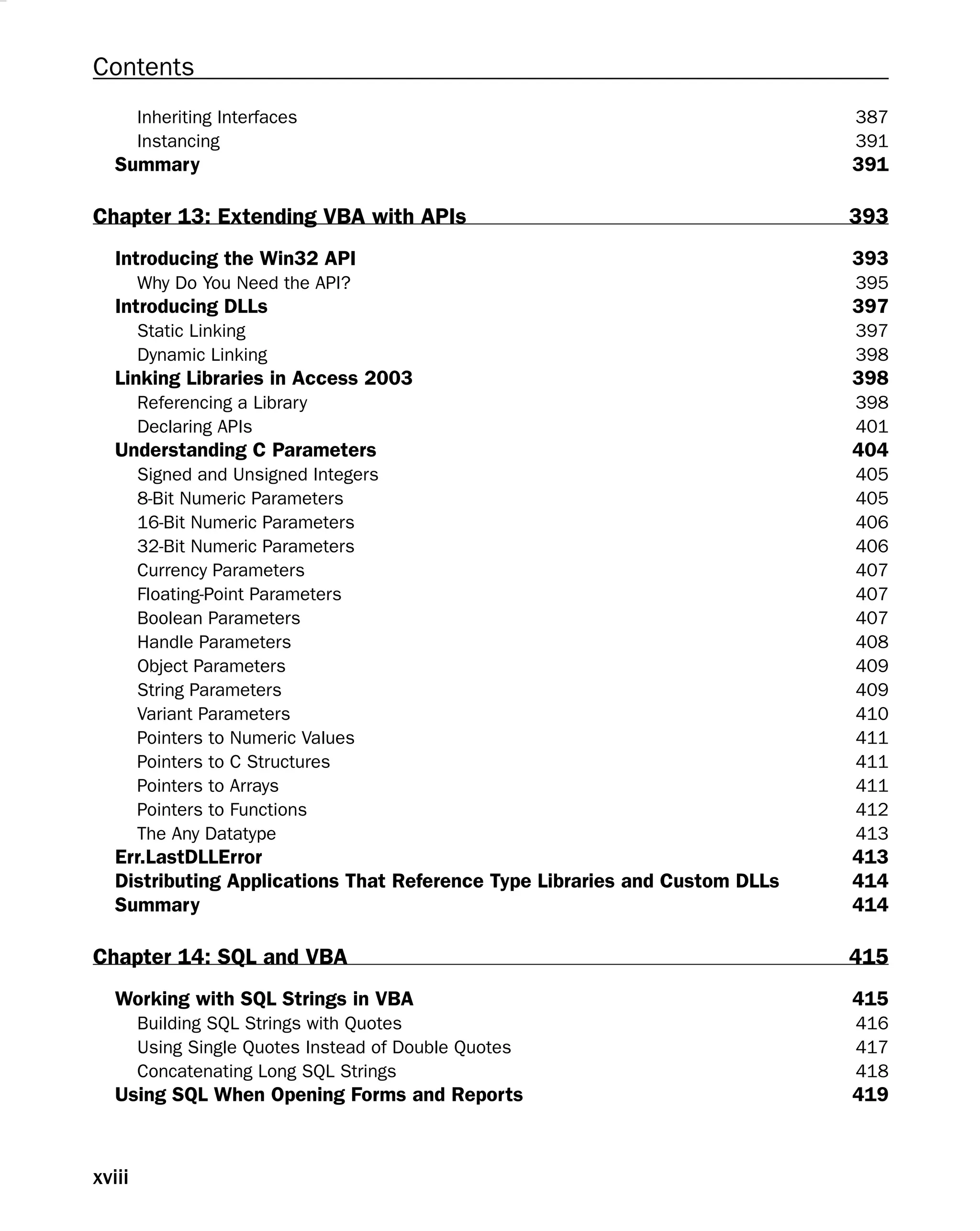 Contents
Inheriting Interfaces 387
Instancing 391
Summary 391
Chapter 13: Extending VBA with APIs 393
Introducing the Win32 API 393
Why Do You Need the API? 395
Introducing DLLs 397
Static Linking 397
Dynamic Linking 398
Linking Libraries in Access 2003 398
Referencing a Library 398
Declaring APIs 401
Understanding C Parameters 404
Signed and Unsigned Integers 405
8-Bit Numeric Parameters 405
16-Bit Numeric Parameters 406
32-Bit Numeric Parameters 406
Currency Parameters 407
Floating-Point Parameters 407
Boolean Parameters 407
Handle Parameters 408
Object Parameters 409
String Parameters 409
Variant Parameters 410
Pointers to Numeric Values 411
Pointers to C Structures 411
Pointers to Arrays 411
Pointers to Functions 412
The Any Datatype 413
Err.LastDLLError 413
Distributing Applications That Reference Type Libraries and Custom DLLs 414
Summary 414
Chapter 14: SQL and VBA 415
Working with SQL Strings in VBA 415
Building SQL Strings with Quotes 416
Using Single Quotes Instead of Double Quotes 417
Concatenating Long SQL Strings 418
Using SQL When Opening Forms and Reports 419
xviii
 