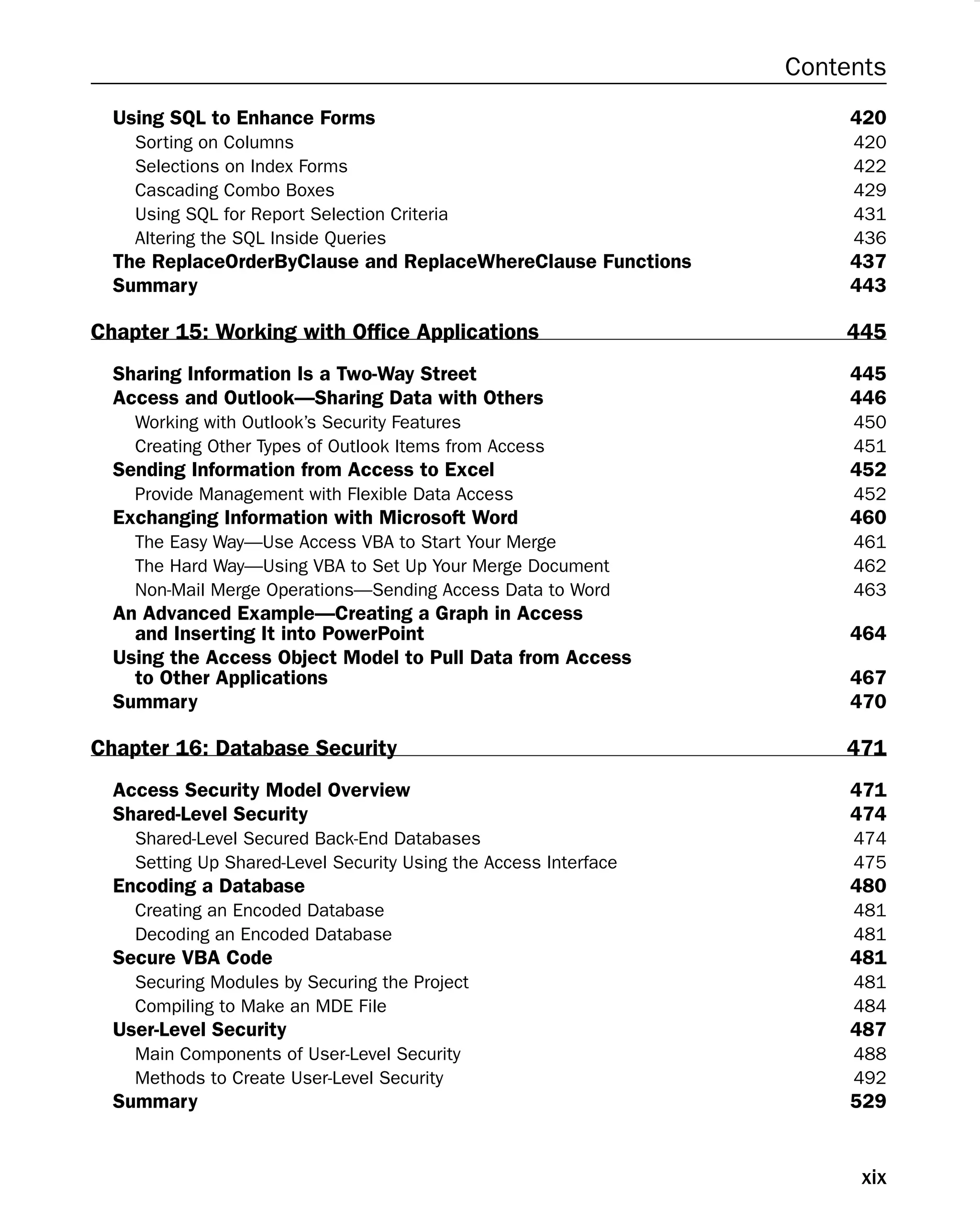 Contents
Using SQL to Enhance Forms 420
Sorting on Columns 420
Selections on Index Forms 422
Cascading Combo Boxes 429
Using SQL for Report Selection Criteria 431
Altering the SQL Inside Queries 436
The ReplaceOrderByClause and ReplaceWhereClause Functions 437
Summary 443
Chapter 15: Working with Ofﬁce Applications 445
Sharing Information Is a Two-Way Street 445
Access and Outlook—Sharing Data with Others 446
Working with Outlook’s Security Features 450
Creating Other Types of Outlook Items from Access 451
Sending Information from Access to Excel 452
Provide Management with Flexible Data Access 452
Exchanging Information with Microsoft Word 460
The Easy Way—Use Access VBA to Start Your Merge 461
The Hard Way—Using VBA to Set Up Your Merge Document 462
Non-Mail Merge Operations—Sending Access Data to Word 463
An Advanced Example—Creating a Graph in Access
and Inserting It into PowerPoint 464
Using the Access Object Model to Pull Data from Access
to Other Applications 467
Summary 470
Chapter 16: Database Security 471
Access Security Model Overview 471
Shared-Level Security 474
Shared-Level Secured Back-End Databases 474
Setting Up Shared-Level Security Using the Access Interface 475
Encoding a Database 480
Creating an Encoded Database 481
Decoding an Encoded Database 481
Secure VBA Code 481
Securing Modules by Securing the Project 481
Compiling to Make an MDE File 484
User-Level Security 487
Main Components of User-Level Security 488
Methods to Create User-Level Security 492
Summary 529
xix
 