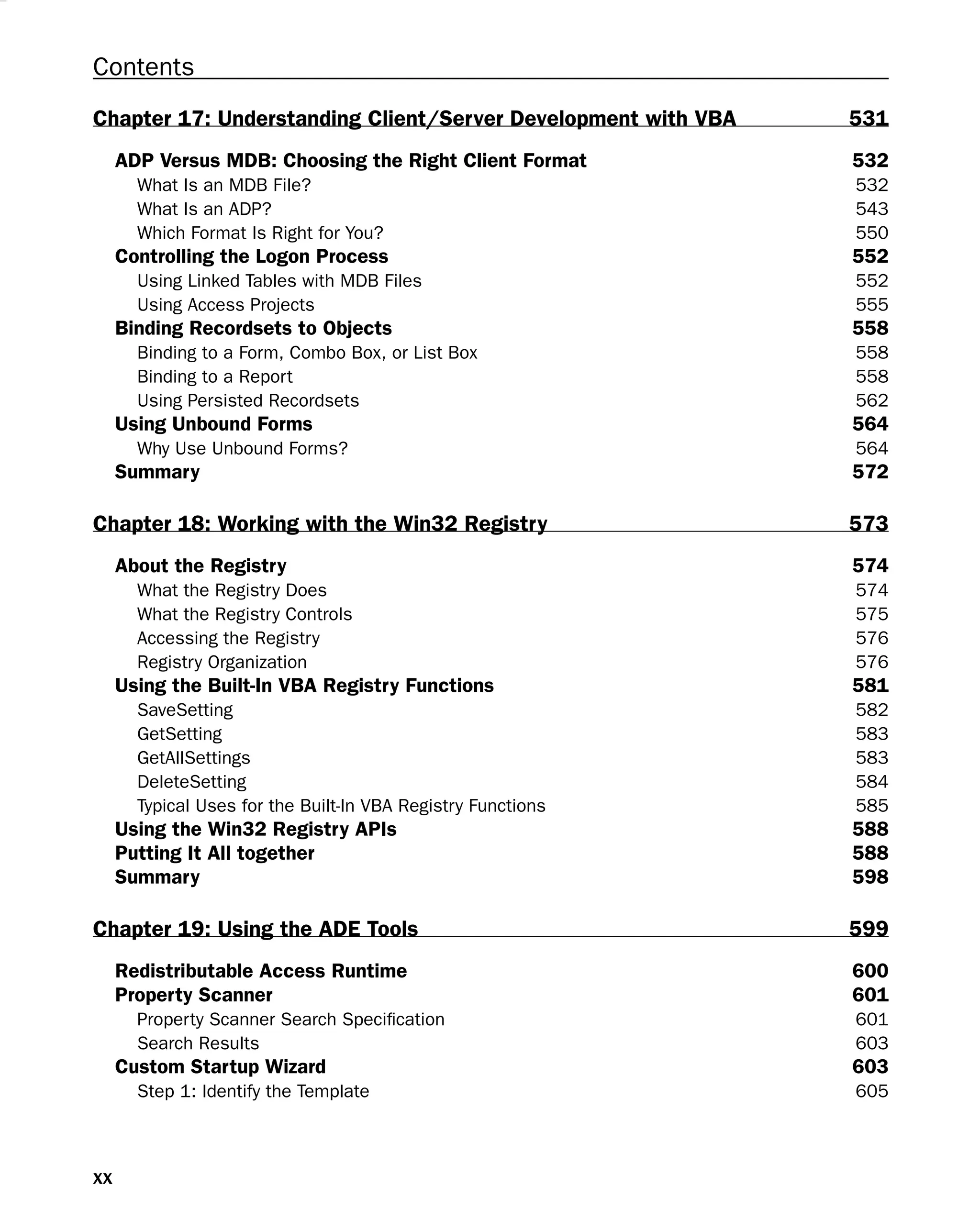 Contents
Chapter 17: Understanding Client/Server Development with VBA 531
ADP Versus MDB: Choosing the Right Client Format 532
What Is an MDB File? 532
What Is an ADP? 543
Which Format Is Right for You? 550
Controlling the Logon Process 552
Using Linked Tables with MDB Files 552
Using Access Projects 555
Binding Recordsets to Objects 558
Binding to a Form, Combo Box, or List Box 558
Binding to a Report 558
Using Persisted Recordsets 562
Using Unbound Forms 564
Why Use Unbound Forms? 564
Summary 572
Chapter 18: Working with the Win32 Registry 573
About the Registry 574
What the Registry Does 574
What the Registry Controls 575
Accessing the Registry 576
Registry Organization 576
Using the Built-In VBA Registry Functions 581
SaveSetting 582
GetSetting 583
GetAllSettings 583
DeleteSetting 584
Typical Uses for the Built-In VBA Registry Functions 585
Using the Win32 Registry APIs 588
Putting It All together 588
Summary 598
Chapter 19: Using the ADE Tools 599
Redistributable Access Runtime 600
Property Scanner 601
Property Scanner Search Speciﬁcation 601
Search Results 603
Custom Startup Wizard 603
Step 1: Identify the Template 605
xx
 