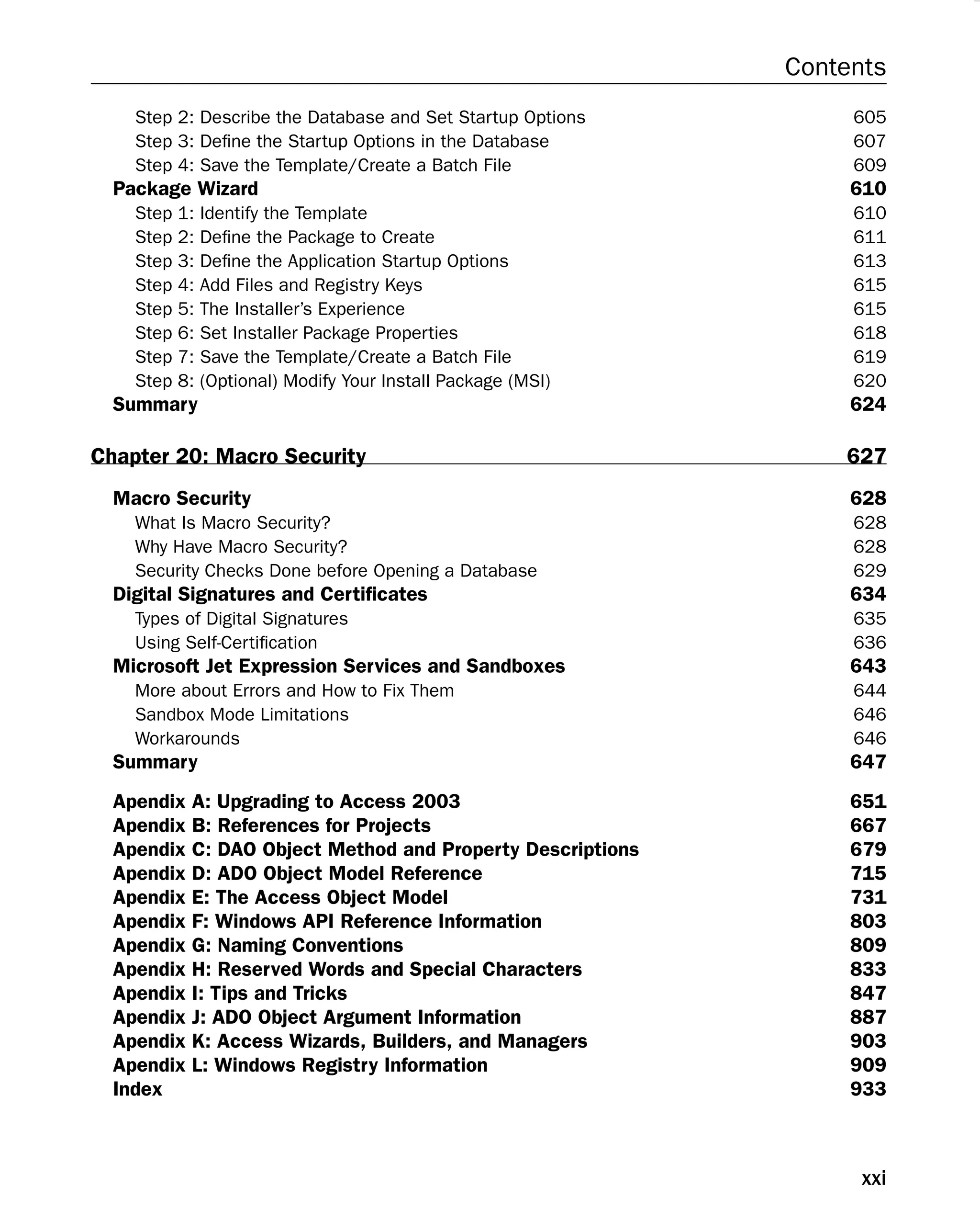 Contents
Step 2: Describe the Database and Set Startup Options 605
Step 3: Deﬁne the Startup Options in the Database 607
Step 4: Save the Template/Create a Batch File 609
Package Wizard 610
Step 1: Identify the Template 610
Step 2: Deﬁne the Package to Create 611
Step 3: Deﬁne the Application Startup Options 613
Step 4: Add Files and Registry Keys 615
Step 5: The Installer’s Experience 615
Step 6: Set Installer Package Properties 618
Step 7: Save the Template/Create a Batch File 619
Step 8: (Optional) Modify Your Install Package (MSI) 620
Summary 624
Chapter 20: Macro Security 627
Macro Security 628
What Is Macro Security? 628
Why Have Macro Security? 628
Security Checks Done before Opening a Database 629
Digital Signatures and Certiﬁcates 634
Types of Digital Signatures 635
Using Self-Certiﬁcation 636
Microsoft Jet Expression Services and Sandboxes 643
More about Errors and How to Fix Them 644
Sandbox Mode Limitations 646
Workarounds 646
Summary 647
Apendix A: Upgrading to Access 2003 651
Apendix B: References for Projects 667
Apendix C: DAO Object Method and Property Descriptions 679
Apendix D: ADO Object Model Reference 715
Apendix E: The Access Object Model 731
Apendix F: Windows API Reference Information 803
Apendix G: Naming Conventions 809
Apendix H: Reserved Words and Special Characters 833
Apendix I: Tips and Tricks 847
Apendix J: ADO Object Argument Information 887
Apendix K: Access Wizards, Builders, and Managers 903
Apendix L: Windows Registry Information 909
Index 933
xxi
 