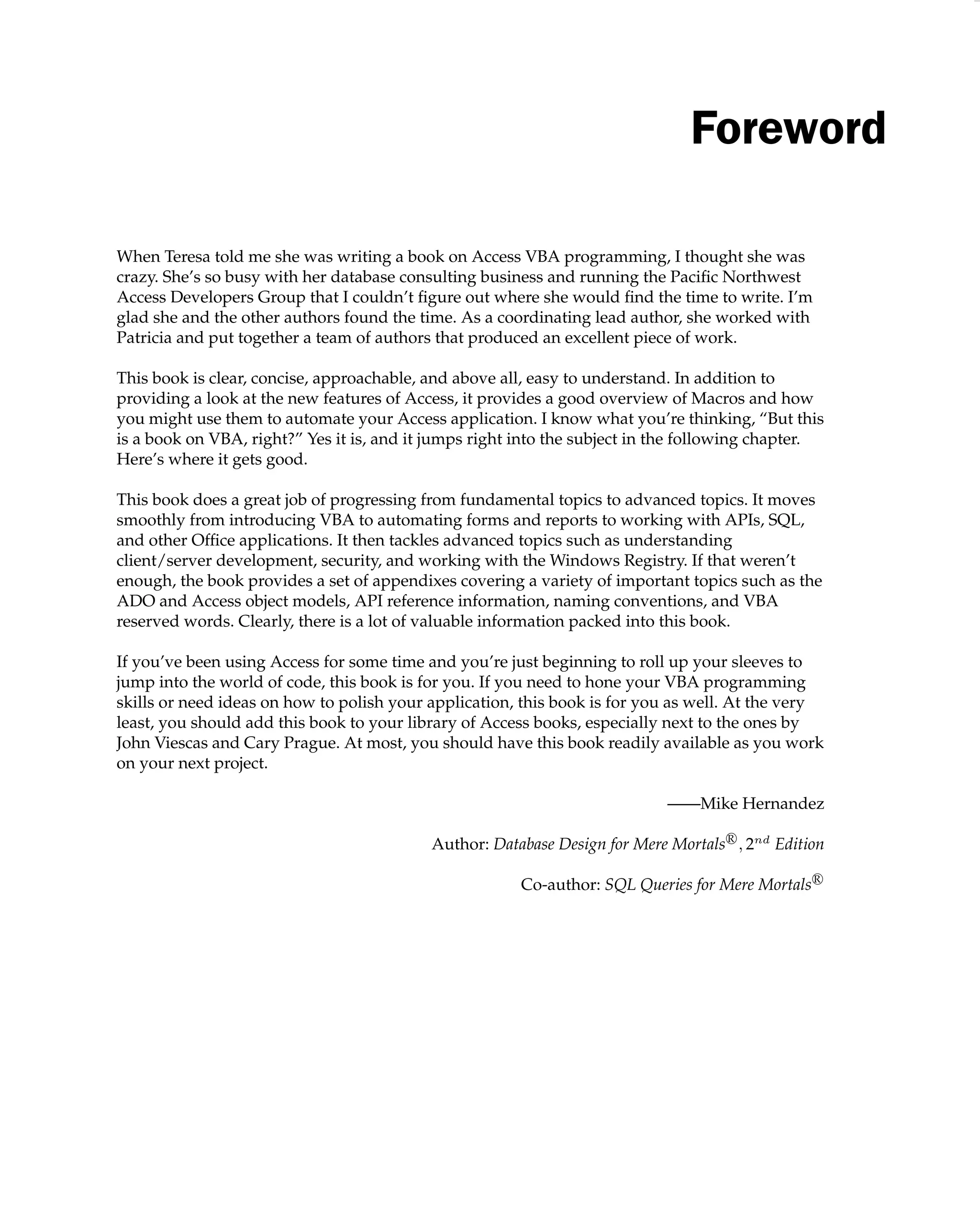 Foreword
When Teresa told me she was writing a book on Access VBA programming, I thought she was
crazy. She’s so busy with her database consulting business and running the Paciﬁc Northwest
Access Developers Group that I couldn’t ﬁgure out where she would ﬁnd the time to write. I’m
glad she and the other authors found the time. As a coordinating lead author, she worked with
Patricia and put together a team of authors that produced an excellent piece of work.
This book is clear, concise, approachable, and above all, easy to understand. In addition to
providing a look at the new features of Access, it provides a good overview of Macros and how
you might use them to automate your Access application. I know what you’re thinking, “But this
is a book on VBA, right?” Yes it is, and it jumps right into the subject in the following chapter.
Here’s where it gets good.
This book does a great job of progressing from fundamental topics to advanced topics. It moves
smoothly from introducing VBA to automating forms and reports to working with APIs, SQL,
and other Ofﬁce applications. It then tackles advanced topics such as understanding
client/server development, security, and working with the Windows Registry. If that weren’t
enough, the book provides a set of appendixes covering a variety of important topics such as the
ADO and Access object models, API reference information, naming conventions, and VBA
reserved words. Clearly, there is a lot of valuable information packed into this book.
If you’ve been using Access for some time and you’re just beginning to roll up your sleeves to
jump into the world of code, this book is for you. If you need to hone your VBA programming
skills or need ideas on how to polish your application, this book is for you as well. At the very
least, you should add this book to your library of Access books, especially next to the ones by
John Viescas and Cary Prague. At most, you should have this book readily available as you work
on your next project.
——Mike Hernandez
Author: Database Design for Mere MortalsR

, 2nd
Edition
Co-author: SQL Queries for Mere MortalsR
 