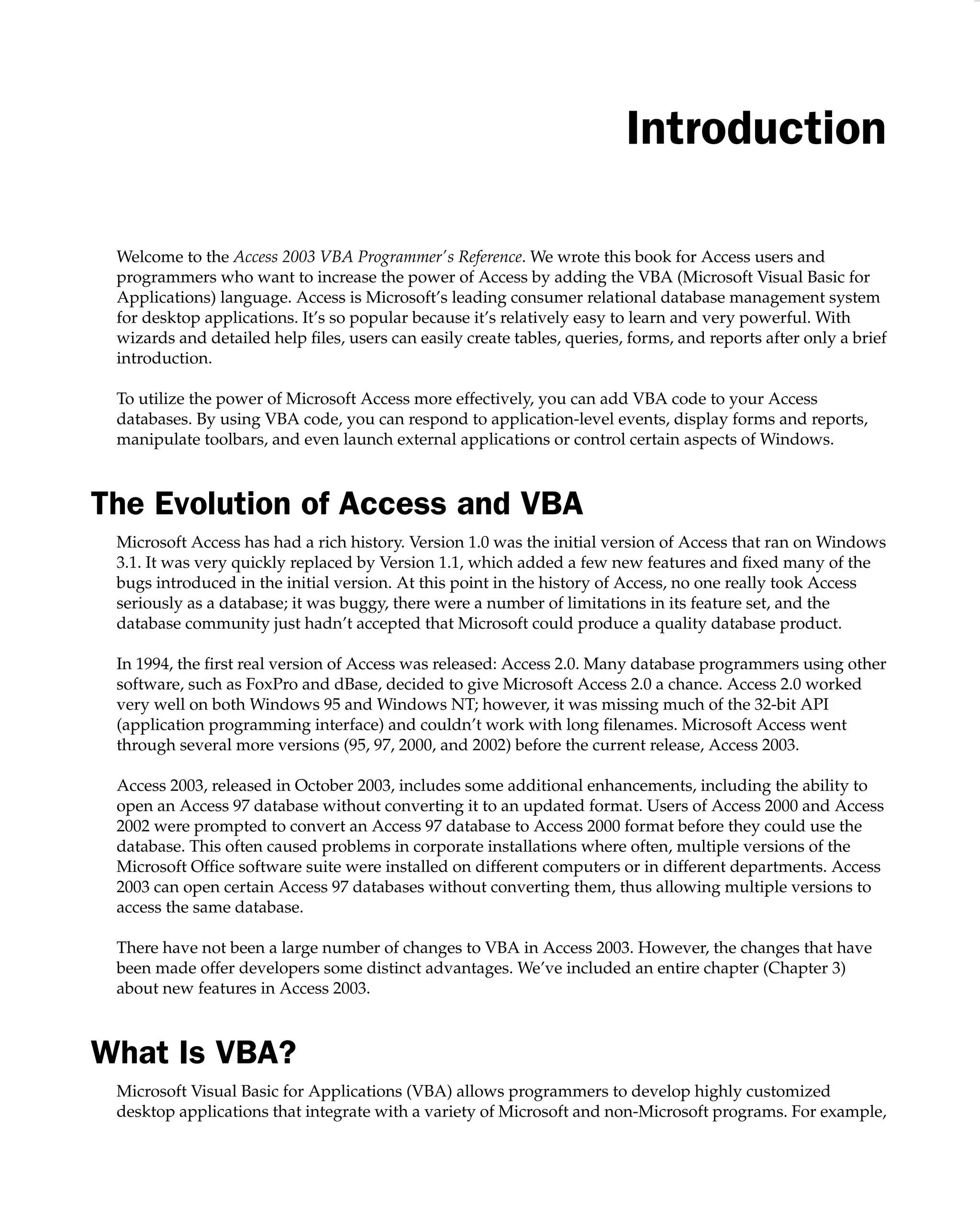 Introduction
Welcome to the Access 2003 VBA Programmer’s Reference. We wrote this book for Access users and
programmers who want to increase the power of Access by adding the VBA (Microsoft Visual Basic for
Applications) language. Access is Microsoft’s leading consumer relational database management system
for desktop applications. It’s so popular because it’s relatively easy to learn and very powerful. With
wizards and detailed help ﬁles, users can easily create tables, queries, forms, and reports after only a brief
introduction.
To utilize the power of Microsoft Access more effectively, you can add VBA code to your Access
databases. By using VBA code, you can respond to application-level events, display forms and reports,
manipulate toolbars, and even launch external applications or control certain aspects of Windows.
The Evolution of Access and VBA
Microsoft Access has had a rich history. Version 1.0 was the initial version of Access that ran on Windows
3.1. It was very quickly replaced by Version 1.1, which added a few new features and ﬁxed many of the
bugs introduced in the initial version. At this point in the history of Access, no one really took Access
seriously as a database; it was buggy, there were a number of limitations in its feature set, and the
database community just hadn’t accepted that Microsoft could produce a quality database product.
In 1994, the ﬁrst real version of Access was released: Access 2.0. Many database programmers using other
software, such as FoxPro and dBase, decided to give Microsoft Access 2.0 a chance. Access 2.0 worked
very well on both Windows 95 and Windows NT; however, it was missing much of the 32-bit API
(application programming interface) and couldn’t work with long ﬁlenames. Microsoft Access went
through several more versions (95, 97, 2000, and 2002) before the current release, Access 2003.
Access 2003, released in October 2003, includes some additional enhancements, including the ability to
open an Access 97 database without converting it to an updated format. Users of Access 2000 and Access
2002 were prompted to convert an Access 97 database to Access 2000 format before they could use the
database. This often caused problems in corporate installations where often, multiple versions of the
Microsoft Ofﬁce software suite were installed on different computers or in different departments. Access
2003 can open certain Access 97 databases without converting them, thus allowing multiple versions to
access the same database.
There have not been a large number of changes to VBA in Access 2003. However, the changes that have
been made offer developers some distinct advantages. We’ve included an entire chapter (Chapter 3)
about new features in Access 2003.
What Is VBA?
Microsoft Visual Basic for Applications (VBA) allows programmers to develop highly customized
desktop applications that integrate with a variety of Microsoft and non-Microsoft programs. For example,
 