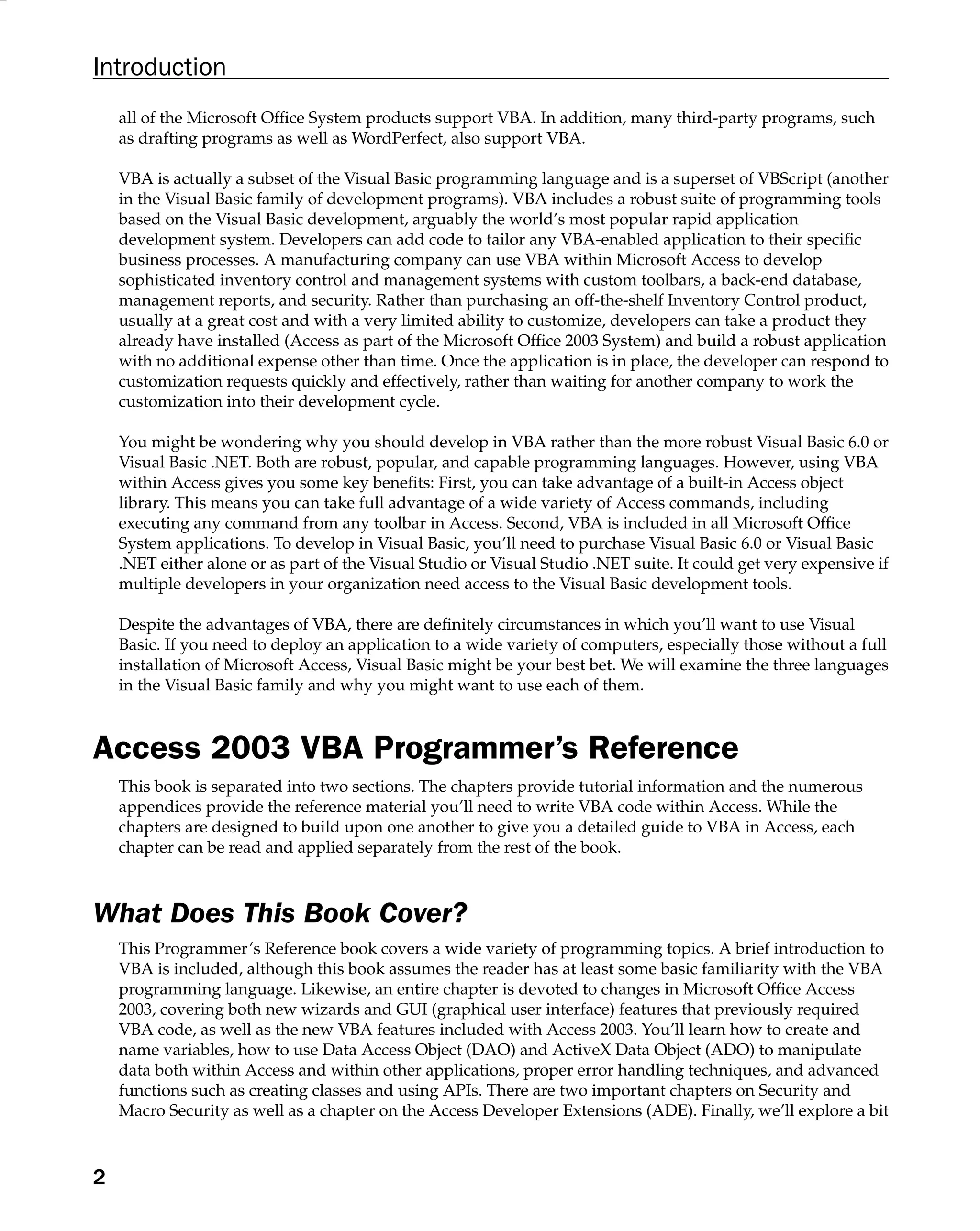 Introduction
all of the Microsoft Ofﬁce System products support VBA. In addition, many third-party programs, such
as drafting programs as well as WordPerfect, also support VBA.
VBA is actually a subset of the Visual Basic programming language and is a superset of VBScript (another
in the Visual Basic family of development programs). VBA includes a robust suite of programming tools
based on the Visual Basic development, arguably the world’s most popular rapid application
development system. Developers can add code to tailor any VBA-enabled application to their speciﬁc
business processes. A manufacturing company can use VBA within Microsoft Access to develop
sophisticated inventory control and management systems with custom toolbars, a back-end database,
management reports, and security. Rather than purchasing an off-the-shelf Inventory Control product,
usually at a great cost and with a very limited ability to customize, developers can take a product they
already have installed (Access as part of the Microsoft Ofﬁce 2003 System) and build a robust application
with no additional expense other than time. Once the application is in place, the developer can respond to
customization requests quickly and effectively, rather than waiting for another company to work the
customization into their development cycle.
You might be wondering why you should develop in VBA rather than the more robust Visual Basic 6.0 or
Visual Basic .NET. Both are robust, popular, and capable programming languages. However, using VBA
within Access gives you some key beneﬁts: First, you can take advantage of a built-in Access object
library. This means you can take full advantage of a wide variety of Access commands, including
executing any command from any toolbar in Access. Second, VBA is included in all Microsoft Ofﬁce
System applications. To develop in Visual Basic, you’ll need to purchase Visual Basic 6.0 or Visual Basic
.NET either alone or as part of the Visual Studio or Visual Studio .NET suite. It could get very expensive if
multiple developers in your organization need access to the Visual Basic development tools.
Despite the advantages of VBA, there are deﬁnitely circumstances in which you’ll want to use Visual
Basic. If you need to deploy an application to a wide variety of computers, especially those without a full
installation of Microsoft Access, Visual Basic might be your best bet. We will examine the three languages
in the Visual Basic family and why you might want to use each of them.
Access 2003 VBA Programmer’s Reference
This book is separated into two sections. The chapters provide tutorial information and the numerous
appendices provide the reference material you’ll need to write VBA code within Access. While the
chapters are designed to build upon one another to give you a detailed guide to VBA in Access, each
chapter can be read and applied separately from the rest of the book.
What Does This Book Cover?
This Programmer’s Reference book covers a wide variety of programming topics. A brief introduction to
VBA is included, although this book assumes the reader has at least some basic familiarity with the VBA
programming language. Likewise, an entire chapter is devoted to changes in Microsoft Ofﬁce Access
2003, covering both new wizards and GUI (graphical user interface) features that previously required
VBA code, as well as the new VBA features included with Access 2003. You’ll learn how to create and
name variables, how to use Data Access Object (DAO) and ActiveX Data Object (ADO) to manipulate
data both within Access and within other applications, proper error handling techniques, and advanced
functions such as creating classes and using APIs. There are two important chapters on Security and
Macro Security as well as a chapter on the Access Developer Extensions (ADE). Finally, we’ll explore a bit
2
 
