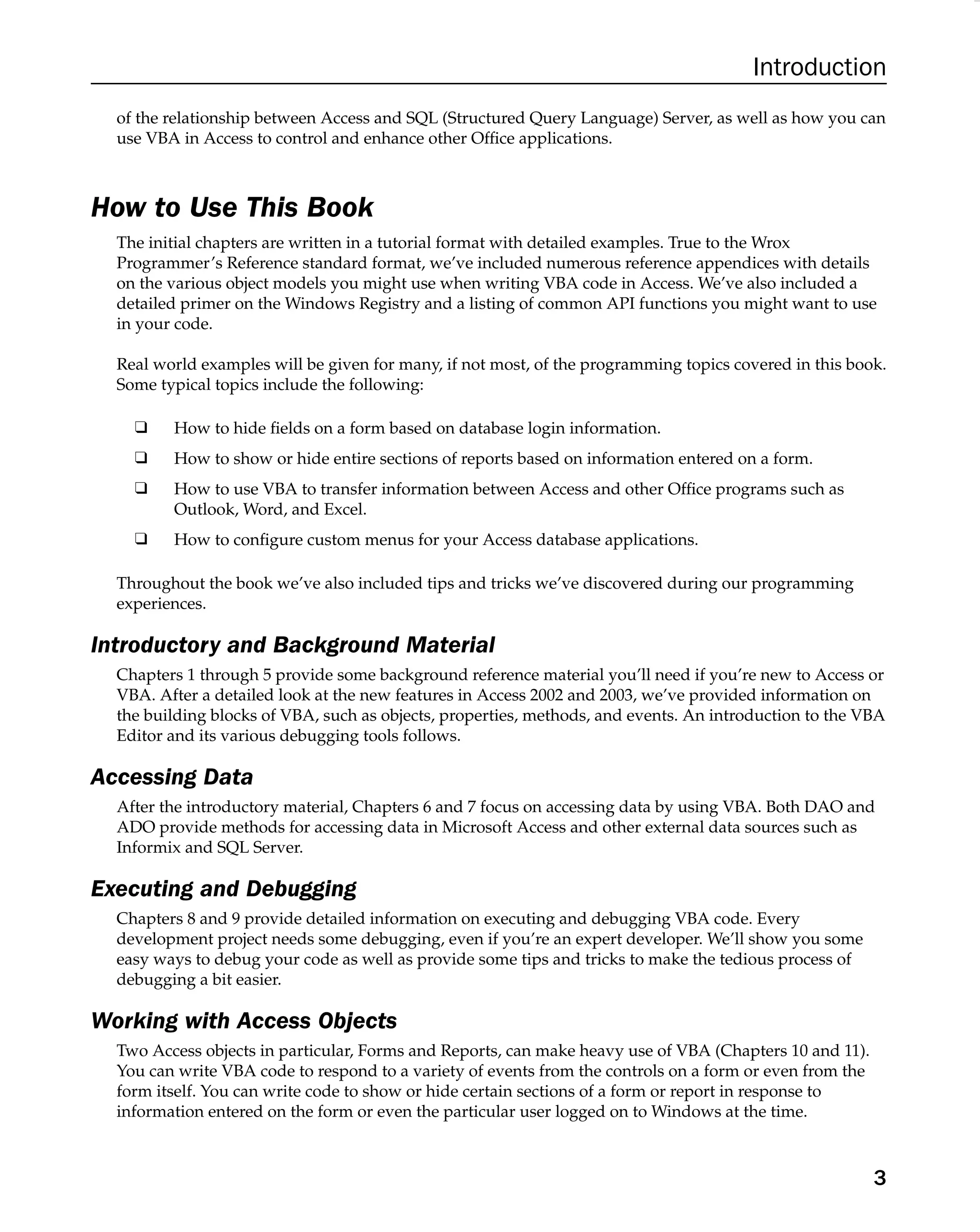 Introduction
of the relationship between Access and SQL (Structured Query Language) Server, as well as how you can
use VBA in Access to control and enhance other Ofﬁce applications.
How to Use This Book
The initial chapters are written in a tutorial format with detailed examples. True to the Wrox
Programmer’s Reference standard format, we’ve included numerous reference appendices with details
on the various object models you might use when writing VBA code in Access. We’ve also included a
detailed primer on the Windows Registry and a listing of common API functions you might want to use
in your code.
Real world examples will be given for many, if not most, of the programming topics covered in this book.
Some typical topics include the following:
❑ How to hide ﬁelds on a form based on database login information.
❑ How to show or hide entire sections of reports based on information entered on a form.
❑ How to use VBA to transfer information between Access and other Ofﬁce programs such as
Outlook, Word, and Excel.
❑ How to conﬁgure custom menus for your Access database applications.
Throughout the book we’ve also included tips and tricks we’ve discovered during our programming
experiences.
Introductory and Background Material
Chapters 1 through 5 provide some background reference material you’ll need if you’re new to Access or
VBA. After a detailed look at the new features in Access 2002 and 2003, we’ve provided information on
the building blocks of VBA, such as objects, properties, methods, and events. An introduction to the VBA
Editor and its various debugging tools follows.
Accessing Data
After the introductory material, Chapters 6 and 7 focus on accessing data by using VBA. Both DAO and
ADO provide methods for accessing data in Microsoft Access and other external data sources such as
Informix and SQL Server.
Executing and Debugging
Chapters 8 and 9 provide detailed information on executing and debugging VBA code. Every
development project needs some debugging, even if you’re an expert developer. We’ll show you some
easy ways to debug your code as well as provide some tips and tricks to make the tedious process of
debugging a bit easier.
Working with Access Objects
Two Access objects in particular, Forms and Reports, can make heavy use of VBA (Chapters 10 and 11).
You can write VBA code to respond to a variety of events from the controls on a form or even from the
form itself. You can write code to show or hide certain sections of a form or report in response to
information entered on the form or even the particular user logged on to Windows at the time.
3
 