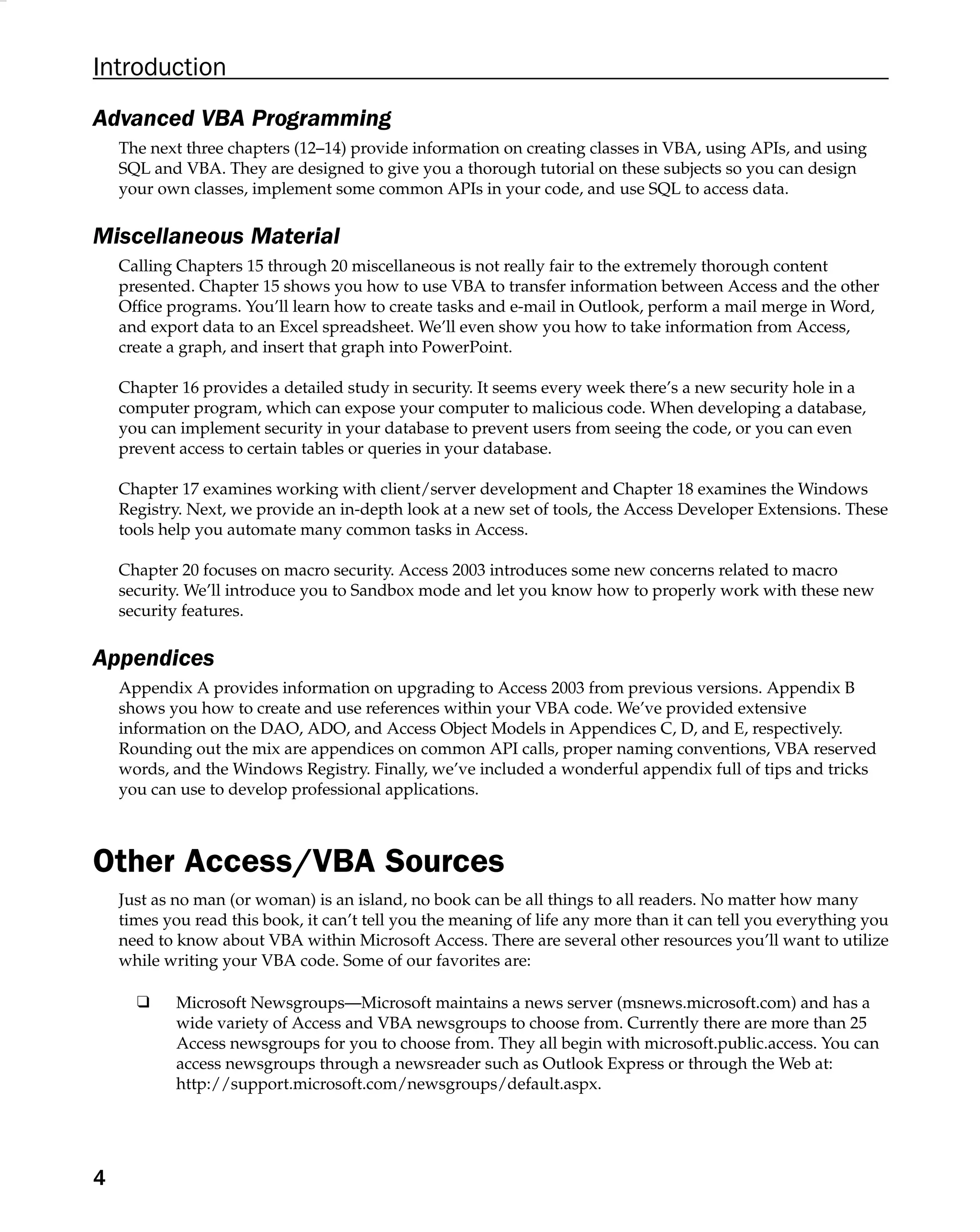 Introduction
Advanced VBA Programming
The next three chapters (12–14) provide information on creating classes in VBA, using APIs, and using
SQL and VBA. They are designed to give you a thorough tutorial on these subjects so you can design
your own classes, implement some common APIs in your code, and use SQL to access data.
Miscellaneous Material
Calling Chapters 15 through 20 miscellaneous is not really fair to the extremely thorough content
presented. Chapter 15 shows you how to use VBA to transfer information between Access and the other
Ofﬁce programs. You’ll learn how to create tasks and e-mail in Outlook, perform a mail merge in Word,
and export data to an Excel spreadsheet. We’ll even show you how to take information from Access,
create a graph, and insert that graph into PowerPoint.
Chapter 16 provides a detailed study in security. It seems every week there’s a new security hole in a
computer program, which can expose your computer to malicious code. When developing a database,
you can implement security in your database to prevent users from seeing the code, or you can even
prevent access to certain tables or queries in your database.
Chapter 17 examines working with client/server development and Chapter 18 examines the Windows
Registry. Next, we provide an in-depth look at a new set of tools, the Access Developer Extensions. These
tools help you automate many common tasks in Access.
Chapter 20 focuses on macro security. Access 2003 introduces some new concerns related to macro
security. We’ll introduce you to Sandbox mode and let you know how to properly work with these new
security features.
Appendices
Appendix A provides information on upgrading to Access 2003 from previous versions. Appendix B
shows you how to create and use references within your VBA code. We’ve provided extensive
information on the DAO, ADO, and Access Object Models in Appendices C, D, and E, respectively.
Rounding out the mix are appendices on common API calls, proper naming conventions, VBA reserved
words, and the Windows Registry. Finally, we’ve included a wonderful appendix full of tips and tricks
you can use to develop professional applications.
Other Access/VBA Sources
Just as no man (or woman) is an island, no book can be all things to all readers. No matter how many
times you read this book, it can’t tell you the meaning of life any more than it can tell you everything you
need to know about VBA within Microsoft Access. There are several other resources you’ll want to utilize
while writing your VBA code. Some of our favorites are:
❑ Microsoft Newsgroups—Microsoft maintains a news server (msnews.microsoft.com) and has a
wide variety of Access and VBA newsgroups to choose from. Currently there are more than 25
Access newsgroups for you to choose from. They all begin with microsoft.public.access. You can
access newsgroups through a newsreader such as Outlook Express or through the Web at:
http://support.microsoft.com/newsgroups/default.aspx.
4
 