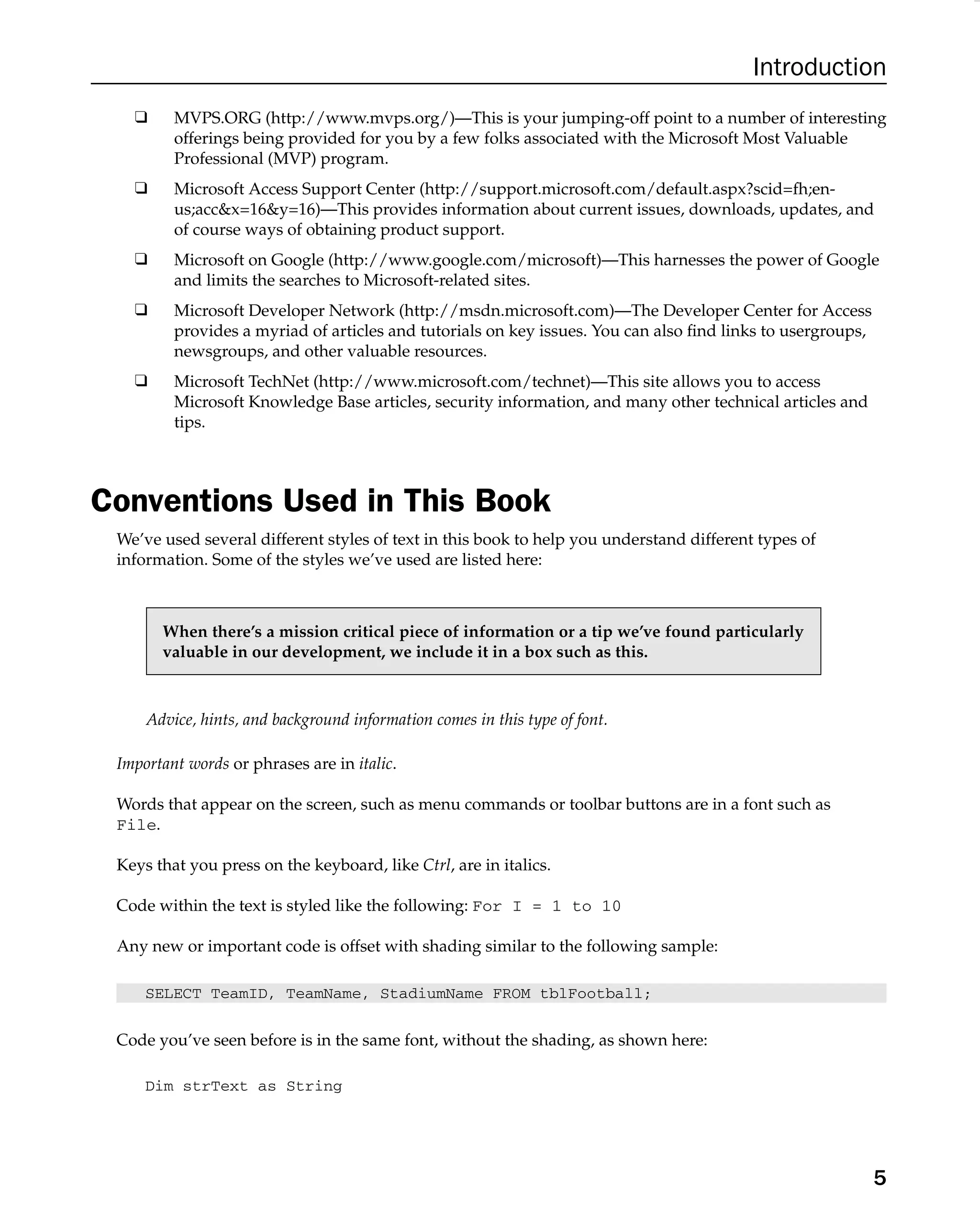 Introduction
❑ MVPS.ORG (http://www.mvps.org/)—This is your jumping-off point to a number of interesting
offerings being provided for you by a few folks associated with the Microsoft Most Valuable
Professional (MVP) program.
❑ Microsoft Access Support Center (http://support.microsoft.com/default.aspx?scid=fh;en-
us;accx=16y=16)—This provides information about current issues, downloads, updates, and
of course ways of obtaining product support.
❑ Microsoft on Google (http://www.google.com/microsoft)—This harnesses the power of Google
and limits the searches to Microsoft-related sites.
❑ Microsoft Developer Network (http://msdn.microsoft.com)—The Developer Center for Access
provides a myriad of articles and tutorials on key issues. You can also ﬁnd links to usergroups,
newsgroups, and other valuable resources.
❑ Microsoft TechNet (http://www.microsoft.com/technet)—This site allows you to access
Microsoft Knowledge Base articles, security information, and many other technical articles and
tips.
Conventions Used in This Book
We’ve used several different styles of text in this book to help you understand different types of
information. Some of the styles we’ve used are listed here:
When there’s a mission critical piece of information or a tip we’ve found particularly
valuable in our development, we include it in a box such as this.
Advice, hints, and background information comes in this type of font.
Important words or phrases are in italic.
Words that appear on the screen, such as menu commands or toolbar buttons are in a font such as
File.
Keys that you press on the keyboard, like Ctrl, are in italics.
Code within the text is styled like the following: For I = 1 to 10
Any new or important code is offset with shading similar to the following sample:
SELECT TeamID, TeamName, StadiumName FROM tblFootball;
Code you’ve seen before is in the same font, without the shading, as shown here:
Dim strText as String
5
 