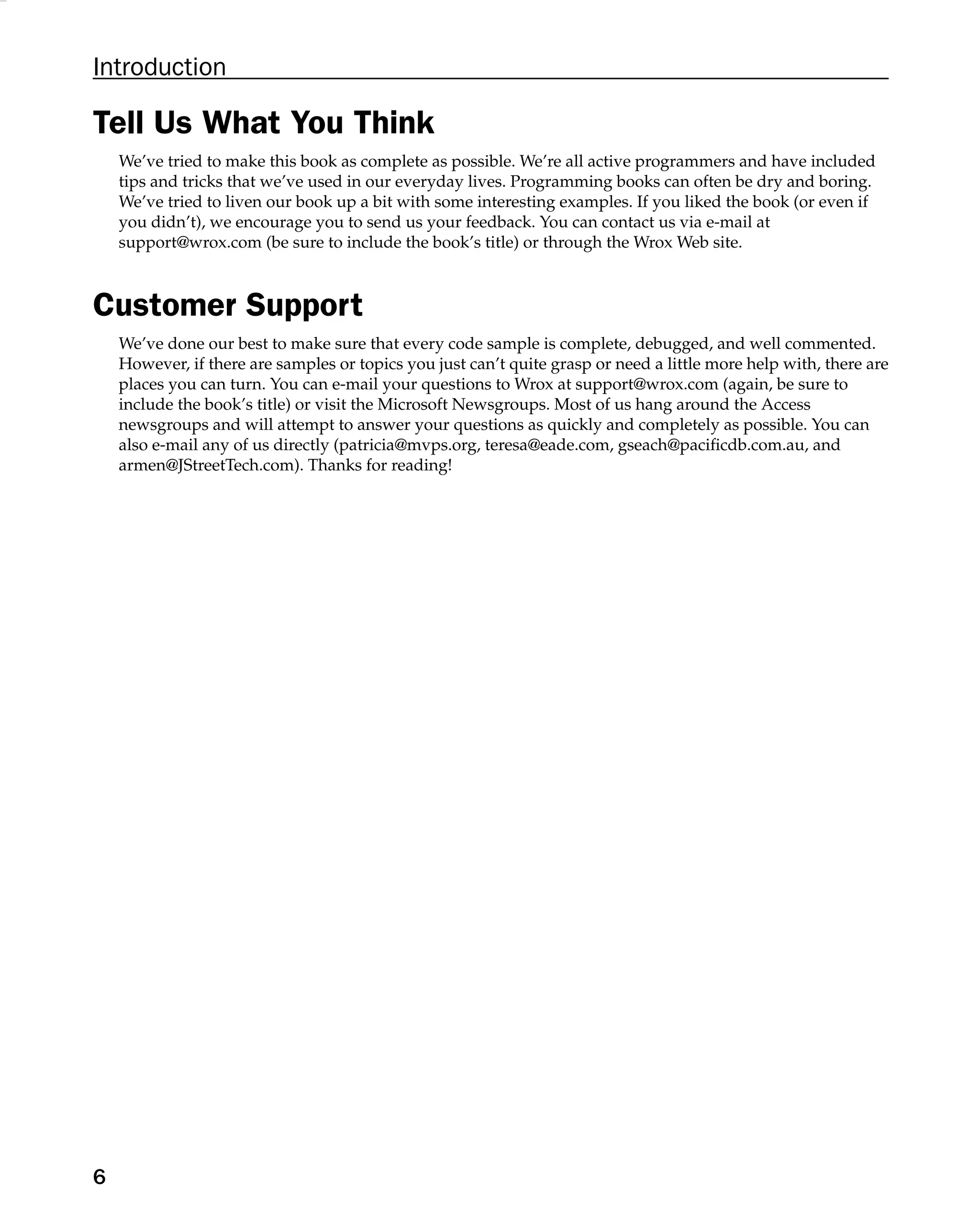 Introduction
Tell Us What You Think
We’ve tried to make this book as complete as possible. We’re all active programmers and have included
tips and tricks that we’ve used in our everyday lives. Programming books can often be dry and boring.
We’ve tried to liven our book up a bit with some interesting examples. If you liked the book (or even if
you didn’t), we encourage you to send us your feedback. You can contact us via e-mail at
support@wrox.com (be sure to include the book’s title) or through the Wrox Web site.
Customer Support
We’ve done our best to make sure that every code sample is complete, debugged, and well commented.
However, if there are samples or topics you just can’t quite grasp or need a little more help with, there are
places you can turn. You can e-mail your questions to Wrox at support@wrox.com (again, be sure to
include the book’s title) or visit the Microsoft Newsgroups. Most of us hang around the Access
newsgroups and will attempt to answer your questions as quickly and completely as possible. You can
also e-mail any of us directly (patricia@mvps.org, teresa@eade.com, gseach@paciﬁcdb.com.au, and
armen@JStreetTech.com). Thanks for reading!
6
 