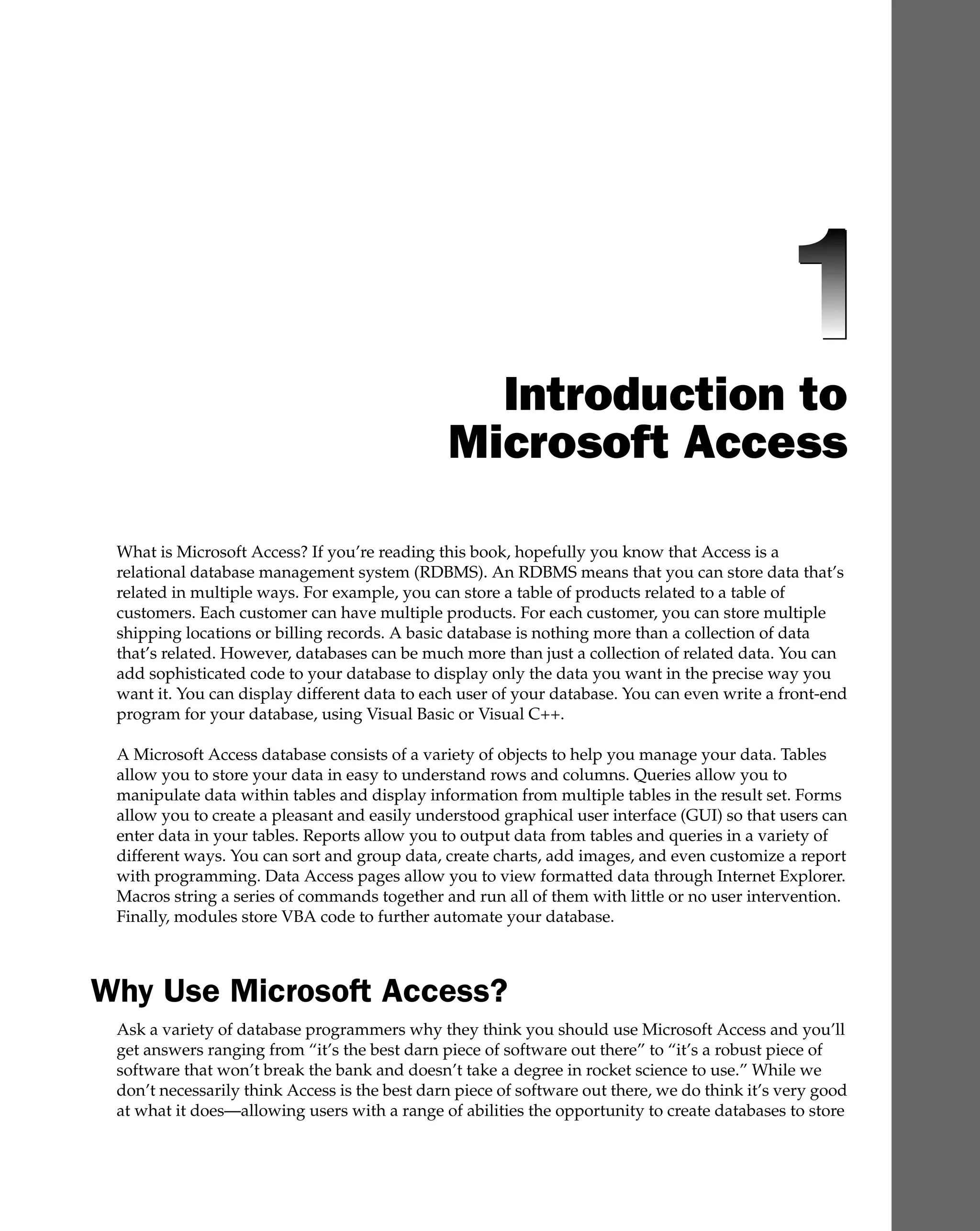 Introduction to
Microsoft Access
What is Microsoft Access? If you’re reading this book, hopefully you know that Access is a
relational database management system (RDBMS). An RDBMS means that you can store data that’s
related in multiple ways. For example, you can store a table of products related to a table of
customers. Each customer can have multiple products. For each customer, you can store multiple
shipping locations or billing records. A basic database is nothing more than a collection of data
that’s related. However, databases can be much more than just a collection of related data. You can
add sophisticated code to your database to display only the data you want in the precise way you
want it. You can display different data to each user of your database. You can even write a front-end
program for your database, using Visual Basic or Visual C++.
A Microsoft Access database consists of a variety of objects to help you manage your data. Tables
allow you to store your data in easy to understand rows and columns. Queries allow you to
manipulate data within tables and display information from multiple tables in the result set. Forms
allow you to create a pleasant and easily understood graphical user interface (GUI) so that users can
enter data in your tables. Reports allow you to output data from tables and queries in a variety of
different ways. You can sort and group data, create charts, add images, and even customize a report
with programming. Data Access pages allow you to view formatted data through Internet Explorer.
Macros string a series of commands together and run all of them with little or no user intervention.
Finally, modules store VBA code to further automate your database.
Why Use Microsoft Access?
Ask a variety of database programmers why they think you should use Microsoft Access and you’ll
get answers ranging from “it’s the best darn piece of software out there” to “it’s a robust piece of
software that won’t break the bank and doesn’t take a degree in rocket science to use.” While we
don’t necessarily think Access is the best darn piece of software out there, we do think it’s very good
at what it does—allowing users with a range of abilities the opportunity to create databases to store
 