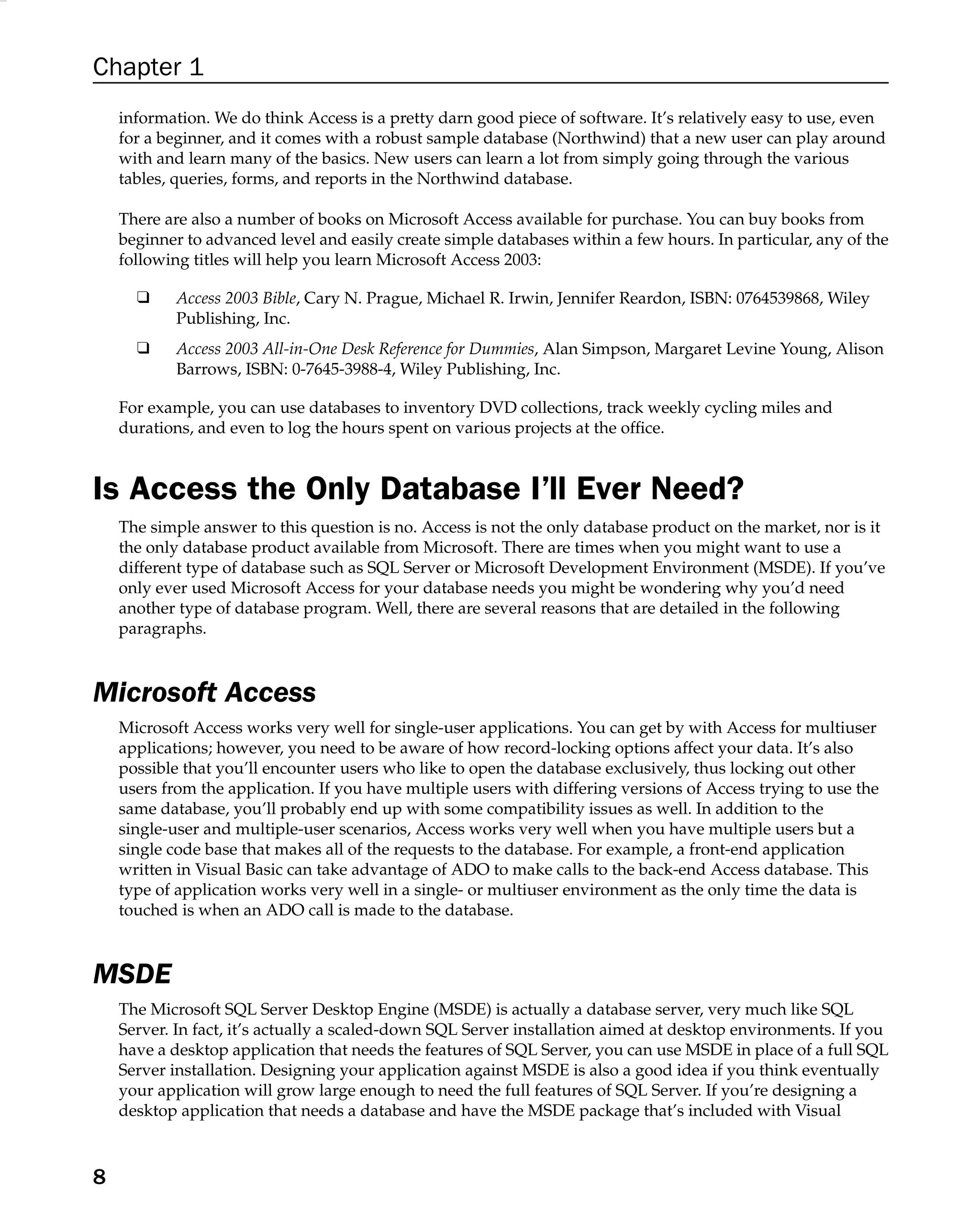 Chapter 1
information. We do think Access is a pretty darn good piece of software. It’s relatively easy to use, even
for a beginner, and it comes with a robust sample database (Northwind) that a new user can play around
with and learn many of the basics. New users can learn a lot from simply going through the various
tables, queries, forms, and reports in the Northwind database.
There are also a number of books on Microsoft Access available for purchase. You can buy books from
beginner to advanced level and easily create simple databases within a few hours. In particular, any of the
following titles will help you learn Microsoft Access 2003:
❑ Access 2003 Bible, Cary N. Prague, Michael R. Irwin, Jennifer Reardon, ISBN: 0764539868, Wiley
Publishing, Inc.
❑ Access 2003 All-in-One Desk Reference for Dummies, Alan Simpson, Margaret Levine Young, Alison
Barrows, ISBN: 0-7645-3988-4, Wiley Publishing, Inc.
For example, you can use databases to inventory DVD collections, track weekly cycling miles and
durations, and even to log the hours spent on various projects at the ofﬁce.
Is Access the Only Database I’ll Ever Need?
The simple answer to this question is no. Access is not the only database product on the market, nor is it
the only database product available from Microsoft. There are times when you might want to use a
different type of database such as SQL Server or Microsoft Development Environment (MSDE). If you’ve
only ever used Microsoft Access for your database needs you might be wondering why you’d need
another type of database program. Well, there are several reasons that are detailed in the following
paragraphs.
Microsoft Access
Microsoft Access works very well for single-user applications. You can get by with Access for multiuser
applications; however, you need to be aware of how record-locking options affect your data. It’s also
possible that you’ll encounter users who like to open the database exclusively, thus locking out other
users from the application. If you have multiple users with differing versions of Access trying to use the
same database, you’ll probably end up with some compatibility issues as well. In addition to the
single-user and multiple-user scenarios, Access works very well when you have multiple users but a
single code base that makes all of the requests to the database. For example, a front-end application
written in Visual Basic can take advantage of ADO to make calls to the back-end Access database. This
type of application works very well in a single- or multiuser environment as the only time the data is
touched is when an ADO call is made to the database.
MSDE
The Microsoft SQL Server Desktop Engine (MSDE) is actually a database server, very much like SQL
Server. In fact, it’s actually a scaled-down SQL Server installation aimed at desktop environments. If you
have a desktop application that needs the features of SQL Server, you can use MSDE in place of a full SQL
Server installation. Designing your application against MSDE is also a good idea if you think eventually
your application will grow large enough to need the full features of SQL Server. If you’re designing a
desktop application that needs a database and have the MSDE package that’s included with Visual
8
 