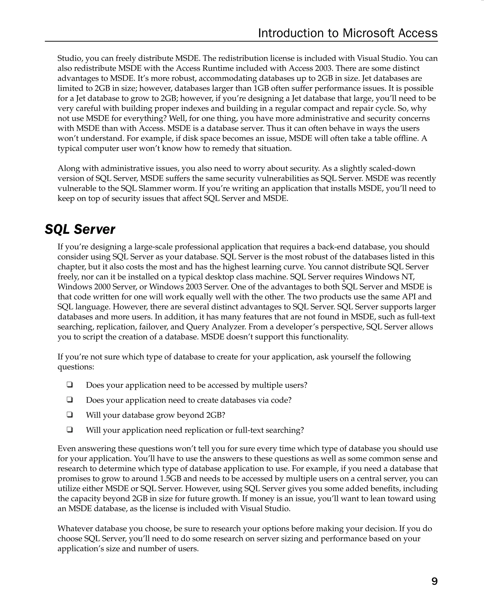 Introduction to Microsoft Access
Studio, you can freely distribute MSDE. The redistribution license is included with Visual Studio. You can
also redistribute MSDE with the Access Runtime included with Access 2003. There are some distinct
advantages to MSDE. It’s more robust, accommodating databases up to 2GB in size. Jet databases are
limited to 2GB in size; however, databases larger than 1GB often suffer performance issues. It is possible
for a Jet database to grow to 2GB; however, if you’re designing a Jet database that large, you’ll need to be
very careful with building proper indexes and building in a regular compact and repair cycle. So, why
not use MSDE for everything? Well, for one thing, you have more administrative and security concerns
with MSDE than with Access. MSDE is a database server. Thus it can often behave in ways the users
won’t understand. For example, if disk space becomes an issue, MSDE will often take a table ofﬂine. A
typical computer user won’t know how to remedy that situation.
Along with administrative issues, you also need to worry about security. As a slightly scaled-down
version of SQL Server, MSDE suffers the same security vulnerabilities as SQL Server. MSDE was recently
vulnerable to the SQL Slammer worm. If you’re writing an application that installs MSDE, you’ll need to
keep on top of security issues that affect SQL Server and MSDE.
SQL Server
If you’re designing a large-scale professional application that requires a back-end database, you should
consider using SQL Server as your database. SQL Server is the most robust of the databases listed in this
chapter, but it also costs the most and has the highest learning curve. You cannot distribute SQL Server
freely, nor can it be installed on a typical desktop class machine. SQL Server requires Windows NT,
Windows 2000 Server, or Windows 2003 Server. One of the advantages to both SQL Server and MSDE is
that code written for one will work equally well with the other. The two products use the same API and
SQL language. However, there are several distinct advantages to SQL Server. SQL Server supports larger
databases and more users. In addition, it has many features that are not found in MSDE, such as full-text
searching, replication, failover, and Query Analyzer. From a developer’s perspective, SQL Server allows
you to script the creation of a database. MSDE doesn’t support this functionality.
If you’re not sure which type of database to create for your application, ask yourself the following
questions:
❑ Does your application need to be accessed by multiple users?
❑ Does your application need to create databases via code?
❑ Will your database grow beyond 2GB?
❑ Will your application need replication or full-text searching?
Even answering these questions won’t tell you for sure every time which type of database you should use
for your application. You’ll have to use the answers to these questions as well as some common sense and
research to determine which type of database application to use. For example, if you need a database that
promises to grow to around 1.5GB and needs to be accessed by multiple users on a central server, you can
utilize either MSDE or SQL Server. However, using SQL Server gives you some added beneﬁts, including
the capacity beyond 2GB in size for future growth. If money is an issue, you’ll want to lean toward using
an MSDE database, as the license is included with Visual Studio.
Whatever database you choose, be sure to research your options before making your decision. If you do
choose SQL Server, you’ll need to do some research on server sizing and performance based on your
application’s size and number of users.
9
 