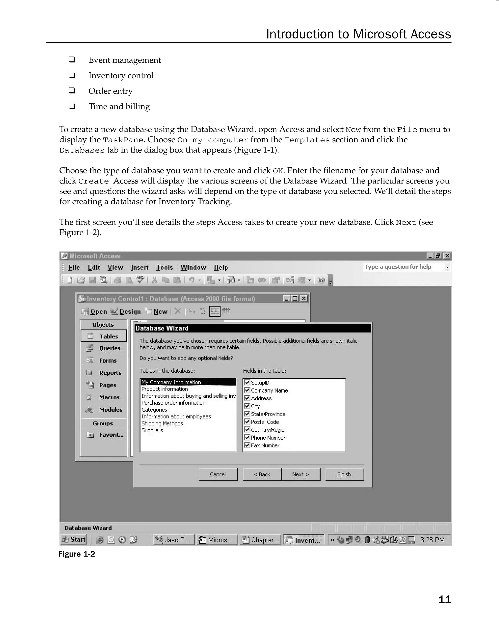 Introduction to Microsoft Access
❑ Event management
❑ Inventory control
❑ Order entry
❑ Time and billing
To create a new database using the Database Wizard, open Access and select New from the File menu to
display the TaskPane. Choose On my computer from the Templates section and click the
Databases tab in the dialog box that appears (Figure 1-1).
Choose the type of database you want to create and click OK. Enter the ﬁlename for your database and
click Create. Access will display the various screens of the Database Wizard. The particular screens you
see and questions the wizard asks will depend on the type of database you selected. We’ll detail the steps
for creating a database for Inventory Tracking.
The ﬁrst screen you’ll see details the steps Access takes to create your new database. Click Next (see
Figure 1-2).
Figure 1-2
11
 