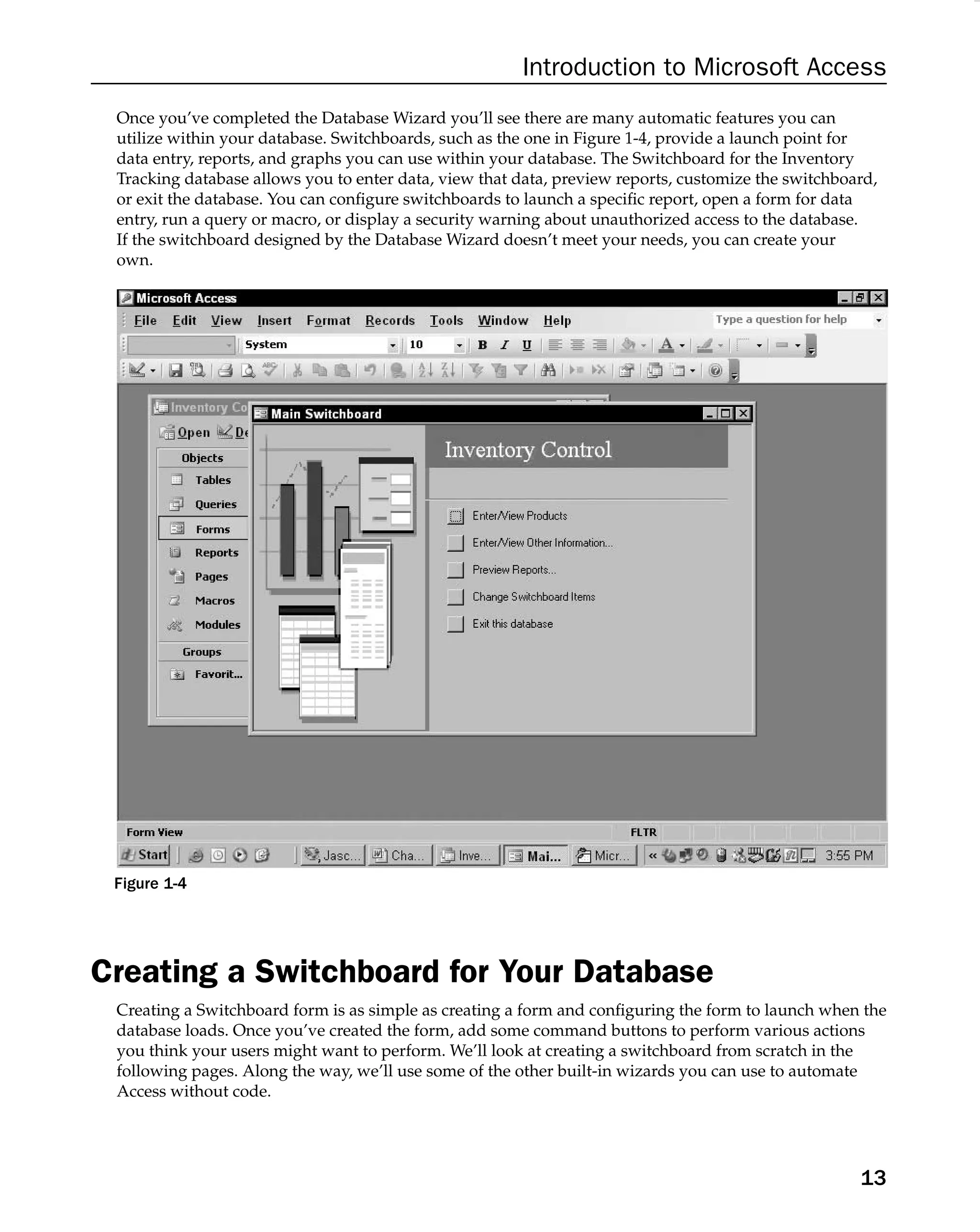 Introduction to Microsoft Access
Once you’ve completed the Database Wizard you’ll see there are many automatic features you can
utilize within your database. Switchboards, such as the one in Figure 1-4, provide a launch point for
data entry, reports, and graphs you can use within your database. The Switchboard for the Inventory
Tracking database allows you to enter data, view that data, preview reports, customize the switchboard,
or exit the database. You can conﬁgure switchboards to launch a speciﬁc report, open a form for data
entry, run a query or macro, or display a security warning about unauthorized access to the database.
If the switchboard designed by the Database Wizard doesn’t meet your needs, you can create your
own.
Figure 1-4
Creating a Switchboard for Your Database
Creating a Switchboard form is as simple as creating a form and conﬁguring the form to launch when the
database loads. Once you’ve created the form, add some command buttons to perform various actions
you think your users might want to perform. We’ll look at creating a switchboard from scratch in the
following pages. Along the way, we’ll use some of the other built-in wizards you can use to automate
Access without code.
13
 