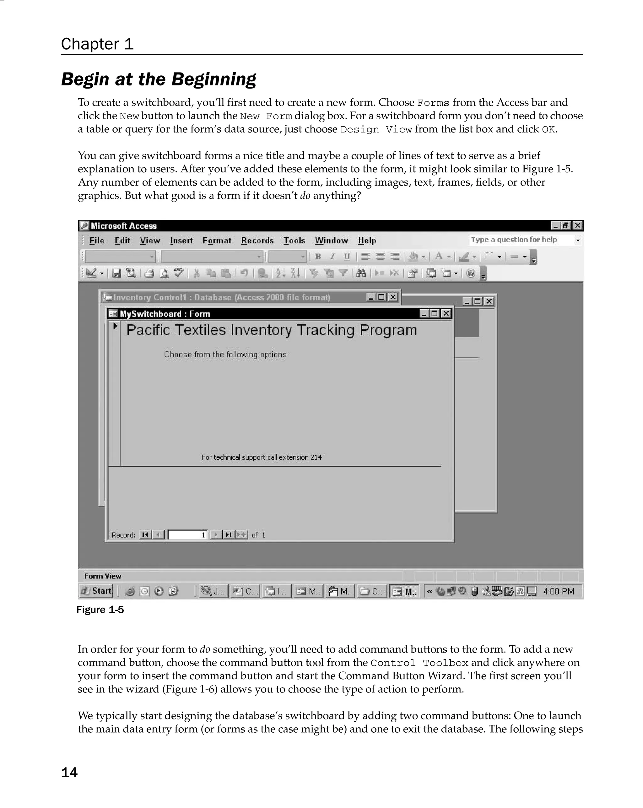 Chapter 1
Begin at the Beginning
To create a switchboard, you’ll ﬁrst need to create a new form. Choose Forms from the Access bar and
click the New button to launch the New Form dialog box. For a switchboard form you don’t need to choose
a table or query for the form’s data source, just choose Design View from the list box and click OK.
You can give switchboard forms a nice title and maybe a couple of lines of text to serve as a brief
explanation to users. After you’ve added these elements to the form, it might look similar to Figure 1-5.
Any number of elements can be added to the form, including images, text, frames, ﬁelds, or other
graphics. But what good is a form if it doesn’t do anything?
Figure 1-5
In order for your form to do something, you’ll need to add command buttons to the form. To add a new
command button, choose the command button tool from the Control Toolbox and click anywhere on
your form to insert the command button and start the Command Button Wizard. The ﬁrst screen you’ll
see in the wizard (Figure 1-6) allows you to choose the type of action to perform.
We typically start designing the database’s switchboard by adding two command buttons: One to launch
the main data entry form (or forms as the case might be) and one to exit the database. The following steps
14
 