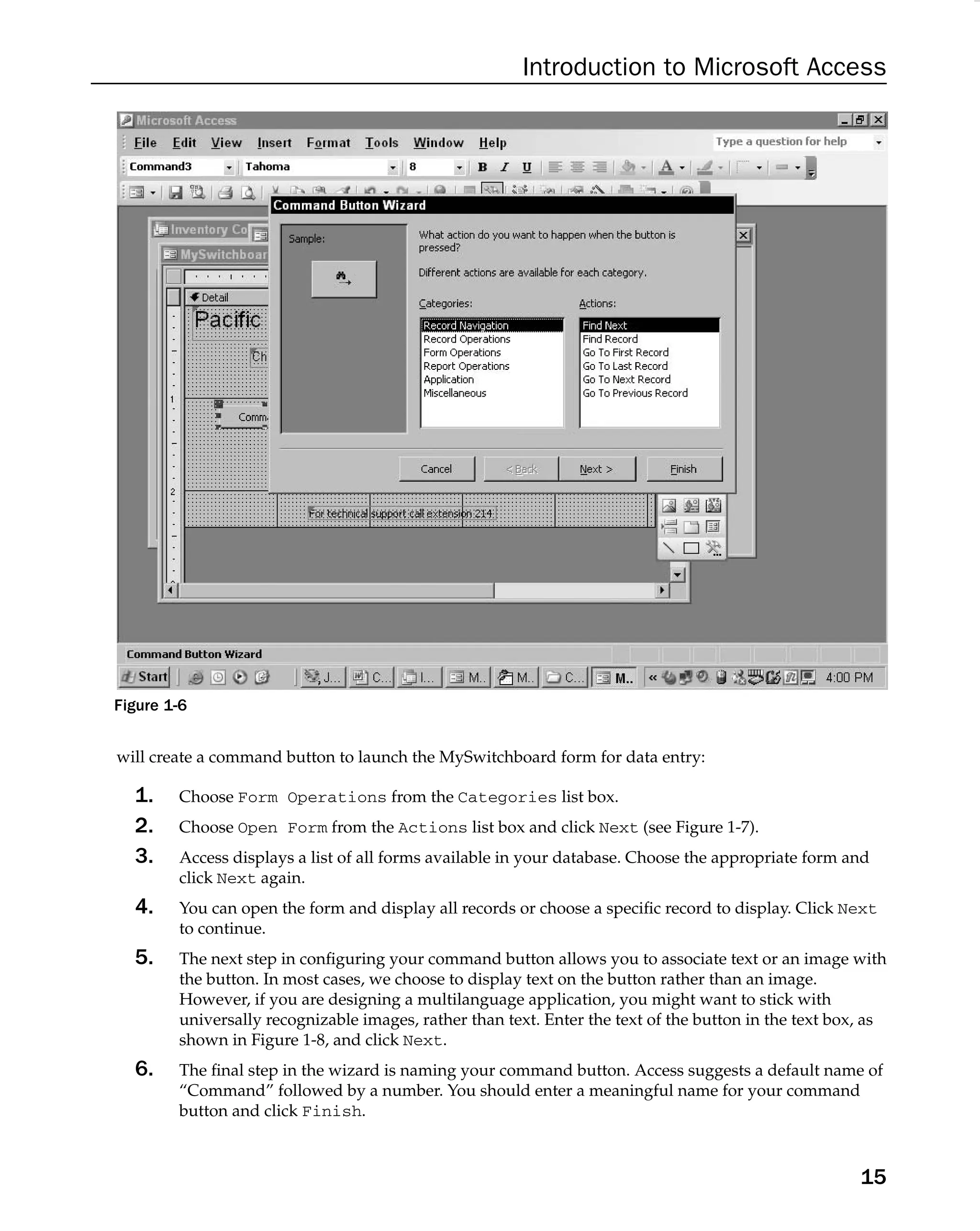 Introduction to Microsoft Access
Figure 1-6
will create a command button to launch the MySwitchboard form for data entry:
1. Choose Form Operations from the Categories list box.
2. Choose Open Form from the Actions list box and click Next (see Figure 1-7).
3. Access displays a list of all forms available in your database. Choose the appropriate form and
click Next again.
4. You can open the form and display all records or choose a speciﬁc record to display. Click Next
to continue.
5. The next step in conﬁguring your command button allows you to associate text or an image with
the button. In most cases, we choose to display text on the button rather than an image.
However, if you are designing a multilanguage application, you might want to stick with
universally recognizable images, rather than text. Enter the text of the button in the text box, as
shown in Figure 1-8, and click Next.
6. The ﬁnal step in the wizard is naming your command button. Access suggests a default name of
“Command” followed by a number. You should enter a meaningful name for your command
button and click Finish.
15
 