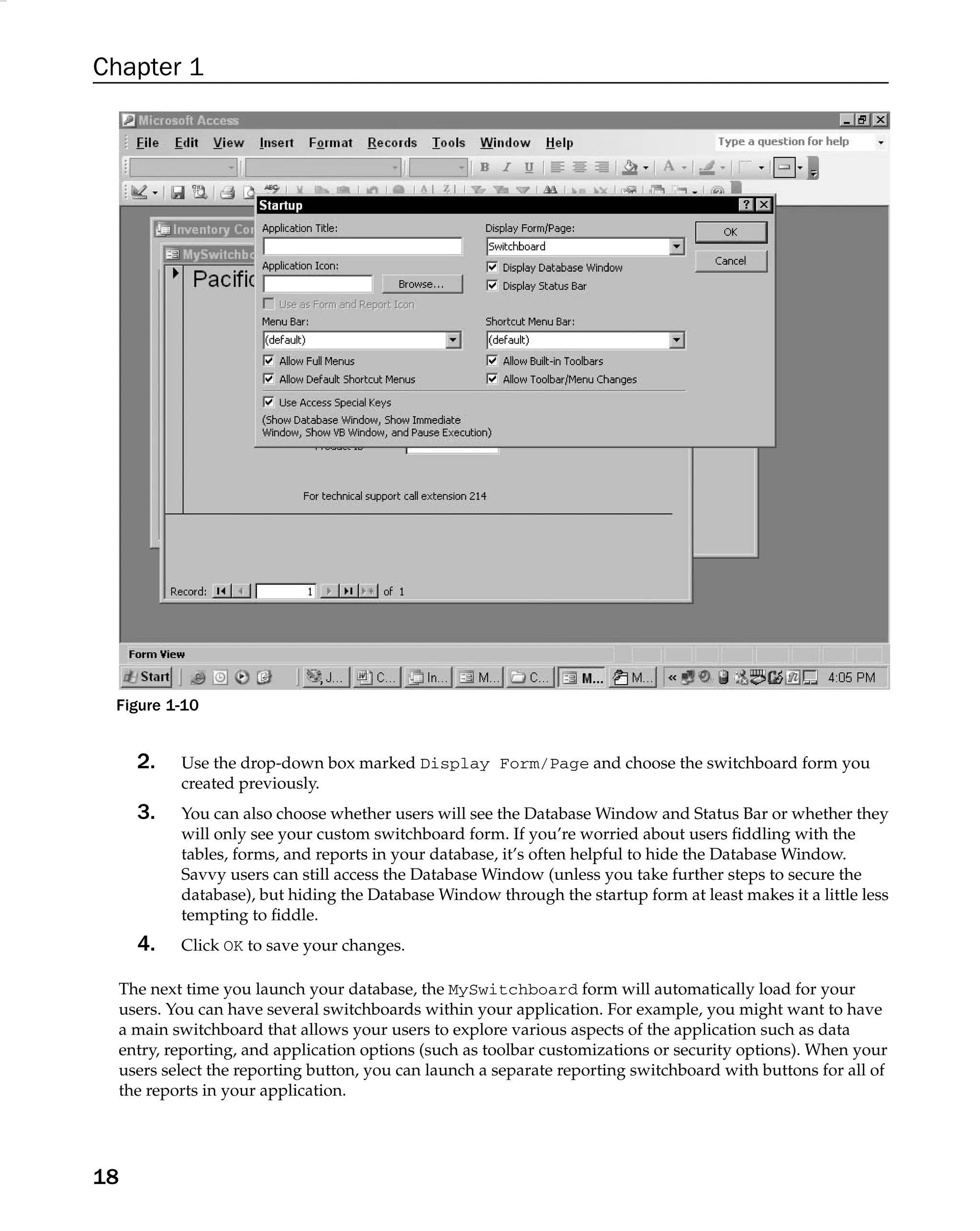 Chapter 1
Figure 1-10
2. Use the drop-down box marked Display Form/Page and choose the switchboard form you
created previously.
3. You can also choose whether users will see the Database Window and Status Bar or whether they
will only see your custom switchboard form. If you’re worried about users ﬁddling with the
tables, forms, and reports in your database, it’s often helpful to hide the Database Window.
Savvy users can still access the Database Window (unless you take further steps to secure the
database), but hiding the Database Window through the startup form at least makes it a little less
tempting to ﬁddle.
4. Click OK to save your changes.
The next time you launch your database, the MySwitchboard form will automatically load for your
users. You can have several switchboards within your application. For example, you might want to have
a main switchboard that allows your users to explore various aspects of the application such as data
entry, reporting, and application options (such as toolbar customizations or security options). When your
users select the reporting button, you can launch a separate reporting switchboard with buttons for all of
the reports in your application.
18
 